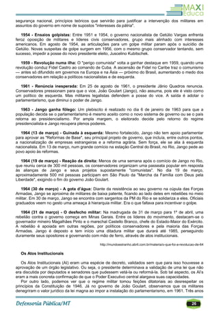 26
segurança nacional, princípios teóricos que servirão para justificar a intervenção dos militares em
assuntos do governo em nome de supostos "interesses da pátria".
1954 - Ensaios golpistas: Entre 1951 e 1954, o governo nacionalista de Getúlio Vargas enfrenta
feroz oposição de militares e líderes civis conservadores, grupo mais alinhado com interesses
americanos. Em agosto de 1954, as articulações para um golpe militar param após o suicídio de
Getúlio. Novas suspeitas de golpe surgem em 1956, com o mesmo grupo conservador tentando, sem
sucesso, impedir a posse do novo presidente eleito, Juscelino Kubitschek.
1959 - Revolução numa ilha: O "perigo comunista" volta a ganhar destaque em 1959, quando uma
revolução conduz Fidel Castro ao comando de Cuba. A ascensão de Fidel no Caribe traz o comunismo
— antes só difundido em governos na Europa e na Ásia — próximo do Brasil, aumentando o medo dos
conservadores em relação a políticos nacionalistas e de esquerda.
1961 - Renúncia inesperada: Em 25 de agosto de 1961, o presidente Jânio Quadros renuncia.
Conservadores pressionam para que o vice, João Goulart (Jango), não assuma, pois ele é visto como
um político de esquerda. Mas militares legalistas defendem a posse do vice. A saída é adotar o
parlamentarismo, que diminui o poder de Jango.
1963 - Jango ganha fôlego: Um plebiscito é realizado no dia 6 de janeiro de 1963 para que a
população decida se o parlamentarismo é mesmo aceito como o novo sistema de governo ou se o país
retorna ao presidencialismo. Por ampla margem, o eleitorado decide pelo retorno do regime
presidencialista e Jango recupera plenos poderes.
1964 (13 de março) - Guinada à esquerda: Mesmo fortalecido, Jango não tem apoio parlamentar
para aprovar as "Reformas de Base", seu principal projeto de governo, que incluía, entre outros pontos,
a nacionalização de empresas estrangeiras e a reforma agrária. Sem força, ele se alia à esquerda
nacionalista. Em 13 de março, num grande comício na estação Central do Brasil, no Rio, Jango pede ao
povo apoio às reformas.
1964 (19 de março) - Reação da direita: Menos de uma semana após o comício de Jango no Rio,
que reuniu cerca de 300 mil pessoas, os conservadores organizam uma passeata popular em resposta
às alianças de Jango e seus projetos supostamente "comunistas". No dia 19 de março,
aproximadamente 500 mil pessoas participam em São Paulo da "Marcha da Família com Deus pela
Liberdade", exigindo o fim do governo João Goulart.
1964 (30 de março) - A gota d’água: Diante da resistência ao seu governo na cúpula das Forças
Armadas, Jango se aproxima de militares de baixa patente, ficando ao lado deles em rebeliões no meio
militar. Em 30 de março, Jango se encontra com sargentos da PM do Rio e se solidariza a eles. Oficiais
graduados veem no gesto uma ameaça à hierarquia militar. Era o que faltava para incentivar o golpe.
1964 (31 de março) - O desfecho militar: Na madrugada de 31 de março para 1º de abril, uma
rebelião contra o governo começa em Minas Gerais. Entre os líderes do movimento, destacam-se o
governador mineiro Magalhães Pinto e o marechal Castello Branco, chefe do Estado-Maior do Exército.
A rebelião é apoiada em outras regiões, por políticos conservadores e pela maioria das Forças
Armadas. Jango é deposto e tem início uma ditadura militar que durará até 1985, perseguindo
duramente seus opositores e governando com mão de ferro, através de atos institucionais.
http://mundoestranho.abril.com.br/materia/o-que-foi-a-revolucao-de-64
Os Atos Institucionais
Os Atos Institucionais (AI) eram uma espécie de decreto, validados sem que para isso houvesse a
aprovação de um órgão legislativo. Ou seja, o presidente determinava a validação de uma lei que não
era discutida por deputados e senadores que pudessem vetá-la ou reformá-la. Sob tal aspecto, os AI‘s
eram a mais concreta confirmação de que o Poder Executivo central alargava suas capacidades.
Por outro lado, podemos ver que o regime militar tomou feições ditatoriais ao desrespeitar os
princípios da Constituição de 1946. Já no governo de João Goulart, observamos que os militares
denegriram o valor jurídico da lei magna ao impor a instalação do parlamentarismo, em 1961. Três anos
 