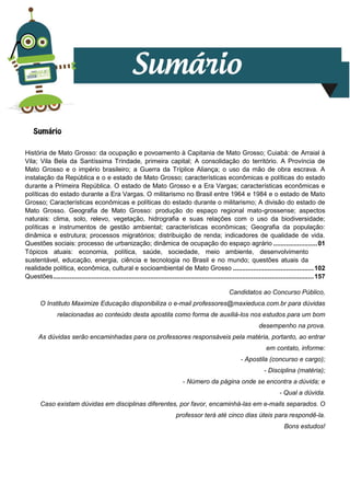 1
História de Mato Grosso: da ocupação e povoamento à Capitania de Mato Grosso; Cuiabá: de Arraial à
Vila; Vila Bela da Santíssima Trindade, primeira capital; A consolidação do território. A Província de
Mato Grosso e o império brasileiro; a Guerra da Tríplice Aliança; o uso da mão de obra escrava. A
instalação da República e o e estado de Mato Grosso; características econômicas e políticas do estado
durante a Primeira República. O estado de Mato Grosso e a Era Vargas; características econômicas e
políticas do estado durante a Era Vargas. O militarismo no Brasil entre 1964 e 1984 e o estado de Mato
Grosso; Características econômicas e políticas do estado durante o militarismo; A divisão do estado de
Mato Grosso. Geografia de Mato Grosso: produção do espaço regional mato-grossense; aspectos
naturais: clima, solo, relevo, vegetação, hidrografia e suas relações com o uso da biodiversidade;
políticas e instrumentos de gestão ambiental; características econômicas; Geografia da população:
dinâmica e estrutura; processos migratórios; distribuição de renda; indicadores de qualidade de vida.
Questões sociais: processo de urbanização; dinâmica de ocupação do espaço agrário ........................01
Tópicos atuais: economia, política, saúde, sociedade, meio ambiente, desenvolvimento
sustentável, educação, energia, ciência e tecnologia no Brasil e no mundo; questões atuais da
realidade política, econômica, cultural e socioambiental de Mato Grosso ............................................102
Questões..............................................................................................................................................157
Candidatos ao Concurso Público,
O Instituto Maximize Educação disponibiliza o e-mail professores@maxieduca.com.br para dúvidas
relacionadas ao conteúdo desta apostila como forma de auxiliá-los nos estudos para um bom
desempenho na prova.
As dúvidas serão encaminhadas para os professores responsáveis pela matéria, portanto, ao entrar
em contato, informe:
- Apostila (concurso e cargo);
- Disciplina (matéria);
- Número da página onde se encontra a dúvida; e
- Qual a dúvida.
Caso existam dúvidas em disciplinas diferentes, por favor, encaminhá-las em e-mails separados. O
professor terá até cinco dias úteis para respondê-la.
Bons estudos!
 