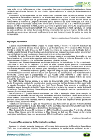27
mais tarde, com a deflagração do golpe, novas ações foram progressivamente invalidando as bases
democráticas e liberais da carta. Ao todo, o novo regime determinou a imposição de dezessete Atos
Institucionais.
Entre outras ações importantes, os Atos Institucionais colocaram todos os partidos políticos do país
na ilegalidade e reconheceu a existência de apenas dois partidos novos: o MDB e o ARENA. Além
disso, esses atos exigiram que os governadores e prefeitos de algumas cidades fossem eleitos de
forma indireta e convocou o Congresso Nacional para a aprovação de outra constituição. Em 1968, o
mais duro golpe de repressão e censura foi ativado com a oficialização do AI-5. O Ato Institucional nº 5,
baixado em 13 de dezembro de 1968, durante o governo do general Costa e Silva, foi a expressão mais
acabada da ditadura militar brasileira (1964-1985). Vigorou até dezembro de 1978 e produziu um elenco
de ações arbitrárias de efeitos duradouros. Definiu o momento mais duro do regime, dando poder de
exceção aos governantes para punir arbitrariamente os que fossem inimigos do regime ou como tal
considerados.
http://www.brasilescola.com/historiab/atos-institucionais.htm
Separação por decreto
A data é pouco lembrada em Mato Grosso. No estado vizinho, é feriado. Foi no dia 11 de outubro de
1977 que o presidente Ernesto Geisel assinou a Lei Complementar nº 31 dividindo Mato Grosso e
criando o estado de Mato Grosso do Sul. A data virou marco de independência da Região Sul em
relação à capital Cuiabá. Enquanto alguns ainda condenam as forças divisionistas, outros argumentam
que a divisão serviu para impulsionar o desenvolvimento em ambos os estados.
A divisão de Mato Grosso em dois estados aconteceu devido a um processo demorado em que
foram levados em consideração aspectos socioeconômicos, políticos e culturais. Enquanto o Sul do
estado tentava a divisão, o norte endurecia e barrava as intenções sulistas.
De acordo com Alisolete Weingärtner, professora de história de Mato Grosso do Sul, o movimento
divisionista no eixo Sul foi originado por volta de 1889, quando alguns políticos corumbaenses
divulgaram um manifesto propondo a transferência da capital de Mato Grosso para Corumbá. A atitude
não teve resultados na época, mas mostrou que a tímida ação política poderia retornar com mais força.
Ferrovias - O movimento divisionista ganhou força com a regularização das viagens ferroviárias. O
crescimento socioeconômico do Sul do estado com a pecuária e a exploração da erva-mate marcaram o
movimento. Mesmo com a prosperidade do Sul, Cuiabá ainda mantinha o poder político e
administrativo, mesmo que as grandes distâncias a deixassem isolada das cidades do Sul e da capital
federal, Rio de Janeiro.
Em 1921, Campo Grande passou a ser sede da Circunscrição Militar, hoje Comando Militar do
Oeste. Em seguida, a cidade foi considerada a capital econômica de Mato Grosso devido à exportação
na estação ferroviária. Anos mais tarde, em 1946, Eurico Gaspar Dutra assumiu a presidência da
República após a deposição de Getúlio Vargas. Novamente a tentativa de transferir a capital de Cuiabá
para Campo Grande foi frustrada. Dutra reforçava a política de integração nacional, que incentivava a
manutenção da unidade estadual.
Lei pró-divisão - O governo federal estabeleceu, em 1974, a legislação básica para a criação de
novos estados e territórios. No ano seguinte, renasceram as ideias divisionistas devido à discussão dos
limites de Mato Grosso com Goiás. O movimento tomou fôlego e, em 1976, a Liga Sul-Mato-Grossense,
presidida por Paulo Coelho Machado, liderou a campanha. Do outro lado a oposição era do governador
de Mato Grosso, José Garcia Neto.
Trabalhando com rapidez e sigilo, os integrantes da Liga forneceram ao governo federal subsídios
necessários para viabilizar a divisão do Estado. A lei foi assinada pelo presidente Ernesto Geisei no dia
11 de outubro de 1977 e publicada no Diário Oficial do dia seguinte.
Mato Grosso tinha à época 93 municípios e 1.231.549 quilômetros quadrados. A lei dividiu o Estado
e deixou Mato Grosso com 38 municípios e Mato Grosso do Sul com 55. Apesar de ter menos
municípios, Mato Grosso ficou com a maior área: 901.420 quilômetros quadrados.
g1.globo.com/Noticias/Brasil
Programa Mato-grossense de Municípios Sustentáveis
Lançado no primeiro semestre desse ano, o Programa Mato-grossense de Municípios Sustentáveis
(PMS) tem como principais objetivos fortalecer os processos de regularização ambiental, apoiar o
 
