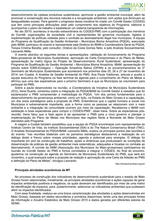 28
desenvolvimento de cadeias produtivas sustentáveis, aprimorar a gestão ambiental municipal, além de
promover a conservação dos recursos naturais e a recuperação ambiental, com ações que diminuam as
desigualdades sociais. Para garantir o progresso dessa iniciativa foi criado um Comitê Gestor (COGES)
que tem como principais atribuições zelar pelo cumprimento dos objetivos do Programa, elaborar e
acompanhar o plano de trabalho e estabelecer um sistema transparente de informações.
No dia 30/10, aconteceu à reunião extraordinária do COGES-PMS com a participação dos membros
do Comitê, organizações da sociedade civil e representantes de governos municipais, ligados à
implementação de políticas voltadas para o combate ao desmatamento ilegal nos municípios. A equipe
do Programa de Qualificação da Gestão Ambiental – Municípios Bioma Amazônia (PQGA), executado
pelo IBAM, participou do evento e representada pela Diretora do IBAM e Coordenadora Geral do PQGA,
Tereza Cristina Baratta; pelo consultor, Octávio da Costa Gomes Neto, e pelo Analista Socioambiental,
Leonardo Méllo.
O evento abordou os seguintes temas e apresentações: validação do funcionamento do Programa
Mato-grossense de Municípios Sustentáveis; aprovação da Carta Compromisso e do Plano de Metas;
apresentação da matriz lógica do Projeto de Desenvolvimento Rural Sustentável; apresentação do
Programa de Qualificação da Gestão Ambiental – Municípios Bioma Amazônia, IBAM; apresentação do
estudo sobre ICMS-Ecológico – Operação Amazônia Nativa (OPAN) e os encaminhamentos do 2º
Seminário de Municípios Sustentáveis que acontecerá nos próximos dias 25, 26 e 27 de novembro de
2014, em Cuiabá. A Analista de Gestão Ambiental do PMS, Ana Paula Valdiones, articula e auxilia a
equipe executiva do Programa na fase terminal da agenda para o cumprimento do Plano de Metas e
afirmou que uma das expectativas para o próximo Seminário é que os Municípios se voluntariem para
participar do PMS.
Sobre a pauta desenvolvida na reunião, a Coordenadora da Iniciativa de Municípios Sustentáveis
(ICV), Irene Duarte, comentou sobre a integração do PQGA/IBAM ao Comitê Gestor e ressaltou que foi
esclarecedor o PMS compreender a metodologia do PQGA. ―Um dos pontos fundamentais para o
desenvolvimento da governança ambiental, como um todo, no Estado do Mato Grosso é a capacitação,
um dos eixos estratégicos para a proposta do PMS. Entendemos que o capital humano e social nos
Municípios é extremamente importante, pois a forma como as pessoas se relacionam com o meio
ambiente e a integração da comunidade ocorrem por meio da capacitação. Recebemos o IBAM com
satisfação e boas expectativas para compor o COGES-PMS‖, disse Irene. Sobre as expectativas pós-
reunião, Irene falou que a fase agora é de apresentar o PMS para o novo governo e planejar a
implementação do Plano de Metas nos Municípios das regiões Norte e Noroeste de Mato Grosso
atendidos pelo Programa.
A viagem a Cuiabá também possibilitou que a equipe do PQGA encontrasse com representantes do
Instituto Centro de Vida, do Instituto Socioambiental (ISA) e do The Nature Conservancy Brasil (TNC).
O Analista Socioambiental do PQGA/IBAM, Leonardo Méllo, avaliou os principais pontos das reuniões e
do evento: ―nas reuniões bilaterais com os parceiros estratégicos destacamos a realização de um
diálogo direto e franco sobre nossas prioridades, agenda e potencial para sinergias. O diálogo foi
importante em prol da construção de trabalhos, ações e dinâmicas que produzissem as condições de
disseminação de práticas de gestão ambiental mais sistemáticas, adequadas e focadas no combate ao
desmatamento. A convite da AMM (Associação dos Municípios do Mato-grossenses) participamos da
reunião do Comitê Gestor do PMS e fomos convidados a integrar o COGES. Ao final do encontro,
ajudamos na construção da agenda do Seminário de Municípios Sustentáveis do PMS, que será em
novembro, o qual avançará sobre a proposta de redação e aprovação de uma Carta de Adesão ao PMS
e definição do Plano de Metas‖, divulgou Leonardo.
http://amazonia-ibam.org.br/
Principais atividades econômicas de MT
No processo de construção dos indicadores de desenvolvimento sustentável para o estado de Mato
Grosso foram relacionadas, inicialmente, as principais atividades econômicas e ações capazes de gerar
impactos ambientais positivos e negativos, os quais deveriam ser identificados por meio de uma matriz
de identificação de impactos, para, posteriormente, selecionar os indicadores ambientais que pudessem
aferir os impactos identificados.
Com essa finalidade, realizou-se uma breve caracterização das atividades e ações desenvolvidas em
Mato Grosso, baseada em dados secundários e primários disponíveis, tendo uma das principais fontes
de informação o Anuário Estatístico de Mato Grosso 2010 e dados gerados por diferentes setores da
SEMA.
 