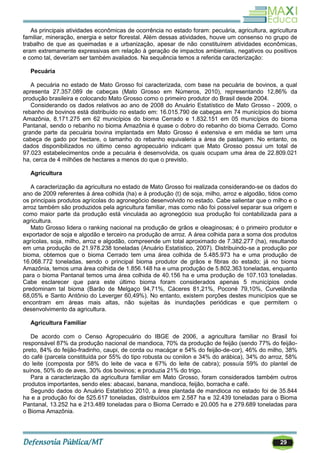 29
As principais atividades econômicas de ocorrência no estado foram: pecuária, agricultura, agricultura
familiar, mineração, energia e setor florestal. Além dessas atividades, houve um consenso no grupo de
trabalho de que as queimadas e a urbanização, apesar de não constituírem atividades econômicas,
eram extremamente expressivas em relação à geração de impactos ambientais, negativos ou positivos
e como tal, deveriam ser também avaliados. Na sequência temos a referida caracterização:
Pecuária
A pecuária no estado de Mato Grosso foi caracterizada, com base na pecuária de bovinos, a qual
apresenta 27.357.089 de cabeças (Mato Grosso em Números, 2010), representando 12,86% da
produção brasileira e colocando Mato Grosso como o primeiro produtor do Brasil desde 2004.
Considerando os dados relativos ao ano de 2008 do Anuário Estatístico de Mato Grosso - 2009, o
rebanho de bovinos está distribuído no estado em: 16.015.790 de cabeças em 74 municípios do bioma
Amazônia, 8.171.275 em 62 municípios do bioma Cerrado e 1.832.151 em 05 municípios do bioma
Pantanal, sendo o rebanho no bioma Amazônia é quase o dobro do rebanho do bioma Cerrado. Como
grande parte da pecuária bovina implantada em Mato Grosso é extensiva e em média se tem uma
cabeça de gado por hectare, o tamanho do rebanho equivaleria a área de pastagem. No entanto, os
dados disponibilizados no último censo agropecuário indicam que Mato Grosso possui um total de
97.023 estabelecimentos onde a pecuária é desenvolvida, os quais ocupam uma área de 22.809.021
ha, cerca de 4 milhões de hectares a menos do que o previsto.
Agricultura
A caracterização da agricultura no estado de Mato Grosso foi realizada considerando-se os dados do
ano de 2009 referentes à área colhida (ha) e à produção (t) de soja, milho, arroz e algodão, tidos como
os principais produtos agrícolas do agronegócio desenvolvido no estado. Cabe salientar que o milho e o
arroz também são produzidos pela agricultura familiar, mas como não foi possível separar sua origem e
como maior parte da produção está vinculada ao agronegócio sua produção foi contabilizada para a
agricultura.
Mato Grosso lidera o ranking nacional na produção de grãos e oleaginosas; é o primeiro produtor e
exportador de soja e algodão e terceiro na produção de arroz. A área colhida para a soma dos produtos
agrícolas, soja, milho, arroz e algodão, compreende um total aproximado de 7.382.277 (ha), resultando
em uma produção de 21.978.238 toneladas (Anuário Estatístico, 2007). Distribuindo-se a produção por
bioma, obtemos que o bioma Cerrado tem uma área colhida de 5.485.973 ha e uma produção de
16.068.772 toneladas, sendo o principal bioma produtor de grãos e fibras do estado; já no bioma
Amazônia, temos uma área colhida de 1.856.148 ha e uma produção de 5.802.363 toneladas, enquanto
para o bioma Pantanal temos uma área colhida de 40.156 ha e uma produção de 107.103 toneladas.
Cabe esclarecer que para este último bioma foram considerados apenas 5 municípios onde
predominam tal bioma (Barão de Melgaço 94,71%, Cáceres 81,21%, Poconé 79,10%, Curvelândia
68,05% e Santo Antônio do Leverger 60,49%). No entanto, existem porções destes municípios que se
encontram em áreas mais altas, não sujeitas às inundações periódicas e que permitem o
desenvolvimento da agricultura.
Agricultura Familiar
De acordo com o Censo Agropecuário do IBGE de 2006, a agricultura familiar no Brasil foi
responsável 87% da produção nacional de mandioca, 70% da produção de feijão (sendo 77% do feijão-
preto, 84% do feijão-fradinho, caupi, de corda ou macáçar e 54% do feijão-de-cor), 46% do milho, 38%
do café (parcela constituída por 55% do tipo robusta ou conilon e 34% do arábica), 34% do arroz, 58%
do leite (composta por 58% do leite de vaca e 67% do leite de cabra); possuía 59% do plantel de
suínos, 50% do de aves, 30% dos bovinos; e produzia 21% do trigo.
Para a caracterização da agricultura familiar em Mato Grosso, foram considerados também outros
produtos importantes, sendo eles: abacaxi, banana, mandioca, feijão, borracha e café.
Segundo dados do Anuário Estatístico 2010, a área plantada de mandioca no estado foi de 35.844
ha e a produção foi de 525.617 toneladas, distribuídos em 2.587 ha e 32.439 toneladas para o Bioma
Pantanal, 13.252 ha e 213.489 toneladas para o Bioma Cerrado e 20.005 ha e 279.689 toneladas para
o Bioma Amazônia.
 