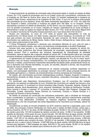 30
Mineração
O desenvolvimento da atividade de mineração está intimamente ligado à criação do estado de Mato
Grosso. Em 1718, quando foi encontrado ouro no rio Cuiabá, iniciou-se o povoamento, culminando com
a fundação da Vila Real do Senhor Bom Jesus de Cuiabá. Foi também estabelecida a Capitania de
Cuiabá e Mato Grosso, separando-se da Capitania de São Paulo. O ouro foi à primeira preocupação
das autoridades da nova capitania, tendo sido feitas importantes descobertas, em 1737, nos vales dos
rios Guaporé e Galera, provocando a mudança da capital para Vila Bela, no rio Guaporé. Outras
descobertas ocorreram no distrito de Diamantino, do Rio Arinos, nos rios Cabaçal, Jauru e Sepotuba. O
ouro foi também encontrado no rio Coxim, tributário do Taquari, estendendo-se as zonas auríferas e
diamantíferas a todas as regiões do estado de Mato Grosso. Em 1722, vindo de Sorocaba, Miguel Sutil
foi a Cuiabá e nas lavras da Forquilha (Coxipó) descobriu ouro ―que reluzia fácil à flor da terra‖.
Quanto aos diamantes, no início de 1714 estes já haviam sido descobertos no Vale do
Jequitinhonha, em Minas Gerais. Em Mato Grosso, segundo Francis Castelnau, foi somente em 1746
que pela primeira vez foram encontrados diamantes de valor comercial. No Brasil somente eram
encontrados nas capitanias de Minas Gerais, Goiás e Mato Grosso, distinguindo-se, nesta última, pelo
pouco peso e pela pureza do seu brilho.
A Coroa Portuguesa considerava o diamante uma mercadoria diferente do ouro, pois em todo o
mundo tinha uma oferta limitada, valor alto e era facilmente contrabandeado e de difícil fiscalização.
Durante todo esse período e, na realidade, até praticamente os anos sessenta do século XX,
manteve-se amplo predomínio das formas tradicionais de mineração, essencialmente baseadas no
esforço humano. Para a ocorrência das primeiras experiências de intensificação da atividade
mineradora, deve-se esperar até a segunda metade do século XIX. A historiografia indica que uma das
primeiras tentativas sustentadas de tecnificação da atividade mineradora ocorreu em Poconé, em 1879.
O aparecimento em massa da figura garimpeira, resultou nas décadas de 70 e 80 no maior‖ boom‖
garimpeiro visto em tempos contemporâneos. Um contingente de dezenas de milhares de garimpeiros
percorreu o estado, proporcionando importantes descobertas facultadas pelas características físicas do
ouro e diamante (com elevada densidade), os quais, em aluviões, pláceres e elúvios, são recuperáveis
através de meios rudimentares.
Como resultado deste processo, verificaram-se as maiores produções auríferas registradas no
estado, com participação significativa na produção nacional. Cerca 95% dessa produção decorreu de
atividades garimpeiras e, o restante, de empreendimentos mineiros (empresas de mineração).
No estado, são reconhecidas províncias metalogenéticas auríferas (Tapajós, Guaporé e Cuiabana),
diamantíferas (Sudeste do Mato Grosso), estanífera (Rondônia), carbonática (Formação Araras) e de
águas termais.
Foi identificado pelo Diagnóstico Socioeconômico Ecológico, que 20 municípios têm tradição
garimpeira, em especial na exploração do ouro. Dividindo tais municípios em relação aos biomas a que
pertencem, teríamos 12 municípios no bioma Amazônia (Alta Floresta, Paranaíta, Apiacás, Peixoto de
Azevedo, Matupá, Nova Bandeirantes, Juina, Aripuanã, Nortelândia, Vila Bela da Santíssima Trindade,
Nova Lacerda e Pontes e Lacerda); 07 municípios no bioma Cerrado (Alto Paraguai, Chapada dos
Guimarães, Cuiabá, Diamantino, Nossa Senhora do Livramento, Poxoréu e Várzea Grande) e o
município de Poconé no bioma Pantanal.
No âmbito do processo de construção dos indicadores ambientais, para a atividade de mineração
foram considerados os garimpos e a exploração industrial. Muitos garimpos anteriormente existentes
encontram-se hoje desativados. Entretanto, os impactos negativos resultantes da exploração
desordenada e a da não recuperação das áreas degradadas torna importante sua avaliação, apesar da
desativação.
Considerando os dados do Anuário Estatístico de 2010, podemos observar a exploração, para o ano
de 2009, dos principais minérios distribuídos por bioma para o estado de Mato Grosso, sendo para o
bioma Amazônia: 26.797 m³ de areia, 29.286 toneladas de argila, 90.582 m³ de rocha britada, 25.030 m³
de calcário para brita, 191.555 toneladas de calcário corretivo de solos, 13.556 m³ de cascalho, 16.986
quilates de diamante, 4.624 quilos de ouro; bioma Cerrado: 154.186.442 litros de água mineral; 444.680
m³ de areia, 64.521 toneladas de argila, 86.003 toneladas de argila para cimento, 484.014 m³ de rocha
britada, 1.447.185 m³ de calcário para brita, 1.196.438 toneladas de calcário para cimento, 3.289.344
toneladas de calcário para corretivo de solos, 168.563 m³ de cascalho, 2.259 quilates de diamante, 90
quilos de ouro; e para o bioma Pantanal: 14.997.680 litros de água mineral, 520.050.000 litros de água
mineral para balneário, 7.289 toneladas de argila, 943.878 m³ de rocha britada, 59.287 m³ de calcário
para brita, 82.285 toneladas de calcário para corretivo de solo e 877 quilos de ouro.
 