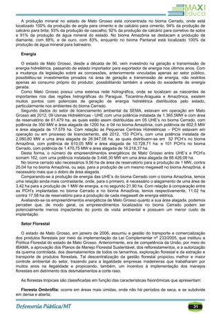 31
A produção mineral no estado de Mato Grosso está concentrada no bioma Cerrado, onde está
localizado 100% da produção de argila para cimento e de calcário para cimento; 94% da produção de
calcário para brita; 93% da produção de cascalho; 92% da produção de calcário para corretivo de solos
e 91% da produção de água mineral do estado. No bioma Amazônia se destacam a produção de
diamante, com 88%, e de ouro, com 83%, enquanto no bioma Pantanal está localizado 100% da
produção de água mineral para balneário.
Energia
O estado de Mato Grosso, desde a década de 90, vem investindo na geração e transmissão de
energia hidrelétrica, passando de estado importador para exportador de energia nos últimos anos. Com
a mudança da legislação sobre as concessões, anteriormente vinculadas apenas ao setor público,
possibilitou-se investimentos privados na área de geração e transmissão de energia, não restritos
apenas ao consumo próprio do produtor, possibilitando também a venda do excedente de energia
gerada.
Como Mato Grosso possui uma extensa rede hidrográfica, onde se localizam as nascentes de
importantes rios das regiões hidrográficas do Paraguai, Tocantins-Araguaia e Amazônica, existem
muitos pontos com potenciais de geração de energia hidrelétrica distribuídos pelo estado,
particularmente nos ambientes do bioma Cerrado.
Segundo dados do setor de licenciamento ambiental da SEMA, estavam em operação em Mato
Grosso até 2012, 09 Usinas Hidrelétricas - UHE com uma potência instalada de 1.365,5MW e com área
de reservatório de 61.479 ha, as quais estão assim distribuídas em 05 UHE‘s no bioma Cerrado, com
potência de 350 MW e área alagada de 1200 ha; e 04 no bioma Amazônia, com potência de 802,5 MW
e área alagada de 17.579 ha. Com relação às Pequenas Centrais Hidrelétricas – PCH estavam em
operação ou em processo de licenciamento, até 2012, 153 PCH‘s, com uma potência instalada de
2.080,80 MW e uma área alagada de 26.947,08 ha, as quais distribuem-se em 52 PCH‘s no bioma
Amazônia, com potência de 610,05 MW e área alagada de 10.728,71 ha; e 101 PCH‘s no bioma
Cerrado, com potência de 1.470,75 MW e área alagada de 16.218,37 ha.
Desta forma, o número de empreendimentos energéticos de Mato Grosso entre UHE‘s e PCH‘s
somam 162, com uma potência instalada de 3.446,30 MW em uma área alagada de 88.426,08 ha.
No bioma cerrado são necessários 9,56 ha de área de reservatório para a produção de 1 MW, contra
20,04 ha no bioma Amazônia, ou seja, para a produção de um mesmo megawatt no bioma Amazônia, é
necessário mais que o dobro de área alagada.
Comparando-se a produção de energia das UHE‘s do bioma Cerrado com o bioma Amazônia, temos
uma relação ainda mais contrastante, onde, para o primeiro, é necessário o alagamento de uma área de
3,42 ha para a produção de 1 MW de energia, e no segundo 21,90 ha. Com relação à comparação entre
as PCH‘s implantadas no bioma Cerrado e no bioma Amazônia, temos respectivamente, 11,02 ha
contra 17,58 ha de reservatório para a produção de cada megawatt de energia elétrica.
Avaliando-se os empreendimentos energéticos de Mato Grosso quanto a sua área alagada, podemos
perceber que, de modo geral, os empreendimentos localizados no bioma Cerrado podem ser
potencialmente menos impactantes do ponto de visita ambiental e possuem um menor custo de
implantação.
Setor Florestal
O estado de Mato Grosso, em janeiro de 2006, assumiu a gestão do transporte e comercialização
dos produtos florestais por meio da implementação da Lei Complementar nº 233/2005, que instituiu a
Política Florestal do estado de Mato Grosso. Anteriormente, era de competência da União, por meio do
IBAMA, a aprovação dos Planos de Manejo Florestal Sustentável, dos reflorestamentos, e a autorização
da queima controlada, dos desmatamentos de todos os tamanhos, exploração florestal e da extração e
transporte de produtos florestais. Tal descentralização da gestão florestal propiciou melhor e maior
controle ambiental do setor, trazendo para a legalidade empresas madeireiras que trabalharam por
muitos anos na ilegalidade e propiciando, também, um incentivo à implementação dos manejos
florestais em detrimento dos desmatamentos a corte raso.
As florestas tropicais são classificadas em função das características fisionômicas que apresentam:
Floresta Ombrófila: ocorre em áreas mais úmidas, onde não há períodos de seca, e se subdivide
em densa e aberta;
 