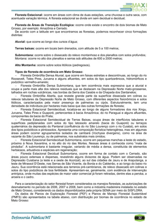 32
Floresta Estacional: ocorre em áreas com clima de duas estações, uma chuvosa e outra seca, com
acentuada variação térmica. A floresta estacional se divide em sem decidual e decidual;
Floresta de Áreas de Transição Ecológica: ocorre onde existe o encontro de dois biomas de Mato
Grosso, por exemplo: Amazônia e Cerrado.
De acordo com a latitude em que encontramos as florestas, podemos reconhecer cinco formações
distintas:
Aluvial: que ocorre ao longo dos cursos d‘água;
Terras baixas: ocorre em locais bem drenados, com altitude de 5 a 100 metros;
Submontana: ocorre sobre o dissecado do relevo montanhoso e dos planaltos com solos profundos;
Montana: ocorre no alto dos planaltos e serras sob altitudes de 600 a 2000 metros;
Alto Montanha: ocorre sobre solos litólicos (pedregosos).
Tipos de floresta de ocorrência em Mato Grosso:
 Floresta Ombrófila Densa Aluvial, que ocorre em faixas estreitas e descontínuas, ao longo do rio
Roosevelt, Teles Pires, Juruena e alguns afluentes, em solos do tipo quartzarênicos, hidromórficos e
podzólico vermelho-amarelo;
 Floresta Ombrófila Densa Submontana, que tem ocorrência mais expressiva que a aluvial e
ocupa a parte mais alta dos relevos residuais que se destacam na Depressão Norte mato-grossense,
talhados em rochas vulcânicas, nas bordas da Serra dos Caiabis e da Chapada dos Dardanelos;
 Floresta Ombrófila Aberta, que reveste grande parte da superfície dissecada em colinas ou
relevos tabulares da Depressão Norte de Mato Grosso, com diferentes aspectos fisionômicos e solos
litólicos, caracterizados pela maior presença de palmeiras ou cipós. Estruturalmente, tem uma
densidade de indivíduos por hectares mais baixa que das outras formações de floresta;
 Floresta Estacional Semidecidual, localiza-se ao longo de alguns formadores dos rios Xingu,
Juruena, Teles Pires e Guaporé, pertencentes à bacia Amazônica; do rio Paraguai e alguns afluentes,
componentes da bacia do Prata;
 Floresta Estacional Semidecidual de Terras Baixas, ocupa áreas de interflúvios tabulares e
superfícies pediplanadas com solos do tipo latossolo amarelo (bacia do Guaporé) ou terraços
quaternários da depressão do Pantanal (confluência do rio São Lourenço com o rio Cuiabá), em solos
dos tipos podzólicos e plintossolos. Apresenta uma composição florística heterogênea, mas em algumas
áreas podem ocorrer agrupamentos isolados de cambará (Vochysia divergens), como na área de
vazante do São Lourenço, ou de palmeiras, nos substratos mais úmidos;
 Floresta Estacional Semidecidual Submontana, ocorre em pequenas manchas a leste do estado,
próximo à Nova Xavantina, e no alto do rio das Mortes. Nessas áreas é conhecida como ―mata de
pindaíba‖. A submontana é bastante irregular, variando de média a densa, constituída de elementos
herbáceos, arbustivos e espécies em regeneração;
 Floresta Estacional Decidual Submontana, ocorre em forma de contato com o Cerrado, são
áreas pouco extensas e dispersas, revestindo alguns divisores de água. Podem ser observadas na
Depressão Cuiabana (a leste e a oeste de Acorizal), ao sul das cidades de Jauru e de Araputanga, a
leste de Mirassol D‘Oeste, nas Serras de São Vicente, da Borda e do Caldeirão, e ao longo do baixo rio
Jauru. Sua ocorrência está relacionada aos terrenos pré-cambrianos, de relevo dissecado em colinas e
solos do tipo podzólicos de boa fertilidade. Apresentam-se, geralmente, com evidência de intervenção
antrópica, onde muitas das espécies de maior valor comercial já foram retiradas, dentre elas a peroba, a
aroeira e o cedro.
Para a caracterização do setor florestal foram considerados os manejos florestais, as autorizações de
desmatamento no período de 2006, 2007 e 2008, bem como a indústria madeireira instalada no estado
de Mato Grosso, considerando os dados disponibilizados pela própria SEMA por meio do SISFLORA.
Os dados de Planos de Exploração Florestal (PEF) e Planos de Manejo Florestal Sustentável
(PMFS) são apresentados na tabela abaixo, com distribuição por biomas de ocorrência no estado de
Mato Grosso:
 