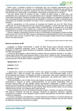34
Muitas vezes o acelerado processo de urbanização gera uma ocupação desordenada da área
urbana, particularmente nos municípios que apresentam infraestrutura insuficientes para atender às
necessidades básicas dos migrantes, causando uma série de problemas sociais e ambientais. Dentre
eles destacam-se o desemprego, a criminalidade, a favelização e a poluição do ar e da água.
Uma das últimas áreas de fronteira do país, o estado de Mato Grosso é, ainda hoje, uma
possibilidade para a população que busca alternativas para a migração. Paralelamente ao processo de
―urbanização da fronteira‖, assiste-se em Mato Grosso outras iniciativas com impactos importantes, que
dão novas especificidades ao reordenamento da população no território e também às perspectivas de
continuidade de ocupação demográfica do estado, como os assentamentos agrícolas e novas frentes
pioneiras.
Após ter apresentado um forte processo de ocupação até meados dos anos 80, Mato Grosso
experimenta um visível arrefecimento do seu crescimento demográfico, contudo mantendo áreas ainda
com relativo dinamismo. A forma como Mato Grosso, tradicionalmente, foi ocupado vem se esvaindo
gradativamente, principalmente à medida que a inserção dos migrantes torna-se cada vez mais difícil,
considerando-se as novas e mais vigorosas formas de ocupação econômica do território.
Chama a atenção o significativo aumento do grau de urbanização da população do estado do Mato
Grosso entre 1970 e 2010. Até 1980 o grau de urbanização era significativamente inferior ao observado
para o Brasil como um todo. A partir de 1991, o grau de urbanização do Mato Grosso torna-se bastante
próximo da média nacional.
Fonte: Secretaria de Meio Ambiente de Mato Grosso
Resumo econômico de MT
Localizado na Região Centro-Oeste, o estado de Mato Grosso possui extensão territorial de
903.329,700 quilômetros quadrados, sendo o segundo maior do Brasil. De acordo com dados
divulgados em 2010 pelo Instituto Brasileiro de Geografia e Estatística (IBGE), a população estadual é
de 3.035.122 habitantes.
A economia dessa grande unidade federativa brasileira está em constante ascensão e, em 2008, o
Produto Interno Bruto (PIB) mato-grossense atingiu a marca de 42,7 bilhões de reais, correspondendo a
1,6% do PIB nacional; no âmbito regional, sua participação foi de 18,1%. A participação das atividades
econômicas para o PIB de Mato Grosso é a seguinte:
Agropecuária: 28,1%.
Indústria: 16,4%.
Serviços: 55,5%.
A agropecuária, apesar de corresponder a 28,1% das riquezas do estado, é a principal atividade
econômica, pois o setor de serviços, que contribui com 55,5%, está diretamente ligado a ela. A
comercialização de produtos e a instalação de hotéis e restaurantes, entre outros segmentos do setor
de serviços, são alavancadas pelo desenvolvimento agropecuário, que também deu origem a novos
municípios no estado.
Várias propriedades rurais de Mato Grosso são dotadas de aparatos tecnológicos que aumentam a
produtividade e reduzem os custos, consequentemente, há uma grande lucratividade. Entre os
principais cultivos estão o da soja, algodão, cereais, leguminosas e oleaginosas. O estado é o maior
produtor nacional de algodão, abrigando 20 municípios dos 35 maiores produtores do Brasil. Também é
responsável por produzir cerca de 20% da soja nacional. Mato Grosso também detém um dos maiores
rebanhos bovino do país, com destaque para o gado de corte.
O setor industrial, por sua vez, se concentra na capital, Cuiabá, e contribui com apenas 16,4% para o
PIB estadual. Entretanto, ele está em expansão, sobretudo os segmentos alimentício, frigorífico,
construção civil, cerâmica, couro-calçadista, celulose e papel, eletroeletrônica, farmacêutica, madeireira,
mecânica e metalúrgica.
O turismo é promovido, principalmente, no Parque Nacional do Pantanal e no Parque Nacional da
Chapada dos Guimarães. Esses dois locais possuem belas paisagens naturais, fato que atrai milhares
de visitantes e impulsiona o ecoturismo no estado.
 