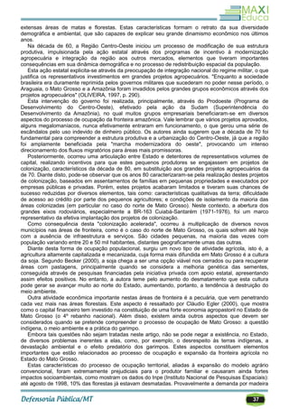 37
extensas áreas de matas e florestas. Estas características formam o retrato da sua diversidade
demográfica e ambiental, que são capazes de explicar seu grande dinamismo econômico nos últimos
anos.
Na década de 60, a Região Centro-Oeste iniciou um processo de modificação de sua estrutura
produtiva, impulsionada pela ação estatal através dos programas de incentivo à modernização
agropecuária e integração da região aos outros mercados, elementos que tiveram importantes
consequências em sua dinâmica demográfica e no processo de redistribuição espacial da população.
Esta ação estatal explicita-se através da preocupação de integração nacional do regime militar, o que
justifica os representativos investimentos em grandes projetos agropecuários. "Enquanto a sociedade
brasileira era duramente reprimida pelos governos militares que sucederam no poder nesse período, o
Araguaia, o Mato Grosso e a Amazônia foram invadidos pelos grandes grupos econômicos através dos
projetos agropecuários" (OLIVEIRA, 1997, p. 290).
Esta intervenção do governo foi realizada, principalmente, através do Prodoeste (Programa de
Desenvolvimento do Centro-Oeste), efetivado pela ação da Sudam (Superintendência do
Desenvolvimento da Amazônia), no qual muitos grupos empresariais beneficiaram-se em diversos
aspectos do processo de ocupação da fronteira amazônica. Vale lembrar que vários projetos aprovados,
alguns megalomaníacos, nunca efetivamente entraram em funcionamento, o que gerou uma série de
escândalos pelo uso indevido de dinheiro público. Os autores ainda sugerem que a década de 70 foi
fundamental para compreender a estrutura produtiva e a urbanização do Centro-Oeste, já que a região
foi amplamente beneficiada pela "marcha modernizadora do oeste", provocando um intenso
direcionamento dos fluxos migratórios para áreas mais promissoras.
Posteriormente, ocorreu uma articulação entre Estado e detentores de representativos volumes de
capital, realizando incentivos para que estes pequenos produtores se engajassem em projetos de
colonização, característicos da década de 80, em substituição aos grandes projetos agropecuários da
de 70. Diante disto, pode-se observar que os anos 80 caracterizaram-se pela realização destes projetos
de colonização, baseados em assentamentos de famílias em pequenas propriedades e executados por
empresas públicas e privadas. Porém, estes projetos acabaram limitados e tiveram suas chances de
sucesso reduzidas por diversos elementos, tais como: características qualitativas da terra; dificuldade
de acesso ao crédito por parte dos pequenos agricultores; e condições de isolamento da maioria das
áreas colonizadas (em particular no caso do norte de Mato Grosso). Neste contexto, a abertura dos
grandes eixos rodoviários, especialmente a BR-163 Cuiabá-Santarém (1971-1976), foi um marco
representativo da efetiva implantação dos projetos de colonização.
Como consequência desta "colonização acelerada", ocorreu à multiplicação de diversos novos
municípios nas áreas de fronteira, como é o caso do norte de Mato Grosso, os quais sofrem até hoje
com a ausência de infraestrutura e serviços. São cidades pequenas, na maioria das vezes com
população variando entre 20 e 50 mil habitantes, distantes geograficamente umas das outras.
Diante desta forma de ocupação populacional, surgiu um novo tipo de atividade agrícola, isto é, a
agricultura altamente capitalizada e mecanizada, cuja forma mais difundida em Mato Grosso é a cultura
da soja. Segundo Becker (2000), a soja chega a ser uma opção viável nos cerrados ou para recuperar
áreas com pastagens, principalmente quando se considera a melhoria genética das sementes,
conseguida através de pesquisas financiadas pela iniciativa privada com apoio estatal, apresentando
assim efeitos positivos. No entanto, a autora teme pelo aumento do desmatamento que esta cultura
pode gerar se avançar muito ao norte do Estado, aumentando, portanto, a tendência à destruição do
meio ambiente.
Outra atividade econômica importante nestas áreas de fronteira é a pecuária, que vem penetrando
cada vez mais nas áreas florestais. Este aspecto é ressaltado por Cláudio Egler (2000), que mostra
como o capital financeiro tem investido na constituição de uma forte economia agropastoril no Estado de
Mato Grosso (o 4º rebanho nacional). Além disso, existem ainda outros aspectos que devem ser
considerados quando se pretende compreender o processo de ocupação de Mato Grosso: a questão
indígena, o meio ambiente e a prática do garimpo.
Embora tais questões não sejam tratadas neste artigo, não se pode negar a existência, no Estado,
de diversos problemas inerentes a elas, como, por exemplo, o desrespeito às terras indígenas, a
devastação ambiental e o efeito predatório dos garimpos. Estes aspectos constituem elementos
importantes que estão relacionados ao processo de ocupação e expansão da fronteira agrícola no
Estado do Mato Grosso.
Estas características do processo de ocupação territorial, aliadas à expansão do modelo agrário
convencional, foram extremamente prejudiciais para o produtor familiar e causaram ainda fortes
impactos socioambientais, como mostram os dados do Inpe (Instituto Nacional de Pesquisas Espaciais):
até agosto de 1998, 10% das florestas já estavam desmatadas. Provavelmente a demanda por madeira
 