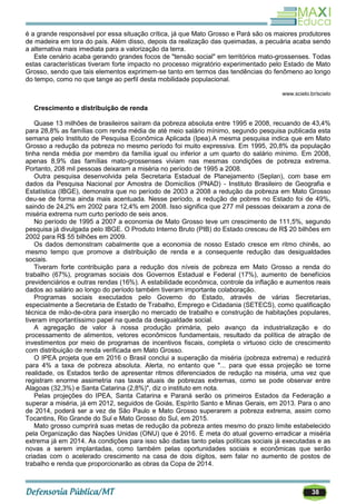 38
é a grande responsável por essa situação crítica, já que Mato Grosso e Pará são os maiores produtores
de madeira em tora do país. Além disso, depois da realização das queimadas, a pecuária acaba sendo
a alternativa mais imediata para a valorização da terra.
Este cenário acaba gerando grandes focos de "tensão social" em territórios mato-grossenses. Todas
estas características tiveram forte impacto no processo migratório experimentado pelo Estado de Mato
Grosso, sendo que tais elementos exprimem-se tanto em termos das tendências do fenômeno ao longo
do tempo, como no que tange ao perfil desta mobilidade populacional.
www.scielo.br/scielo
Crescimento e distribuição de renda
Quase 13 milhões de brasileiros saíram da pobreza absoluta entre 1995 e 2008, recuando de 43,4%
para 28,8% as famílias com renda média de até meio salário mínimo, segundo pesquisa publicada esta
semana pelo Instituto de Pesquisa Econômica Aplicada (Ipea).A mesma pesquisa indica que em Mato
Grosso a redução da pobreza no mesmo período foi muito expressiva. Em 1995, 20,8% da população
tinha renda média por membro da família igual ou inferior a um quarto do salário mínimo. Em 2008,
apenas 8,9% das famílias mato-grossenses viviam nas mesmas condições de pobreza extrema.
Portanto, 208 mil pessoas deixaram a miséria no período de 1995 a 2008.
Outra pesquisa desenvolvida pela Secretaria Estadual de Planejamento (Seplan), com base em
dados da Pesquisa Nacional por Amostra de Domicílios (PNAD) - Instituto Brasileiro de Geografia e
Estatística (IBGE), demonstra que no período de 2003 a 2008 a redução da pobreza em Mato Grosso
deu-se de forma ainda mais acentuada. Nesse período, a redução de pobres no Estado foi de 49%,
saindo de 24,2% em 2002 para 12,4% em 2008. Isso significa que 277 mil pessoas deixaram a zona de
miséria extrema num curto período de seis anos.
No período de 1995 a 2007 a economia de Mato Grosso teve um crescimento de 111,5%, segundo
pesquisa já divulgada pelo IBGE. O Produto Interno Bruto (PIB) do Estado cresceu de R$ 20 bilhões em
2002 para R$ 55 bilhões em 2009.
Os dados demonstram cabalmente que a economia de nosso Estado cresce em ritmo chinês, ao
mesmo tempo que promove a distribuição de renda e a consequente redução das desigualdades
sociais.
Tiveram forte contribuição para a redução dos níveis de pobreza em Mato Grosso a renda do
trabalho (67%), programas sociais dos Governos Estadual e Federal (17%), aumento de benefícios
previdenciários e outras rendas (16%). A estabilidade econômica, controle da inflação e aumentos reais
dados ao salário ao longo do período também tiveram importante colaboração.
Programas sociais executados pelo Governo do Estado, através de várias Secretarias,
especialmente a Secretaria de Estado de Trabalho, Emprego e Cidadania (SETECS), como qualificação
técnica de mão-de-obra para inserção no mercado de trabalho e construção de habitações populares,
tiveram importantíssimo papel na queda da desigualdade social.
A agregação de valor à nossa produção primária, pelo avanço da industrialização e do
processamento de alimentos, vetores econômicos fundamentais, resultado da política de atração de
investimentos por meio de programas de incentivos fiscais, completa o virtuoso ciclo de crescimento
com distribuição de renda verificada em Mato Grosso.
O IPEA projeta que em 2016 o Brasil conclui a superação da miséria (pobreza extrema) e reduzirá
para 4% a taxa de pobreza absoluta. Alerta, no entanto que "... para que essa projeção se torne
realidade, os Estados terão de apresentar ritmos diferenciados de redução na miséria, uma vez que
registram enorme assimetria nas taxas atuais de pobrezas extremas, como se pode observar entre
Alagoas (32,3%) e Santa Catarina (2,8%)", diz o instituto em nota.
Pelas projeções do IPEA, Santa Catarina e Paraná serão os primeiros Estados da Federação a
superar a miséria, já em 2012, seguidos de Goiás, Espírito Santo e Minas Gerais, em 2013. Para o ano
de 2014, poderá ser a vez de São Paulo e Mato Grosso superarem a pobreza extrema, assim como
Tocantins, Rio Grande do Sul e Mato Grosso do Sul, em 2015.
Mato grosso cumprirá suas metas de redução da pobreza antes mesmo do prazo limite estabelecido
pela Organização das Nações Unidas (ONU) que é 2016. É meta do atual governo erradicar a miséria
extrema já em 2014. As condições para isso são dadas tanto pelas políticas sociais já executadas e as
novas a serem implantadas, como também pelas oportunidades sociais e econômicas que serão
criadas com o acelerado crescimento na casa de dois dígitos, sem falar no aumento de postos de
trabalho e renda que proporcionarão as obras da Copa de 2014.
 