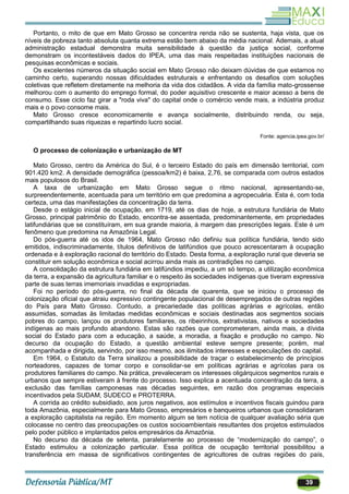 39
Portanto, o mito de que em Mato Grosso se concentra renda não se sustenta, haja vista, que os
níveis de pobreza tanto absoluta quanta extrema estão bem abaixo da média nacional. Ademais, a atual
administração estadual demonstra muita sensibilidade à questão da justiça social, conforme
demonstram os incontestáveis dados do IPEA, uma das mais respeitadas instituições nacionais de
pesquisas econômicas e sociais.
Os excelentes números da situação social em Mato Grosso não deixam dúvidas de que estamos no
caminho certo, superando nossas dificuldades estruturais e enfrentando os desafios com soluções
coletivas que refletem diretamente na melhoria da vida dos cidadãos. A vida da família mato-grossense
melhorou com o aumento do emprego formal, do poder aquisitivo crescente e maior acesso a bens de
consumo. Esse ciclo faz girar a "roda viva" do capital onde o comércio vende mais, a indústria produz
mais e o povo consome mais.
Mato Grosso cresce economicamente e avança socialmente, distribuindo renda, ou seja,
compartilhando suas riquezas e repartindo lucro social.
Fonte: agencia.ipea.gov.br/
O processo de colonização e urbanização de MT
Mato Grosso, centro da América do Sul, é o terceiro Estado do país em dimensão territorial, com
901.420 km2. A densidade demográfica (pessoa/km2) é baixa, 2,76, se comparada com outros estados
mais populosos do Brasil.
A taxa de urbanização em Mato Grosso segue o ritmo nacional, apresentando-se,
surpreendentemente, acentuada para um território em que predomina a agropecuária. Esta é, com toda
certeza, uma das manifestações da concentração da terra.
Desde o estágio inicial de ocupação, em 1719, até os dias de hoje, a estrutura fundiária de Mato
Grosso, principal patrimônio do Estado, encontra-se assentada, predominantemente, em propriedades
latifundiárias que se constituíram, em sua grande maioria, à margem das prescrições legais. Este é um
fenômeno que predomina na Amazônia Legal.
Do pós-guerra até os idos de 1964, Mato Grosso não definiu sua política fundiária, tendo sido
emitidos, indiscriminadamente, títulos definitivos de latifúndios que pouco acrescentaram à ocupação
ordenada e à exploração racional do território do Estado. Desta forma, a exploração rural que deveria se
constituir em solução econômica e social acirrou ainda mais as contradições no campo.
A consolidação da estrutura fundiária em latifúndios impediu, a um só tempo, a utilização econômica
da terra, a expansão da agricultura familiar e o respeito às sociedades indígenas que tiveram expressiva
parte de suas terras imemoriais invadidas e expropriadas.
Foi no período do pós-guerra, no final da década de quarenta, que se iniciou o processo de
colonização oficial que atraiu expressivo contingente populacional de desempregados de outras regiões
do País para Mato Grosso. Contudo, a precariedade das políticas agrárias e agrícolas, então
assumidas, somadas às limitadas medidas econômicas e sociais destinadas aos segmentos sociais
pobres do campo, lançou os produtores familiares, os ribeirinhos, extrativistas, nativos e sociedades
indígenas ao mais profundo abandono. Estas são razões que comprometeram, ainda mais, a dívida
social do Estado para com a educação, a saúde, a moradia, a fixação e produção no campo. No
decurso da ocupação do Estado, a questão ambiental esteve sempre presente; porém, mal
acompanhada e dirigida, servindo, por isso mesmo, aos ilimitados interesses e especulações do capital.
Em 1964, o Estatuto da Terra sinalizou a possibilidade de traçar o estabelecimento de princípios
norteadores, capazes de tomar corpo e consolidar-se em políticas agrárias e agrícolas para os
produtores familiares do campo. Na prática, prevaleceram os interesses oligárquicos segmentos rurais e
urbanos que sempre estiveram à frente do processo. Isso explica a acentuada concentração da terra, a
exclusão das famílias camponesas nas décadas seguintes, em razão dos programas especiais
incentivados pela SUDAM, SUDECO e PROTERRA.
A corrida ao crédito subsidiado, aos juros negativos, aos estímulos e incentivos fiscais guindou para
toda Amazônia, especialmente para Mato Grosso, empresários e banqueiros urbanos que consolidaram
a exploração capitalista na região. Em momento algum se tem notícia de qualquer avaliação séria que
colocasse no centro das preocupações os custos socioambientais resultantes dos projetos estimulados
pelo poder público e implantados pelos empresários da Amazônia.
No decurso da década de setenta, paralelamente ao processo de ―modernização do campo‖, o
Estado estimulou a colonização particular. Essa política de ocupação territorial possibilitou a
transferência em massa de significativos contingentes de agricultores de outras regiões do país,
 