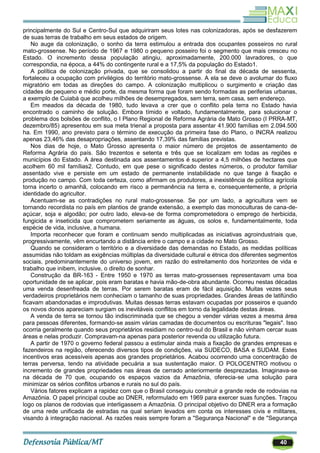 40
principalmente do Sul e Centro-Sul que adquiriram seus lotes nas colonizadoras, após se desfazerem
de suas terras de trabalho em seus estados de origem.
No auge da colonização, o sonho da terra estimulou a entrada dos ocupantes posseiros no rural
mato-grossense. No período de 1967 e 1980 o pequeno posseiro foi o segmento que mais cresceu no
Estado. O incremento dessa população atingiu, aproximadamente, 200.000 lavradores, o que
correspondia, na época, a 44% do contingente rural e a 17,5% da população do Estado1.
A política de colonização privada, que se consolidou a partir do final da década de sessenta,
fortaleceu a ocupação com privilégios do território mato-grossense. A ela se deve o avolumar do fluxo
migratório em todas as direções do campo. A colonização multiplicou o surgimento e criação das
cidades de pequeno e médio porte, da mesma forma que foram sendo formadas as periferias urbanas,
a exemplo de Cuiabá que acolheu milhões de desempregados, sem terra, sem casa, sem endereço.
Em meados da década de 1980, tudo levava a crer que o conflito pela terra no Estado havia
encontrado o caminho de solução. Embora tímido e voltado, fundamentalmente, para solucionar o
problema dos bolsões de conflito, o I Plano Regional de Reforma Agrária de Mato Grosso (I PRRA-MT,
dezembro/85) apresentou em sua meta trienal a proposta para assentar 41.900 famílias em 2.094.500
ha. Em 1990, ano previsto para o término de execução da primeira fase do Plano, o INCRA realizou
apenas 23,46% das desapropriações, assentando 17,39% das famílias previstas.
Nos dias de hoje, o Mato Grosso apresenta o maior número de projetos de assentamento de
Reforma Agrária do país. São trezentos e setenta e três que se localizam em todas as regiões e
municípios do Estado. A área destinada aos assentamentos é superior a 4,5 milhões de hectares que
acolhem 60 mil famílias2. Contudo, em que pese o significado destes números, o produtor familiar
assentado vive e persiste em um estado de permanente instabilidade no que tange à fixação e
produção no campo. Com toda certeza, como afirmam os produtores, a inexistência de política agrícola
torna incerto o amanhã, colocando em risco a permanência na terra e, consequentemente, a própria
identidade do agricultor.
Acentuam-se as contradições no rural mato-grossense. Se por um lado, a agricultura vem se
tornando recordista no país em plantios de grande extensão, a exemplo das monoculturas de cana-de-
açúcar, soja e algodão; por outro lado, eleva-se de forma comprometedora o emprego de herbicida,
fungicida e inseticida que comprometem seriamente as águas, os solos e, fundamentalmente, toda
espécie de vida, inclusive, a humana.
Importa reconhecer que foram e continuam sendo multiplicadas as iniciativas agroindustriais que,
progressivamente, vêm encurtando a distância entre o campo e a cidade no Mato Grosso.
Quando se consideram o território e a diversidade das demandas no Estado, as medidas políticas
assumidas não toldam as exigências múltiplas da diversidade cultural e étnica dos diferentes segmentos
sociais, predominantemente do universo jovem, em razão do estreitamento dos horizontes de vida e
trabalho que inibem, inclusive, o direito de sonhar.
Construção da BR-163 - Entre 1950 e 1970 as terras mato-grossenses representavam uma boa
oportunidade de se aplicar, pois eram baratas e havia mão-de-obra abundante. Ocorreu nestas décadas
uma venda desenfreada de terras. Por serem baratas eram de fácil aquisição. Muitas vezes seus
verdadeiros proprietários nem conheciam o tamanho de suas propriedades. Grandes áreas de latifúndio
ficavam abandonadas e improdutivas. Muitas dessas terras estavam ocupadas por posseiros e quando
os novos donos apareciam surgiam os inevitáveis conflitos em torno da legalidade destas áreas.
A venda de terra se tornou tão indiscriminada que se chegou a vender várias vezes a mesma área
para pessoas diferentes, formando-se assim várias camadas de documentos ou escrituras "legais". Isso
ocorria geralmente quando seus proprietários residiam no centro-sul do Brasil e não vinham cercar suas
áreas e nelas produzir. Compravam-na apenas para posterior revenda ou utilização futura.
A partir de 1970 o governo federal passou a estimular ainda mais a fixação de grandes empresas e
fazendeiros na região, oferecendo diversos tipos de condições, via SUDECO, BASA e SUDAM. Estes
incentivos eras acessíveis apenas aos grandes proprietários. Acabou ocorrendo uma concentração de
terras perversa, tendo na atividade pecuária a sua sustentação maior. O POLOCENTRO motivou o
incremento de grandes propriedades nas áreas de cerrado anteriormente desprezadas. Imaginava-se
na década de 70 que, ocupando os espaços vazios da Amazônia, oferecia-se uma solução para
minimizar os sérios conflitos urbanos e rurais no sul do país.
Vários fatores explicam a rapidez com que o Brasil conseguiu construir a grande rede de rodovias na
Amazônia. O papel principal coube ao DNER, reformulado em 1969 para exercer suas funções. Traçou
logo os planos de rodovias que interligassem a Amazônia. O principal objetivo do DNER era a formação
de uma rede unificada de estradas na qual seriam levados em conta os interesses civis e militares,
visando à integração nacional. As razões reais sempre foram a "Segurança Nacional" e de "Segurança
 