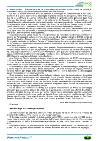 41
e Desenvolvimento". Rodovias federais de grande extensão tem sido as precursoras da penetração
colonizadora, tendo sido construídas normalmente com esta finalidade.
Em 1970 o espírito dominante era o de conjugar a construção da Transamazônica e da Cuiabá-
Santarém. É o que se depreende da declaração do próprio ministro dos transportes, Mário Andreazza,
que na época afirmava o seguinte: "colocando a Amazônia e o planalto central, por assim dizer, mais
próximos das demais regiões do país e particularmente do Nordeste, a Transamazônica e a
Cuiabá/Santarém, pela articulação que farão com outras rodovias em construção no Oeste, contribuirão
poderosamente para a colonização também de áreas de confluência dessas outras rodovias,
beneficiando sobretudo o estado do Amazonas, Acre e os territórios de Rondônia e Roraima".
Em 1971 iniciou-se a construção da BR163 (Cuiabá/Santarém), pelo 9ºBEC, sediado em Cuiabá. Em
1976, após cinco anos de trabalho, a estrada já estava pronta com uma extensão de 1.777 quilômetros,
dos quais 1.114 em território mato-grossense.
Segundo Samuel de Castro Neves, na época proprietário da Fazenda Sonho Dourado, em Nobres e
gerente da Agropecuária Mutum, no início da década de 70 o traçado original da BR163 saindo de
Cuiabá via Rosário e Nobres, entrava no local chamado Boteco Azul, três quilômetros antes do Posto
Gil, à direita na direção do rio Novo, Pacoval e Trivelato (que na época ainda não existiam) e chegava
ao rio Teles Pires, onde havia uma ponte de madeira, desativada a partir de 1989 com a construção da
atual ponte de concreto.
Já no lado direito do rio a estrada seguia rumo ao norte, sempre acompanhando a antiga estrada já
existente desde o Posto Gil, pois os japoneses já tinham aberto na década de 50 uma colonização no
rio Ferro, depois abandonada. A BR chegava finalmente a Vera, que Ênio Pipino estava colonizando e
seguindo até Sinop, também com colonização iniciada por Ênio. Consequentemente o asfaltamento da
BR163 deveria seguir por este trajeto rumo a Santarém.
José Aparecido Ribeiro, sabendo do traçado proposto para asfaltamento da BR163, conversou com
políticos de Brasília, sugerindo mudanças, demonstrando a importância e o encurtamento de distância
do novo traçado, de forma que se envolve o eixo Mutum, Tapurah, Lucas do Rio Verde e Sorriso,
viabilizando a colonização dessas cidades com a abertura da rodovia.
As colonizadoras Barra Fértil (Pacoval) e Trivelato compraram as terras nesta região imaginando que
o asfalto seguiria o traçado antigo, depois abandonado. Com esta mudança de traçado, Pacoval e
Trivelato ficaram por longos anos semiabandonados, sofrendo com o isolamento e administrações
pouco interessadas em seu desenvolvimento.
Cinco anos após a sua inauguração quase todas as matas ao longo da rodovia estavam derrubadas
sem um planejamento adequado, sem preocupação com a ecologia, estando margeada por inúmeras
fazendas, projetos agropecuários, de colonização, minifúndios, etc. Na temporada das chuvas todo
norte do Estado ficava ilhado e um enorme volume de dinheiro parecia perdido. A população ficava sem
alimentos e sem combustíveis, produtos que passavam a depender da boa vontade de aviões Búfalo da
FAB e a preços inacessíveis a economia popular.
Foi na esteira da construção da BR163 que surgiram imediatamente as firmas de colonização
particular, que passaram a adquirir do estado ou de particulares ou mesmo sob a forma de grilagem,
grandes extensões de terras ao longo da referida rodovia para a colonização, atraindo basicamente
pequenos e médios agricultores da região sul do país. Assim foram surgindo localidades como Sinop,
Colíder, Alta Floresta, Terra Nova, Paranaíta, Sorriso, Nova Mutum, Tapurah, Lucas do Rio Verde,
Trivelato, Pacoval, São Manuel, Vera, Juara, Nova Ubiratã, Novo Mato Grosso, Feliz Natal, etc.
Fonte: www.coladaweb.com/geografia-do-brasil
Economia
Mercado reage mal à reeleição de Dilma
A Bolsa de Valores de São Paulo (Bovespa) fechou em queda no dia 27, em reação à reeleição da
presidente Dilma Rousseff na véspera por uma margem apertada.
O Ibovespa, principal indicador da bolsa paulista, caiu 2,77% e encerrou o dia a 50.503 pontos,
menor patamar desde o dia 15 de abril. As ações da Petrobras despencaram mais de 12%, a principal
pressão negativa no índice. A estatal encerrou o dia com a maior queda diária desde novembro de
2008.
Os papeis da Eletrobrás também estavam entre as principais baixas do dia, com desvalorização de
quase 12%. As ações do Banco do Brasil, por sua vez, recuavam mais de 5% perto do fim do pregão.
 