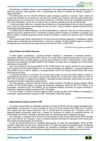 42
Operadores e analistas criticam o que consideram como intervenção excessiva nas estatais que, na
visão dos agentes, deve persistir com a continuidade de Dilma no Palácio do Planalto, segundo a
agência Reuters.
"Se Dilma optar por um caminho diferente, pode conseguir acalmar o mercado. Caso insista em
nomes [de ministros da Fazenda] que não são bem aceitos pelo mercado, teremos mais quatro anos
extremamente ruins na economia. No primeiro momento, o mercado não irá dar o benefício da dúvida a
ela", disse à Reuters o gestor de um fundo no Rio de Janeiro, pedindo para não ser identificado.
"A economia está muito mal, o quadro fiscal é péssimo e o mercado externo tem um risco crescendo,
fora o risco de racionamento (de energia) no ano que vem", disse à Reuters o gestor Eduardo Roche,
da Canepa Asset Management.
O analista Marco Aurélio Barbosa, da CM Capital Markets, disse em nota que há vários pontos na
agenda econômica (política fiscal e monetária) e política (reforma política e combate à corrupção) que
devem nortear as ações do governo nessa virada de mandato, e podem ser decisivos para o mercado
financeiro.
"Se o governo agir rápido, pode retomar um certo nível de confiança reduzindo a volatilidade e abrido
espaço para a retomada dos investimentos", escreveu a clientes. O dólar também reagiu ao desfecho
do segundo turno, fechando esta segunda-feira com alta de 2,68%, a R$ 2,5229.
27/10/2014 http://g1.globo.com/economia
Setor Público tem Déficit Recorde
O setor público consolidado – governos federal, estaduais e municipais e empresas estatais –
apresentou déficit primário de R$ 25,491 bilhões. É o quinto déficit primário consecutivo do ano e o pior
resultado para todos os meses desde o início da série histórica, em 2001. Anteriormente, o maior déficit
havia sido o de dezembro de 2008, de R$ 20,951 bilhões. Os dados foram divulgados em 31 de outubro
pelo Banco Central (BC).
Nos nove meses do ano houve déficit de R$ 15,286 bilhões. No mesmo período do ano passado,
havia superávit de R$ 44,965 bilhões. Em 12 meses encerrados em setembro, o superávit primário do
setor público ficou em R$ 31 bilhões, o correspondente a 0,61% do Produto Interno Bruto (PIB, soma
das riquezas do país).
O superávit primário é a economia de recursos para pagar os juros da dívida pública e reduzir o
endividamento do governo no médio e longo prazos. Neste ano, a meta para o setor público é 1,9% do
PIB. O BC considera, no Relatório de Inflação, o resultado primário estrutural, cálculo feito com base na
exclusão de receitas e despesas extraordinárias.
No mês passado, o Governo Central (Tesouro, Banco Central e Previdência Social) registrou déficit
primário de R$ 20,995 bilhões. Os governos estaduais registraram déficit de R$ 3,791 bilhões e os
municipais, superávit de R$ 730 milhões. Já as empresas estatais, excluídos os grupos Petrobras e
Eletrobrás, registraram déficit primário de R$ 1,435 bilhão.
Em nove meses, o Governo Central registrou déficit primário de R$ 19,471 bilhões; os estaduais e
municipais, respectivamente, superávit de R$ 1,494 bilhão e R$ 4,565 bilhões.
31/10/2014 Agência Brasil
Especialistas analisam queda no PIB
As quedas consecutivas na produção industrial e a Copa do Mundo são as causas apontadas pelos
especialistas ouvidos pelo G1 para a redução de 0,6% do Produto Interno Bruto (PIB) do 2º trimestre,
com relação aos três meses anteriores. Com a revisão feita no resultado do 1º trimestre, esta é a
segunda queda consecutiva neste ano e, apesar de configurar um quadro de recessão técnica, os
economistas minimizam a situação e apontam para um crescimento sutil no segundo semestre.
Na contramão, o professor de economia da Universidade de São Paulo (USP) Simão Silber acredita
que o país está sim em recessão, e que um evento esportivo não pode ser apontado como causa para
três meses de desaceleração na economia.
A taxa de investimento teve um resultado preocupante, na visão dos especialistas: 16,5% do PIB,
quando o ideal para um país como o Brasil é 20%. Os dados da economia brasileira foram divulgados
nesta sexta-feira (29) pelo Instituto Brasileiro de Geografia e Estatística (IBGE). O PIB é a soma de
todos os bens e serviços feitos em território brasileiro e serve para medir o crescimento da economia.
 