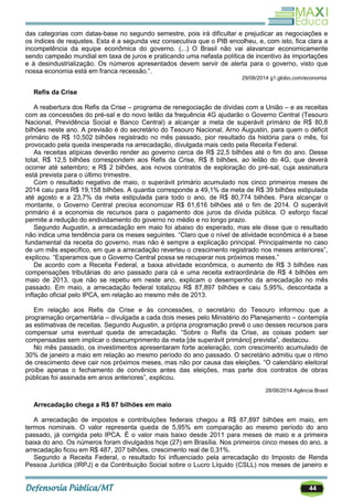 44
das categorias com datas-base no segundo semestre, pois irá dificultar e prejudicar as negociações e
os índices de reajustes. Esta é a segunda vez consecutiva que o PIB encolheu, e, com isto, fica clara a
incompetência da equipe econômica do governo. (...) O Brasil não vai alavancar economicamente
sendo campeão mundial em taxa de juros e praticando uma nefasta política de incentivo às importações
e à desindustrialização. Os números apresentados devem servir de alerta para o governo, visto que
nossa economia está em franca recessão.‖.
29/08/2014 g1.globo.com/economia
Refis da Crise
A reabertura dos Refis da Crise – programa de renegociação de dívidas com a União – e as receitas
com as concessões do pré-sal e do novo leilão da frequência 4G ajudarão o Governo Central (Tesouro
Nacional, Previdência Social e Banco Central) a alcançar a meta de superávit primário de R$ 80,8
bilhões neste ano. A previsão é do secretário do Tesouro Nacional, Arno Augustin, para quem o déficit
primário de R$ 10,502 bilhões registrado no mês passado, pior resultado da história para o mês, foi
provocado pela queda inesperada na arrecadação, divulgada mais cedo pela Receita Federal.
As receitas atípicas deverão render ao governo cerca de R$ 22,5 bilhões até o fim do ano. Desse
total, R$ 12,5 bilhões correspondem aos Refis da Crise, R$ 8 bilhões, ao leilão do 4G, que deverá
ocorrer até setembro; e R$ 2 bilhões, aos novos contratos de exploração do pré-sal, cuja assinatura
está prevista para o último trimestre.
Com o resultado negativo de maio, o superávit primário acumulado nos cinco primeiros meses de
2014 caiu para R$ 19,158 bilhões. A quantia corresponde a 49,1% da meta de R$ 39 bilhões estipulada
até agosto e a 23,7% da meta estipulada para todo o ano, de R$ 80,774 bilhões. Para alcançar o
montante, o Governo Central precisa economizar R$ 61,616 bilhões até o fim de 2014. O superávit
primário é a economia de recursos para o pagamento dos juros da dívida pública. O esforço fiscal
permite a redução do endividamento do governo no médio e no longo prazo.
Segundo Augustin, a arrecadação em maio foi abaixo do esperado, mas ele disse que o resultado
não indica uma tendência para os meses seguintes. ―Claro que o nível de atividade econômica é a base
fundamental da receita do governo, mas não é sempre a explicação principal. Principalmente no caso
de um mês específico, em que a arrecadação reverteu o crescimento registrado nos meses anteriores‖,
explicou. ―Esperamos que o Governo Central possa se recuperar nos próximos meses.‖
De acordo com a Receita Federal, a baixa atividade econômica, o aumento de R$ 3 bilhões nas
compensações tributárias do ano passado para cá e uma receita extraordinária de R$ 4 bilhões em
maio de 2013, que não se repetiu em neste ano, explicam o desempenho da arrecadação no mês
passado. Em maio, a arrecadação federal totalizou R$ 87,897 bilhões e caiu 5,95%, descontada a
inflação oficial pelo IPCA, em relação ao mesmo mês de 2013.
Em relação aos Refis da Crise e às concessões, o secretário do Tesouro informou que a
programação orçamentária – divulgada a cada dois meses pelo Ministério do Planejamento – contempla
as estimativas de receitas. Segundo Augustin, a própria programação prevê o uso desses recursos para
compensar uma eventual queda de arrecadação. ―Sobre o Refis da Crise, as coisas podem ser
compensadas sem implicar o descumprimento da meta [de superávit primário] prevista‖, destacou.
No mês passado, os investimentos apresentaram forte aceleração, com crescimento acumulado de
30% de janeiro a maio em relação ao mesmo período do ano passado. O secretário admitiu que o ritmo
de crescimento deve cair nos próximos meses, mas não por causa das eleições. ―O calendário eleitoral
proíbe apenas o fechamento de convênios antes das eleições, mas parte dos contratos de obras
públicas foi assinada em anos anteriores‖, explicou.
28/06/2014 Agência Brasil
Arrecadação chega a R$ 87 bilhões em maio
A arrecadação de impostos e contribuições federais chegou a R$ 87,897 bilhões em maio, em
termos nominais. O valor representa queda de 5,95% em comparação ao mesmo período do ano
passado, já corrigida pelo IPCA. É o valor mais baixo desde 2011 para meses de maio e a primeira
baixa do ano. Os números foram divulgados hoje (27) em Brasília. Nos primeiros cinco meses do ano, a
arrecadação ficou em R$ 487, 207 bilhões, crescimento real de 0,31%.
Segundo a Receita Federal, o resultado foi influenciado pela arrecadação do Imposto de Renda
Pessoa Jurídica (IRPJ) e da Contribuição Social sobre o Lucro Líquido (CSLL) nos meses de janeiro e
 