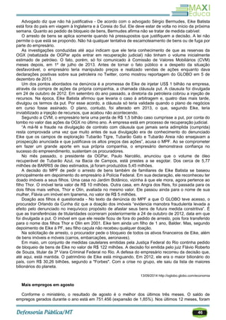 46
Advogado diz que não há justificativa - De acordo com o advogado Sérgio Bermudes, Eike Batista
está fora do país em viagem à Inglaterra e à Coreia do Sul. Ele deve estar de volta no início da próxima
semana. Quanto ao pedido de bloqueio de bens, Bermudes afirma não se tratar de medida cabível:
O arresto de bens se aplica somente quando há pressupostos que justifiquem a decisão. A lei não
permite o que está se propondo. Não há qualquer tentativa de escamoteamento de bens ou de fuga por
parte do empresário.
As investigações conduzidas até aqui indicam que ele teria conhecimento de que as reservas da
OGX (rebatizada de OGPar após entrar em recuperação judicial) não tinham o volume inicialmente
estimado de petróleo. O fato, porém, só foi comunicado à Comissão de Valores Mobiliários (CVM)
meses depois, em 1º de julho de 2013. Antes de tornar o fato público e a despeito da situação
desfavorável, o empresário teria manipulado preços e realizado vendas de ações enquanto dava
declarações positivas sobre sua petroleira no Twitter, como mostrou reportagem do GLOBO em 5 de
dezembro de 2013.
Um dos pontos abordados na denúncia é a promessa de Eike de injetar US$ 1 bilhão na empresa,
através da compra de ações da própria companhia, a chamada cláusula put. A clausula foi divulgada
em 24 de outubro de 2012. Em setembro do ano passado, a diretoria da petroleira cobrou a injeção de
recursos. Na época, Eike Batista afirmou que levaria o caso à arbitragem e, quatro dias mais tarde,
divulgou os termos da put. Por esse acordo, a cláusula só teria validade quando o plano de negócios
em curso fosse assinado. O plano, contudo, foi alterado em 2013, o que, segundo Eike, teria
inviabilizado a injeção de recursos, que acabou não acontecendo.
Segundo a CVM, o empresário teria uma perda de R$ 1,5 bilhão caso cumprisse a put, por conta do
tombo no valor das ações da OGX no último ano. A empresa está em processo de recuperação judicial.
―A má-fé e fraude na divulgação de contrato com cláusula que jamais seria adimplida (cumprida)
resta comprovada uma vez que muito antes de sua divulgação era de conhecimento do denunciado
Eike que os campos de exploração Tubarão Tigre, Tubarão Gato e Tubarão Areia não ensejavam a
prospecção anunciada e que justificava os altos preços das ações‖, acusa o MPF. Ao se comprometer
em fazer um grande aporte em sua própria companhia, o empresário demonstrava confiança no
sucesso do empreendimento, sustentam os procuradores.
No mês passado, o presidente da OGPar, Paulo Narcélio, anunciou que o volume de óleo
recuperável de Tubarão Azul, na Bacia de Campos, está prestes a se esgotar. Dos cerca de 5,77
milhões de BARRIS de óleo estimados, já foram produzidos 5,45 milhões.
A decisão do MPF de pedir o arresto de bens também de familiares de Eike Batista se baseou
principalmente em depoimento do empresário à Polícia Federal. Em sua declaração, ele reconheceu ter
doado imóveis a seus filhos. Uma casa no Jardim Botânico, vizinha à que ele mora, agora pertence ao
filho Thor. O imóvel teria valor de R$ 10 milhões. Outra casa, em Angra dos Reis, foi passada para os
dois filhos mais velhos, Thor e Olin, avaliada no mesmo valor. Ele passou ainda para o nome de sua
mulher, Flávia um imóvel em Ipanema, no valor de R$ 5 milhões.
Doação aos filhos é questionada - No texto da denúncia do MPF a que O GLOBO teve acesso, o
procurador Orlando da Cunha diz que a doação dos imóveis ―evidencia manobra fraudulenta levada a
efeito pelo denunciado no inequívoco propósito de afastar seus bens de futura medida constritiva‖. É
que as transferências de titularidades ocorreram posteriormente a 24 de outubro de 2012, data em que
foi divulgada a put. O imóvel em que ele reside ficou de fora do pedido de arresto, pois fora transferido
para o nome dos filhos Thor e Olin em 2001. Eike tem ainda um filho de 1 ano, Balder. Mas, segundo
depoimento de Eike à PF, seu filho caçula não recebeu qualquer doação.
Na solicitação de arresto, o procurador pede o bloqueio de todos os ativos financeiros de Eike, além
de bens imóveis e móveis (carros, embarcações, aeronaves).
Em maio, um conjunto de medidas cautelares emitidas pela Justiça Federal do Rio continha pedido
de bloqueio de bens de Eike no valor de R$ 122 milhões. A decisão foi emitida pelo juiz Flávio Roberto
de Souza, titular da 3ª Vara Criminal Federal no Rio. A defesa do empresário recorreu da decisão que,
até aqui, está mantida. O patrimônio de Eike está minguando. Em 2012, ele era o maior bilionário do
país, com R$ 30,26 bilhões, segundo a "Forbes". Com a crise no grupo, ele saiu da lista de maiores
bilionários do planeta.
13/09/2014 http://oglobo.globo.com/economia
Mais empregos em agosto
Conforme o ministério, o resultado de agosto é o melhor dos últimos três meses. O saldo de
empregos gerados durante o ano está em 751.456 (expansão de 1,85%). Nos últimos 12 meses, foram
 
