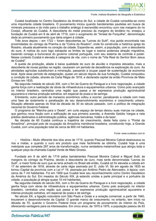 2
Fonte: Instituto Brasileiro de Geografia e Estatística
Cuiabá localizada no Centro Geodésico da América do Sul, a cidade de Cuiabá consolida-se como
uma importante cidade brasileira. O povoamento iniciou quando bandeirantes paulistas em busca de
minerais preciosos e do índio para o trabalho análogo à escravidão encontrou ouro nas margens do rio
Coxipó, afluente do Cuiabá. A descoberta do metal precioso às margens do lendário rio, ensejou a
fundação de Cuiabá em 8 de abril de 1719, com o surgimento do "Arraial de Forquilha", denominação
dada ao primeiro povoamento que daria origem à cidade.
Três anos depois – em 1722 – foram descobertas as "Lavras do Sutil", rica jazida encontrada nas
proximidades do córrego da Prainha e da "Colina do Rosário", onde foi construída a histórica igreja do
Rosário, situada atualmente no coração da cidade. Expandia-se, assim, a população, com a descoberta
do ouro. A notícia do ouro logo extrapola os limites do lugar e exerce poderosa atração migratória,
trazendo consigo a burocracia do governo colonial português, com seu sistema de controle e poder.
Nesse contexto Cuiabá é elevada à categoria de vila, com o nome de "Vila Real do Senhor Bom Jesus
de Cuiabá".
A queda da produção, aliada à baixa qualidade do ouro de aluvião e impostos elevados, mais a
descoberta de novas jazidas na região, causaram um período de decadência na exploração do ouro. As
atividades agrícolas substituíram a mineração, passando a ocupar papel de sustentação da economia
local. Após esse período de estagnação, quase um século depois de sua fundação, Cuiabá conquistou
a condição de cidade, através da Carta Régia de 1818, e declarada capital da então Província de Mato
Grosso em 1835.
Na segunda metade do século XIX, com o fim da Guerra do Paraguai e a livre negociação, a cidade
ganha força com a realização de obras de infraestrutura e equipamentos urbanos. Como polo avançado
no interior brasileiro, centraliza uma região que passa a ter expressiva produção agroindustrial
açucareira e intensa produção extrativa, em especial de poaia e de seringa.
Entretanto, outro período de marasmo econômico voltou a ocorrer, penalizando a cidade com mais
uma fase de isolamento e paralisação de seu desenvolvimento econômico e crescimento urbano.
Situação alterada apenas do final da década de 30 do século passado, com a política de integração
nacional do Governo Federal.
O programa da "Marcha para o Oeste", em curto espaço de tempo deixou suas marcas na cidade,
que ganhou nova feição com a edificação de sua primeira avenida, a Avenida Getúlio Vargas e nela
prédios destinados à administração pública, agências bancárias, hotéis e de lazer.
Na década de 60 Cuiabá continua a trajetória de crescimento, desta feita como o "Portal da
Amazônia", principal polo de ocupação da Amazônia meridional brasileira, constituindo hoje, a Grande
Cuiabá, com uma população total de cerca de 800 mil habitantes.
Fonte: www.cuiabatur.com.br
 História - Muito diferente dos idos anos de 1719, quando Pascoal Moreira Cabral desbravava os
rios e matas, e quando o ouro era produto que mais facilmente se obtinha, Cuiabá hoje é uma
metrópole que completa 287 anos de transformação, numa verdadeira metamorfose que atingiu toda e
qualquer peça da chamada Capital Verde de Mato Grosso.
Fundada em 8 de abril de 1719 pelos bandeirantes Pascoal Moreira Cabral e Miguel Sutil, às
margens do córrego da Prainha, devido à descoberta de ouro, mais tarde denominadas ―Lavras do
Sutil‖, a maior fonte de ouro que se teria achado no Brasil até então, Cuiabá só foi elevada a cidade em
17 de setembro de 1818, através de carta régia assinada por D. João VI. Só em agosto de 1835 se
tornou Capital da província com a Lei nº 19, assinada por Antônio Pedro de Alencastro, à época, com
cerca de 7 mil habitantes. Foi em 1909 que Cuiabá teve seu reconhecimento como Centro Geodésico
da América do Sul. Em meados do Século XIX, já estando unidas a parte principal e a portuária da
cidade, a população já atingia quase 10 mil habitantes.
Na segunda metade do século XIX, com o fim da Guerra do Paraguai e a livre negociação, a cidade
ganha força com obras de infraestrutura e equipamentos urbanos. Como polo avançado no interior
brasileiro, centraliza uma região que passa a ter expressiva produção agroindustrial açucareira e
intensa produção extrativa, em especial de poaia e de seringa.
No século XX, a ligação rodoviária com São Paulo e Goiás e a aviação comercial, a partir de 1940,
trouxeram o desenvolvimento da Capital. O grande marco de crescimento, no entanto, tem início na
década de 70, quando o Governo Federal inicia um programa de povoamento do interior do País,
oferecendo vantagens para os interessados. Em cinco anos, de 1970 a 1975, a população passou de 83
 