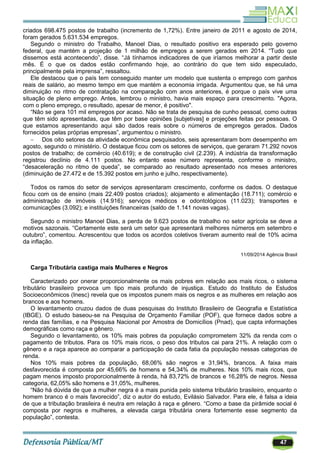 47
criados 698.475 postos de trabalho (incremento de 1,72%). Entre janeiro de 2011 e agosto de 2014,
foram gerados 5.631.534 empregos.
Segundo o ministro do Trabalho, Manoel Dias, o resultado positivo era esperado pelo governo
federal, que mantém a projeção de 1 milhão de empregos a serem gerados em 2014. ―Tudo que
dissemos está acontecendo‖, disse. ―Já tínhamos indicadores de que iríamos melhorar a partir deste
mês. É o que os dados estão confirmando hoje, ao contrário do que tem sido especulado,
principalmente pela imprensa‖, ressaltou.
Ele destacou que o país tem conseguido manter um modelo que sustenta o emprego com ganhos
reais de salário, ao mesmo tempo em que mantém a economia irrigada. Argumentou que, se há uma
diminuição no ritmo de contratação na comparação com anos anteriores, é porque o país vive uma
situação de pleno emprego. Antes, lembrou o ministro, havia mais espaço para crescimento. "Agora,
com o pleno emprego, o resultado, apesar de menor, é positivo".
―Não se gera 101 mil empregos por acaso. Não se trata de pesquisa de cunho pessoal, como outras
que têm sido apresentadas, que têm por base opiniões [subjetivas] e projeções feitas por pessoas. O
que estamos apresentando aqui são dados reais sobre o números de empregos gerados. Dados
fornecidos pelas próprias empresas‖, argumentou o ministro.
 Dos oito setores da atividade econômica pesquisados, seis apresentaram bom desempenho em
agosto, segundo o ministério. O destaque ficou com os setores de serviços, que geraram 71.292 novos
postos de trabalho; de comércio (40.619); e de construção civil (2.239). A indústria da transformação
registrou declínio de 4.111 postos. No entanto esse número representa, conforme o ministro,
―desaceleração no ritmo de queda‖, se comparado ao resultado apresentado nos meses anteriores
(diminuição de 27.472 e de 15.392 postos em junho e julho, respectivamente).
Todos os ramos do setor de serviços apresentaram crescimento, conforme os dados. O destaque
ficou com os de ensino (mais 22.409 postos criados); alojamento e alimentação (18.711); comércio e
administração de imóveis (14.916); serviços médicos e odontológicos (11.023); transportes e
comunicações (3.092); e instituições financeiras (saldo de 1.141 novas vagas).
Segundo o ministro Manoel Dias, a perda de 9.623 postos de trabalho no setor agrícola se deve a
motivos sazonais. ―Certamente este será um setor que apresentará melhores números em setembro e
outubro‖, comentou. Acrescentou que todos os acordos coletivos tiveram aumento real de 10% acima
da inflação.
11/09/2014 Agência Brasil
Carga Tributária castiga mais Mulheres e Negros
Caracterizado por onerar proporcionalmente os mais pobres em relação aos mais ricos, o sistema
tributário brasileiro provoca um tipo mais profundo de injustiça. Estudo do Instituto de Estudos
Socioeconômicos (Inesc) revela que os impostos punem mais os negros e as mulheres em relação aos
brancos e aos homens.
O levantamento cruzou dados de duas pesquisas do Instituto Brasileiro de Geografia e Estatística
(IBGE). O estudo baseou-se na Pesquisa de Orçamento Familiar (POF), que fornece dados sobre a
renda das famílias, e na Pesquisa Nacional por Amostra de Domicílios (Pnad), que capta informações
demográficas como raça e gênero.
Segundo o levantamento, os 10% mais pobres da população comprometem 32% da renda com o
pagamento de tributos. Para os 10% mais ricos, o peso dos tributos cai para 21%. A relação com o
gênero e a raça aparece ao comparar a participação de cada fatia da população nessas categorias de
renda.
Nos 10% mais pobres da população, 68,06% são negros e 31,94%, brancos. A faixa mais
desfavorecida é composta por 45,66% de homens e 54,34% de mulheres. Nos 10% mais ricos, que
pagam menos imposto proporcionalmente à renda, há 83,72% de brancos e 16,28% de negros. Nessa
categoria, 62,05% são homens e 31,05%, mulheres.
―Não há dúvida de que a mulher negra é a mais punida pelo sistema tributário brasileiro, enquanto o
homem branco é o mais favorecido‖, diz o autor do estudo, Evilásio Salvador. Para ele, é falsa a ideia
de que a tributação brasileira é neutra em relação à raça e gênero. ―Como a base da pirâmide social é
composta por negros e mulheres, a elevada carga tributária onera fortemente esse segmento da
população‖, contesta.
 