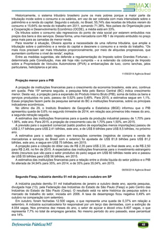 48
Historicamente, o sistema tributário brasileiro pune os mais pobres porque a maior parte da
tributação incide sobre o consumo e os salários, em vez de ser cobrada com mais intensidade sobre o
patrimônio e a renda do capital. Segundo o estudo, no Brasil, 55,74% das receitas de tributos vieram do
consumo e 15,64% da renda do trabalho em 2011, somando 71,38%. Nos países da Organização para
a Cooperação e Desenvolvimento Econômico (OCDE), a média está em 33%.
Os tributos sobre o consumo são regressivos do ponto de vista social por estarem embutidos nos
preços dos bens e dos serviços. Dessa forma, uma mercadoria com R$ 1 de imposto embutido no preço
pesa mais para as camadas de menor renda.
Para reverter à situação, Oliveira aponta a necessidade de uma reforma tributária, que amplie a
tributação sobre o patrimônio e a renda do capital e desonere o consumo e a renda do trabalho. ―Os
mais ricos precisam ser mais tributados proporcionalmente, por meio de alíquotas progressivas, que
aumentem conforme o nível de renda‖, explica.
Entre as medidas sugeridas, ele defende a regulamentação do Imposto sobre Grandes Fortunas –
determinada pela Constituição, mas até hoje não cumprida – e a extensão da cobrança de Imposto
sobre a Propriedade de Veículos Automotores (IPVA) a embarcações de luxo, como lanchas, jatos
particulares, helicópteros e jet skis.
11/09/2014 Agência Brasil
Projeção menor para o PIB
A projeção de instituições financeiras para o crescimento da economia brasileira, este ano, continua
em queda. Pela 15ª semana seguida, a pesquisa feita pelo Banco Central (BC) indica crescimento
menor. Desta vez, a projeção para a expansão do Produto Interno Bruto (PIB), soma de todos os bens e
serviços produzidos no país, passou de 0,52% para 0,48%. Para 2015, a estimativa segue em 1,1%.
Essas projeções fazem parte da pesquisa semanal do BC a instituições financeiras, sobre os principais
indicadores econômicos.
No último dia 29, o Instituto Brasileiro de Geografia e Estatística (IBGE) informou que o PIB
apresentou queda de 0,6% no segundo trimestre de 2014, em relação aos primeiros três meses do ano,
a segunda retração seguida.
A estimativa das instituições financeiras para a queda da produção industrial passou de 1,70% para
1,98%, este ano. Para 2015, a projeção de crescimento caiu de 1,70% para 1,50%, em 2015.
A previsão para o superávit comercial (saldo positivo de exportações menos importações) passou de
US$ 2,17 bilhões para US$ 2,41 bilhões, este ano, e de US$ 8 bilhões para US$ 8,5 bilhões, no próximo
ano.
A estimativa para o saldo negativo em transações correntes (registros de compra e venda de
mercadorias e serviços do Brasil com o exterior) foi ajustada de US$ 81,8 bilhões para US$ 81,2
bilhões, este ano, e segue em US$ 75 bilhões, em 2015.
A projeção para a cotação do dólar caiu de R$ 2,35 para US$ 2,33, ao final deste ano, e de R$ 2,50
para R$ 2,49, no fim de 2015. A expectativa das instituições financeiras para o investimento estrangeiro
direto (recursos que vão para o setor produtivo do país) segue em US$ 60 bilhões neste ano e passou
de US$ 55 bilhões para US$ 56 bilhões, em 2015.
A estimativa das instituições financeiras para a relação entre a dívida líquida do setor público e o PIB
foi alterada de 34,94% para 35%, em 2014, e de 35% para 35,04%, em 2015.
08/09/2014 Agência Brasil
Segundo Fiesp, indústria demitiu 51 mil de janeiro a outubro em SP
A indústria paulista demitiu 51 mil trabalhadores de janeiro a outubro deste ano, aponta pesquisa,
divulgada hoje (13), pela Federação das Indústrias do Estado de São Paulo (Fiesp) e pelo Centro das
Indústrias do Estado de São Paulo (Ciesp). O resultado está na série histórica da pesquisa sobre o
mercado de trabalho do setor, iniciada em 2006. A taxa de desemprego ficou negativa 0,49% em
outubro na comparação com setembro.
Em outubro, foram fechadas 12.500 vagas, o que representa uma queda de 0,37% em relação a
setembro. A indústria sucroalcooleira foi responsável por um terço das demissões, com a extinção de
4.054 vagas. Nos primeiros dez meses do ano, o setor de açúcar e álcool criou 8.407 vagas, o que
representa 7,7% no total de empregos gerados. No mesmo período do ano passado, esse percentual
era 14%.
 