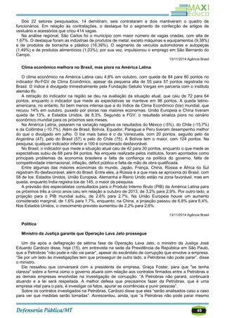 49
Dos 22 setores pesquisados, 14 demitiram, seis contrataram e dois mantiveram o quadro de
funcionários. Em relação às contratações, o destaque foi o segmento de confecção de artigos de
vestuário e acessórios que criou 414 vagas.
Na análise regional, São Carlos foi o município com maior número de vagas criadas, com alta de
1,67%. O destaque foram as indústrias de produtos de metal, exceto máquinas e equipamentos (9,38%)
e de produtos de borracha e plástico (16,39%). O segmento de veículos automotores e autopeças
(1,49%) e de produtos alimentícios (1,03%), por sua vez, impulsionou o emprego em São Bernardo do
Campo.
13/11/2014 Agência Brasil
Clima econômico melhora no Brasil, mas piora na América Latina
O clima econômico na América Latina caiu 4,8% em outubro, com queda de 84 para 80 pontos no
indicador Ifo-FGV de Clima Econômico, apesar da pequena alta de 55 para 57 pontos registrada no
Brasil. O índice é divulgado trimestralmente pela Fundação Getulio Vargas em parceria com o instituto
alemão Ifo.
A retração do indicador na região se deu na avaliação da situação atual, que caiu de 72 para 64
pontos, enquanto o indicador que mede as expectativas se manteve em 96 pontos. A queda latino-
americana, no entanto, foi bem menos intensa que a do Índice de Clima Econômico (Ice) mundial, que
recuou 14% em outubro, puxado por pioras nas maiores economias. União Europeia e China tiveram
queda de 13%, e Estados Unidos, de 8,3%. Segundo a FGV, o resultado sinaliza piora no cenário
econômico mundial para os próximos seis meses.
Na América Latina, pesaram na variação negativa os resultados do México (-5%), do Chile (-15,7%)
e da Colômbia (-10,7%). Além de Brasil, Bolívia, Equador, Paraguai e Peru tiveram desempenho melhor
do que o divulgado em julho. O Ice mais baixo é o da Venezuela, com 20 pontos, seguido pelo da
Argentina (47), pelo do Brasil (57) e pelo do Chile (75). A Bolívia tem o maior, com 124 pontos. Na
pesquisa, qualquer indicador inferior a 100 é considerado desfavorável.
No Brasil, o indicador que mede a situação atual caiu de 42 para 30 pontos, enquanto o que mede as
expectativas subiu de 68 para 84 pontos. Na enquete realizada pelos institutos, foram apontados como
principais problemas da economia brasileira a falta de confiança na política do governo, falta de
competitividade internacional, inflação, déficit público e falta de mão de obra qualificada.
Entre algumas das maiores economias do mundo, Japão, França, China, Rússia e África do Sul
registram Ifo desfavorável, além do Brasil. Entre eles, a Rússia é a que mais se aproxima do Brasil, com
58 de Ice. Estados Unidos, União Europeia, Alemanha e Reino Unido estão na zona favorável, mas em
queda, enquanto Índia registra Ice de 145, o maior da pesquisa.
A previsão dos especialistas consultados para o Produto Interno Bruto (PIB) da América Latina para
os próximos três a cinco anos caiu em relação a outubro de 2013, de 3,2% para 2,9%. Por outro lado, a
projeção para o PIB mundial subiu, de 2,6% para 2,7%. Na União Europeia houve um aumento
considerado marginal, de 1,6% para 1,7%, enquanto, na China, a projeção passou de 6,8% para 6,4%.
Nos Estados Unidos, o crescimento previsto aumentou de 2,2% para 2,6%.
13/11/2014 Agência Brasil
Politica
Ministro da Justiça garante que Operação Lava Jato prossegue
Um dia após a deflagração da sétima fase da Operação Lava Jato, o ministro da Justiça José
Eduardo Cardozo disse, hoje (15), em entrevista na sede da Presidência da República em São Paulo,
que a Petrobras ―não pode e não vai parar‖, apesar do escândalo de corrupção que envolve a empresa.
―Se por um lado às investigações tem que prosseguir de outro lado, a Petrobras não pode parar‖, disse
o ministro.
Ele ressaltou que conversará com a presidenta da empresa, Graça Foster, para que "se tenha
clareza" sobre a forma como o governo atuará com relação aos contratos firmados entre a Petrobras e
as demais empresas envolvidas na investigação de corrupção. ―A Petrobras não parará, continuará
atuando e a lei será respeitada. A melhor defesa que precisamos fazer da Petrobras, que é uma
empresa vital para o país, é investigar os fatos, apurar as ocorrências e punir pessoas‖.
Sobre os contratos investigados na Petrobras, Cardozo disse que eles ―serão analisados caso a caso
para ver que medidas serão tomadas‖. Acrescentou, ainda, que ―a Petrobras não pode parar mesmo
 
