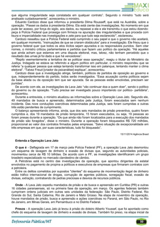 50
que alguma irregularidade seja constatada em qualquer contrato‖. Segundo o ministro ―tudo será
analisado cuidadosamente‖, acrescentou o ministro.
Eduardo Cardozo disse que informou a presidenta Dilma Rousseff, que está na Austrália, sobre a
operação. ―Passei os dados à presidenta Dilma. Ela está ciente das investigações. No momento em que
pude ter acesso, por força do sigilo, aos dados, eu repassei a ela e ela transmitiu o que estou dizendo:
peça à Polícia Federal que prossiga com firmeza na apuração das irregularidades e que proceda com
lisura e imparcialidade nas investigações e zele para que tudo seja esclarecido'‖, esclareceu.
Cardozo ressaltou que a Polícia Federal está cumprindo o seu papel e que o governo não aceitará,
em qualquer momento, ―insinuações de que se criaram obstáculos‖ para a investigação. Ele frisou que o
governo federal quer que todos os atos ilícitos sejam apurados e os responsáveis punidos. Sem citar
nomes, o ministro criticou parlamentares e partidos que fazem uso político da operação. ―Há aqueles
que ainda acham que estamos em uma disputa eleitoral, mas, talvez, não tenham percebido que o
resultado das urnas já foi dado e que há vencedores‖.
―Repilo veementemente a tentativa de se politizar essa operação‖, reagiu o titular do Ministério da
Justiça. Indagado se estava se referindo a algum político em particular, o ministro respondeu que se
referia ―a qualquer pessoa que esteja tentando transformar isso em palanque, tentando manter o clima
eleitoral‖. ―Talvez Freud [criador da psicanálise] explique‖, acrescentou.
Cardozo disse que a investigação atinge, também, políticos de partidos de oposição ao governo e
que, independentemente do partido, todos serão investigados. ―Essa acusação contra políticos sejam
da base aliada ou da oposição tem que ser apurada. Se as pessoas estão envolvidas, precisam ser
punidas‖.
De acordo com ele, as investigações da Lava Jato ―vão continuar doa a quem doer‖, sendo o político
do governo ou da oposição. ―Tudo precisa ser investigado pouco importando cor político- partidária‖,
acrescentou.
Durante a entrevista, o ministro atualizou as informações sobre a Operação Lava Jato. Segundo ele,
49 mandados de busca e apreensão, determinados pela Justiça, foram executados sem nenhum
incidente. Das nove conduções coercitivas determinadas pela Justiça, seis foram cumpridas e outras
três estão pendentes de cumprimento.
O balanço apresentando informa, ainda, que dos seis mandados de prisão preventiva, quatro foram
cumpridos e, dos 19 mandados de prisão temporária, 15 foram executados, ou seja, 19 pessoas ao
foram presas durante a operação. ―Os que ainda não foram localizados para a execução dos mandados
de prisão são foragidos‖, disse o ministro. Durante a operação foram bloqueados R$ 720 milhões,
proporcional ao valor dos contratos firmados pelas empresas. ―Salvo situação de excepcionalidade em
três empresas em que, por suas características, tudo foi bloqueado‖.
15/11/2014 Agência Brasil
Entenda a Operação Lava Jato
O que é - Deflagrada em 17 de março pela Polícia Federal (PF), a operação Lava Jato desmontou
um esquema de lavagem de dinheiro e evasão de divisas que, segundo as autoridades policiais,
movimentou cerca de R$ 10 bilhões. De acordo com a PF, as investigações identificaram um grupo
brasileiro especializado no mercado clandestino de câmbio.
A Petrobras está no centro das investigações da operação, que apontou dirigentes da estatal
envolvidos no pagamento de propina a políticos e executivos de empresas que firmaram contratos com
a petroleira.
Entre os delitos cometidos por supostos "clientes" do esquema de movimentação ilegal de dinheiro
estão tráfico internacional de drogas, corrupção de agentes públicos, sonegação fiscal, evasão de
divisas, extração, contrabando de pedras preciosas e desvios de recursos públicos.
Onde - A Lava Jato expediu mandados de prisão e de busca e apreensão em Curitiba (PR) e outras
16 cidades paranaenses, só na primeira fase da operação, em março. Os agentes federais também
cumpriram ordens judiciais em outras seis unidades da federação: São Paulo, Distrito Federal, Rio
Grande do Sul, Santa Catarina, Rio de Janeiro e Mato Grosso. Na etapa de novembro da operação,
houve mandados de prisão, busca e apreensão e ações coercitivas no Paraná, em São Paulo, no Rio
de Janeiro, em Minas Gerais, em Pernambuco e no Distrito Federal.
Presos - A operação Lava Jato já levou à prisão do doleiro Alberto Youssef, que foi apontado como
chefe do esquema de lavagem de dinheiro e evasão de divisas. Também foi preso, na etapa inicial da
 