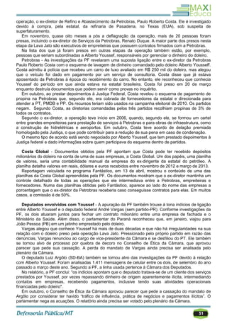 51
operação, o ex-diretor de Refino e Abastecimento da Petrobras, Paulo Roberto Costa. Ele é investigado
devido à compra, pela estatal, da refinaria de Pasadena, no Texas (EUA), sob suspeita de
superfaturamento.
Em novembro, quase oito meses a pós a deflagração da operação, mais de 20 pessoas foram
presas, incluindo o ex-diretor de Serviços da Petrobras, Renato Duque. A maior parte dos presos nesta
etapa da Lava Jato são executivos de empreiteiras que possuem contratos firmados com a Petrobras.
Na lista dos que já foram presos em outras etapas da operação também estão, por exemplo,
pessoas que seriam subordinadas a Alberto Youssef, responsáveis por gerenciar o dinheiro do doleiro.
Petrobras - As investigações da PF revelaram uma suposta ligação entre o ex-diretor da Petrobras
Paulo Roberto Costa com o esquema de lavagem de dinheiro comandado pelo doleiro Alberto Yousseff.
Costa admitiu à polícia que recebeu um carro de luxo avaliado em R$ 250 mil do doleiro, mas alegou
que o veículo foi dado em pagamento por um serviço de consultoria. Costa disse que já estava
aposentado da Petrobras à época do recebimento do carro. No entanto, ele reconheceu que conhecia
Youssef do período em que ainda estava na estatal brasileira. Costa foi preso em 20 de março
enquanto destruía documentos que podem servir como provas no inquérito.
Em outubro, ao prestar depoimentos à Justiça Federal, Costa revelou o esquema de pagamento de
propina na Petrobras que, segundo ele, era cobrada de fornecedores da estatal e direcionada para
atender a PT, PMDB e PP. Os recursos teriam sido usados na campanha eleitoral de 2010. Os partidos
negam. Segundo Costa, as diretorias comandadas pelos três partidos recolhiam propinas de 3% de
todos os contratos.
Segundo o ex-diretor, a operação teve início em 2006, quando, segundo ele, se formou um cartel
entre grandes empreiteiras para prestação de serviços à Petrobras e para obras de infraestrutura, como
a construção de hidrelétricas e aeroportos. Em outubro, Costa teve acordo de delação premiada
homologado pela Justiça, o que pode contribuir para a redução de sua pena em caso de condenação.
O mesmo tipo de acordo está sendo negociado por Aberto Youssef, que tem prestado depoimentos à
Justiça federal e dado informações sobre quem participava do esquema dentro de partidos.
Costa Global - Documentos obtidos pela PF apontam que Costa pode ter recebido depósitos
milionários do doleiro na conta de uma de suas empresas, a Costa Global. Um dos papéis, uma planilha
de valores, seria uma contabilidade manual da empresa do ex-dirigente da estatal do petróleo. A
planilha detalha valores em reais, dólares e euros recebidos entre novembro de 2012 e março de 2013.
Reportagem veiculada no programa Fantástico, em 13 de abril, mostrou o conteúdo de uma das
planilhas da Costa Global apreendidas pela PF. Os documentos mostram que o ex-diretor mantinha um
controle detalhado de todas as operações que ele intermediava entre a Petrobras, empreiteiras e
fornecedores. Numa das planilhas obtidas pelo Fantástico, aparece ao lado do nome das empresas a
porcentagem que o ex-diretor da Petrobras receberia caso conseguisse contratos para elas. Em muitos
casos, a comissão é de 50%.
Deputados envolvidos com Youssef - A apuração da PF também trouxe à tona indícios de ligação
entre Alberto Youssef e o deputado federal André Vargas (sem partido-PR). Conforme investigações da
PF, os dois atuaram juntos para fechar um contrato milionário entre uma empresa de fachada e o
Ministério da Saúde. Além disso, o parlamentar do Paraná reconheceu que, em janeiro, viajou para
João Pessoa (PB) em um jatinho emprestado pelo doleiro.
Vargas alegou que conhece Youssef há mais de duas décadas e que não há irregularidades na sua
relação com o doleiro preso pela operação Lava Jato. Pressionado pelo próprio partido em razão das
denúncias, Vargas renunciou ao cargo de vice-presidente da Câmara e se desfiliou do PT. Ele também
se tornou alvo de processo por quebra de decoro no Conselho de Ética da Câmara, que aprovou
parecer que pede sua cassação. A perda do mandato de Vargas ainda precisa ser analisada pelo
plenário da Câmara.
O deputado Luiz Argôlo (SD-BA) também se tornou alvo das investigações da PF devido à relação
com Alberto Youssef. Foram analisadas 1.411 mensagens de celular entre os dois, de setembro do ano
passado a março deste ano. Segundo a PF, a linha usada pertence à Câmara dos Deputados.
No relatório, a PF conclui: "os indícios apontam que o deputado tratava-se de um cliente dos serviços
prestados por Youssef, por vezes repassando dinheiro de origem aparentemente ilícita, intermediando
contatos em empresas, recebendo pagamentos, inclusive tendo suas atividades operacionais
financiadas pelo doleiro".
Em outubro, o Conselho de Ética da Câmara aprovou parecer que pede a cassação do mandato de
Argôlo por considerar ter havido ―tráfico de influência, prática de negócios e pagamentos ilícitos‖. O
parlamentar nega as acuações. O relatório ainda precisa ser votado pelo plenário da Câmara.
 