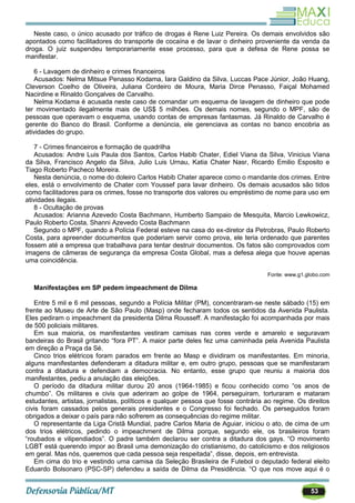53
Neste caso, o único acusado por tráfico de drogas é Rene Luiz Pereira. Os demais envolvidos são
apontados como facilitadores do transporte de cocaína e de lavar o dinheiro proveniente da venda da
droga. O juiz suspendeu temporariamente esse processo, para que a defesa de Rene possa se
manifestar.
6 - Lavagem de dinheiro e crimes financeiros
Acusados: Nelma Mitsue Penasso Kodama, Iara Galdino da Silva, Luccas Pace Júnior, João Huang,
Cleverson Coelho de Oliveira, Juliana Cordeiro de Moura, Maria Dirce Penasso, Faiçal Mohamed
Nacirdine e Rinaldo Gonçalves de Carvalho.
Nelma Kodama é acusada neste caso de comandar um esquema de lavagem de dinheiro que pode
ter movimentado ilegalmente mais de US$ 5 milhões. Os demais nomes, segundo o MPF, são de
pessoas que operavam o esquema, usando contas de empresas fantasmas. Já Rinaldo de Carvalho é
gerente do Banco do Brasil. Conforme a denúncia, ele gerenciava as contas no banco encobria as
atividades do grupo.
7 - Crimes financeiros e formação de quadrilha
Acusados: Andre Luis Paula dos Santos, Carlos Habib Chater, Ediel Viana da Silva, Vinicius Viana
da Silva, Francisco Angelo da Silva, Julio Luis Urnau, Katia Chater Nasr, Ricardo Emilio Esposito e
Tiago Roberto Pacheco Moreira.
Nesta denúncia, o nome do doleiro Carlos Habib Chater aparece como o mandante dos crimes. Entre
eles, está o envolvimento de Chater com Youssef para lavar dinheiro. Os demais acusados são tidos
como facilitadores para os crimes, fosse no transporte dos valores ou empréstimo de nome para uso em
atividades ilegais.
8 - Ocultação de provas
Acusados: Arianna Azevedo Costa Bachmann, Humberto Sampaio de Mesquita, Marcio Lewkowicz,
Paulo Roberto Costa, Shanni Azevedo Costa Bachmann
Segundo o MPF, quando a Polícia Federal esteve na casa do ex-diretor da Petrobras, Paulo Roberto
Costa, para apreender documentos que poderiam servir como prova, ele teria ordenado que parentes
fossem até a empresa que trabalhava para tentar destruir documentos. Os fatos são comprovados com
imagens de câmeras de segurança da empresa Costa Global, mas a defesa alega que houve apenas
uma coincidência.
Fonte: www.g1.globo.com
Manifestações em SP pedem impeachment de Dilma
Entre 5 mil e 6 mil pessoas, segundo a Polícia Militar (PM), concentraram-se neste sábado (15) em
frente ao Museu de Arte de São Paulo (Masp) onde fecharam todos os sentidos da Avenida Paulista.
Eles pediram o impeachment da presidenta Dilma Rousseff. A manifestação foi acompanhada por mais
de 500 policiais militares.
Em sua maioria, os manifestantes vestiram camisas nas cores verde e amarelo e seguravam
bandeiras do Brasil gritando ―fora PT‖. A maior parte deles fez uma caminhada pela Avenida Paulista
em direção a Praça da Sé.
Cinco trios elétricos foram parados em frente ao Masp e dividiram os manifestantes. Em minoria,
alguns manifestantes defenderam a ditadura militar e, em outro grupo, pessoas que se manifestaram
contra a ditadura e defendiam a democracia. No entanto, esse grupo que reuniu a maioria dos
manifestantes, pediu a anulação das eleições.
O período da ditadura militar durou 20 anos (1964-1985) e ficou conhecido como ―os anos de
chumbo‖. Os militares e civis que aderiram ao golpe de 1964, perseguiram, torturaram e mataram
estudantes, artistas, jornalistas, políticos e qualquer pessoa que fosse contrária ao regime. Os direitos
civis foram cassados pelos generais presidentes e o Congresso foi fechado. Os perseguidos foram
obrigados a deixar o país para não sofrerem as consequências do regime militar.
O representante da Liga Cristã Mundial, padre Carlos Maria de Aguiar, iniciou o ato, de cima de um
dos trios elétricos, pedindo o impeachment de Dilma porque, segundo ele, os brasileiros foram
―roubados e vilipendiados‖. O padre também declarou ser contra a ditadura dos gays. ―O movimento
LGBT está querendo impor ao Brasil uma demonização do cristianismo, do catolicismo e dos religiosos
em geral. Mas nós, queremos que cada pessoa seja respeitada‖, disse, depois, em entrevista.
Em cima do trio e vestindo uma camisa da Seleção Brasileira de Futebol o deputado federal eleito
Eduardo Bolsonaro (PSC-SP) defendeu a saída de Dilma da Presidência. ―O que nos move aqui é o
 