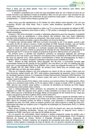 55
Paulo e disse que sai desta eleição ―mais vivo e sonhador‖. Ele telefonou para Dilma, para
cumprimentá-la pela vitória.
 E ressaltei a presidente que a maior de suas prioridades deve ser unir o Brasil em torno de um
projeto honrado e que dignifique a todos os brasileiros. Mais vivo do que nunca, mais sonhador do que
nunca, deixo essa campanha com sentimento de que cumprimos nosso papel — afirmou o tucano, que
complementou: — Cumpri minha missão e guardei a fé.
Aécio iniciou sua fala agradecendo os 50 milhões de votos obtidos neste segundo turno, em que
conquistou 48,38% dos votos totais. Para o tucano, estes brasileiros apontaram "o caminho da
mudança".
Após ataques durante o horário eleitoral no rádio e na TV e a troca de acusações em debate do SBT,
com denúncias de nepotismo entre Dilma e Aécio, o TSE proibiu a veiculação de gravações que não
fossem propositivas.
Embora o TSE tenha levantado a questão e adiantado julgamentos para não prejudicar a igualdade
de condições entre as candidaturas, o clima eleitoral não arrefeceu. Nas ruas, foram registrados
tumultos entre partidários de ambas as campanhas. Nas redes sociais, a baixaria também teve vez. O
Fla x Flu eleitoral abalou amizades, e gerou discussões com troca de ofensas.
A disputa mais acirrada desde 1989 teve a primeira reviravolta no dia 13 de agosto, quando o jato
que partiu do Rio de Janeiro e levava o então candidato do PSB, Eduardo Campos, caiu em Santos
após arremeter ao tentar pousar no aeroporto. (Confira todas as pesquisas Ibope e Datafolha)
Após a morte do então candidato e a comoção causada pela tragédia, Marina Silva assumiu a
cabeça de chapa e passou a liderar as pesquisas de intenção de voto. Desidratada após campanha de
desconstrução do PT e recuos em relação ao programa de governo, Marina entrou em queda livre.
No primeiro turno, a decisão dos brasileiros contrariou as pesquisas eleitorais das semanas
anteriores ao dia 5 de outubro, que indicavam uma disputa entre a candidata do PSB e Dilma Rousseff.
No início do segundo turno, Aécio aparecia numericamente à frente nos levantamentos de Ibope e
Datafolha. Dilma, no entanto, recuperou a dianteira e descolou-se do candidato do PSDB.
Perfil - Mineira de Belo Horizonte, Dilma Rousseff, tem 66 anos, é economista formada pela
Universidade Federal do Rio Grande do Sul (UFRGS), tem uma filha e um neto. Foi reeleita hoje (26),
junto com o vice-presidente Michel Temer (PMDB), com o apoio da coligação formada por PT, PMDB,
PDT, PCdoB, PR, PP, PRB, PROS e PSD. No primeiro turno, Dilma ficou em primeiro lugar, com
43.267.668 votos (41,59% dos votos válidos).
Filha de um imigrante búlgaro e de uma professora do interior do Rio de Janeiro, Dilma viveu em
Belo Horizonte, capital mineira, até 1970, onde integrou organizações de esquerda, como o Comando
de Libertação Nacional (Colina) e a Vanguarda Armada Revolucionária Palmares (VAR-Palmares). Foi
presa em 1970 pela ditadura militar e passou quase três anos no Presídio Tiradentes, na capital
paulista, onde foi torturada.
Em 1973, mudou-se para Porto Alegre, onde construiu sua carreira política. Na capital gaúcha, Dilma
dedicou-se à campanha pela anistia, no fim do regime militar, e ajudou a fundar o PDT no estado. Em
1986, assumiu seu primeiro cargo político, o comando da Secretaria da Fazenda de Porto Alegre,
convidada pelo então prefeito Alceu Collares.
Com a redemocratização, Dilma participou da campanha de Leonel Brizola à Presidência da
República em 1989. No segundo turno, apoiou o então candidato Luiz Inácio Lula da Silva (PT). Em
1993, Dilma assumiu a Secretaria de Energia, Minas e Comunicação do Rio Grande do Sul, cargo que
ocupou nos governos de Alceu Collares (PDT) e Olívio Dutra (PT).
Em 2000, Dilma filiou-se ao PT e, em 2002, foi convidada a compor a equipe de transição entre os
governos Fernando Henrique Cardoso e Luiz Inácio Lula da Silva. Quando Lula assumiu, em janeiro de
2003, Dilma foi nomeada ministra de Minas e Energia, onde comandou a reformulação do marco
regulatório do setor. Em 2005, ainda no primeiro governo Lula, Dilma assumiu a chefia da Casa Civil,
responsável até então por projetos como o Programa de Aceleração do Crescimento (PAC) e o Minha
Casa, Minha Vida.
Dilma deixou a Casa Civil em abril de 2010 e, em junho do mesmo ano, teve sua candidatura à
Presidência da República oficializada. Venceu sua primeira eleição no segundo turno, contra o
candidato do PSDB, José Serra, com mais de 56 milhões de votos.
Em um governo de continuidade, Dilma manteve e ampliou programas sociais da gestão Lula e
implantou iniciativas que levaram à redução da pobreza, da fome e da desigualdade. Criou o Programa
Nacional de Acesso ao Ensino Técnico e Emprego (Pronatec) e ampliou programas de
empreendedorismo. Também implantou um programa de concessões para obras de infraestrutura e
logística, muitas ligadas à realização da Copa do Mundo. Em um governo marcado por episódios de
 