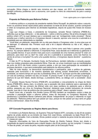 56
corrupção, Dilma chegou a demitir seis ministros em dez meses, em 2011. A presidenta reeleita
também enfrentou problemas com a economia, com queda no ritmo do crescimento do país e avanço
da inflação.
Fonte: oglobo.globo.com e Agência Brasil
Proposta de Plebiscito para Reforma Política
A reforma política e a proposta da presidenta reeleita Dilma Rousseff, de plebiscito sobre o assunto,
foram os primeiros temas repercutidos pelos senadores na tarde de 28 de outubro, quando começaram
a voltar ao Congresso para retomar as atividades legislativas, depois de quase três meses de recesso
branco.
Logo que chegou a Casa, o presidente do Congresso, senador Renan Calheiros (PMDB-AL),
defendeu que se faça referendo – e não plebiscito – sobre a reforma política. Ele já tinha divulgado nota
pública ontem (27) na qual destaca que a sociedade quer ser ―protagonista neste processo‖. Renan
acredita que o melhor caminho é o Congresso discutir o assunto, aprovar uma nova lei e submetê-la à
sociedade para ser referendada ou rejeitada.
―Você fazer um plebiscito, responder sim ou não para depois o Congresso votar, é uma coisa que vai
se delongar. O referendo não. Primeiro você vota a lei e depois referenda ou não a lei‖, alegou o
presidente.
Renan defende a consulta popular, e disse que a forma como será feita é apenas uma questão
técnica. ―Eu sempre defendi o referendo. É importante frisar, essa decisão se é referendo ou plebiscito é
uma questão técnica. O que convém mais para ouvir a sociedade de uma maneira precisa? É votar um
plebiscito, para dizer sim ou não? Ou votar uma lei e submetê-la à sociedade, como nós fizemos na
venda de armas e munições? Eu acho uma questão técnica, o Congresso depois decidirá ‖, questionou
Renan.
O líder do PT no Senado, Humberto Costa, de Pernambuco, também defendeu a consulta popular,
mas nos moldes propostos pela presidenta Dilma. Para ele, as urnas mostraram que as manifestações
de junho de 2013 não foram contra o governo petista, e sim por mais participação da sociedade no
processo decisório, o que será contemplado pelo plebiscito da reforma política.
―Não há mais espaço, na democracia representativa e participativa, para a política de gabinete,
realizada pela burocracia e de maneira apartada dos setores sociais diretamente envolvidos. A
sociedade, ao mesmo tempo em que deu à presidenta Dilma, ao PT, às forças que lhe dão sustentação,
um voto de confiança, também nos deu um recado: 'É preciso mudar'. E daí vem a principal mudança, a
abertura de que tem falado, desde domingo, a presidenta Dilma, ao diálogo com a sociedade‖, disse
Costa.
O senador Aloysio Nunes Ferreira (PSDB-SP), ex-candidato a vice-presidente na chapa de Aécio
Neves (PSDB-MG), deixou claro, no entanto, que a oposição não deve colaborar para a aprovação de
um plebiscito. ―No seu primeiro dia [Dilma] volta com essa cantilena do plebiscito para a reforma
política, passando por cima do Congresso Nacional. Adotando esse modelo bolivariano de consulta
popular, que não é o tipo de política que nós queremos para o Brasil‖, disse o senador tucano.
Assim como ele, a senador Ana Amélia Lemos (PP-RS) também se manifestou contra a ideia de
consultar a população sobre a reforma política, antes da discussão no Congresso Nacional. Ela
parabenizou o presidente Renan Calheiros pela atitude ―independente‖ de propor o referendo no lugar
do plebiscito. ―Reforma política tem que passar por aqui, porque se não passar por aqui será um golpe
contra a democracia‖, disse Ana Amélia.
28/10/2014 Agência Brasil
STF Concede Progressão ao Regime Aberto para Dirceu
O ministro Luís Roberto Barroso, do Supremo Tribunal Federal (STF), concedeu no dia 20 de outubro
regime de prisão aberto ao ex-ministro da Casa Civil José Dirceu, condenado na Ação Penal 470, o
processo do mensalão. Com a decisão, Dirceu poderá cumprir o restante da pena inicial de sete anos e
11 meses em casa.
Segundo informações da Vara de Execuções Penais do Distrito Federal, Dirceu tem direito a
progressão de regime semiaberto para o aberto desde o dia 20 de outubro, por ter cumprido 11 meses e
14 dias de prisão, um sexto da pena, requisito exigido pela Lei de Execução Penal.
 