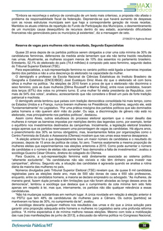 58
"Embora se reconheça o esforço de construção de um texto mais criterioso, a proposta não afasta o
problema da responsabilidade fiscal da federação. Depreende-se que haverá aumento de despesas
com as novas estruturas municipais sem que haja a correspondente geração de novas receitas.
Mantidos os atuais critérios de repartição do Fundo de Participação dos Municípios, o desmembramento
de um município causa desequilíbrio de recursos dentro do seu estado, acarretando dificuldades
financeiras não gerenciáveis para os municípios já existentes‖, diz a mensagem de veto.
27/08/2014 Agência Brasil
Reserva de vagas para mulheres não traz resultado, Segundo Especialistas
Quase 20 anos depois de os partidos políticos serem obrigados a criar uma cota mínima de 30% de
candidaturas femininas, defensores da medida ainda lamentam que ela não tenha trazido resultados
nas urnas. Atualmente, as mulheres ocupam menos de 10% dos assentos no parlamento brasileiro.
Entretanto, 52,1% do eleitorado do país (74,4 milhões) é composto pelo sexo feminino, segundo dados
do Tribunal Superior Eleitoral (TSE).
Para especialistas, a sub-representação feminina no cenário político está ligada a barreiras impostas
dentro dos partidos e não a uma descrença do eleitorado na capacidade da mulher.
O demógrafo e professor da Escola Nacional de Ciências Estatísticas do Instituto Brasileiro de
Geografia e Estatística (ENCE/IBGE) José Eustáquio Diniz Alves diz que o eleitorado vê com bons
olhos a mulher na política. ―As eleições de 2010 foram a prova de que o eleitorado não discrimina o
sexo feminino, pois as duas mulheres [Dilma Rousseff e Marina Silva], entre nove candidatos, tiveram
dois terços (67%) dos votos no primeiro turno. E uma mulher foi eleita presidenta da Republica, com
mais de 54% dos votos‖, analisou, acrescentando que não considera o Brasil um país de forte tradição
patriarcal e machista.
O demógrafo ainda lembrou que países com tradição democrática consolidada há mais tempo, como
os Estados Unidos e a França, nunca tiveram mulheres na Presidência. O problema, segundo ele, está
―fundamentalmente‖ no Legislativo. ―Por uma prática misógina dos partidos políticos que são dominados
pelos homens e não querem abrir mão do poder. Ou seja, a discriminação de gênero não está no
eleitorado, mas principalmente nos partidos políticos‖, destacou.
Assim como Alves, outros estudiosos do processo eleitoral apontam que o maior desafio das
mulheres é romper as barreiras impostas por restrições dentro das legendas como, por exemplo, tentar
o equilíbrio nos investimentos destinados às campanhas. Inicialmente, a legislação eleitoral brasileira
exigia apenas que os partidos reservassem uma porcentagem de vagas às candidatas. Há alguns anos,
o preenchimento dos 30% se tornou obrigatório, mas, levantamentos feitos por organizações como o
Centro Feminista de Estudo e Assessoria (Cfemea) mostram que nas urnas essa reserva desaparece.
―A eleição anterior foi a que disparadamente teve um maior número de candidatas e o resultado do
processo, depois de 15 anos de política de cotas, foi zero. Tivemos exatamente a mesma proporção de
mulheres eleitas que experimentamos nas eleições anteriores a 2010. Como pode aumentar o número
de candidatas e o número de eleitas não aumentar? Isso demonstra a falta de investimentos‖, avaliou a
socióloga Guacira César Oliveira, diretora do colegiado do Cfemea.
Para Guacira, a sub-representação feminina está diretamente associada ao sistema político
―altamente excludente‖. ―As candidaturas não são visíveis e não têm dinheiro para investir nas
campanhas‖, afirmou. Segundo ela, a situação das candidatas é agravada quando se analisa a rotina
diária da maioria das mulheres no país.
Números divulgados pelo Tribunal Superior Eleitoral (TSE) revelam que, de quase 8 mil candidatas
registradas para as eleições deste ano, mais de 500 são donas de casa e 650 são professoras,
enquanto, entre os candidatos homens, a maioria se declara empresário ou advogado. ―As mulheres, de
maneira geral, fazem dupla jornada e têm limitações que não foram aliviadas ao longo desses anos de
democracia‖, lembrou a socióloga que destaca que o cumprimento da cota mínima tem sido feito
apenas em respeito à lei, mas que, internamente, os partidos não dão qualquer relevância a essas
candidaturas.
―Não há mudanças substantivas em nenhum lugar. A única novidade em relação à eleição anterior é
no PSTU que tem 48% de candidaturas de mulheres para a Câmara. Os outros [partidos] se
mantiveram na faixa de 30%, no cumprimento da lei‖, avaliou.
A socióloga descarta qualquer melhora nos resultados das urnas e diz que a única solução para
garantir uma proporção adequada entre homens e mulheres no Legislativo seria uma profunda reforma
política. ―A minha expectativa é de mínima melhora nessas eleições. Mesmo com toda a mobilização
das ruas [nas manifestações de junho de 2013], a discussão da reforma política no Congresso Nacional,
 