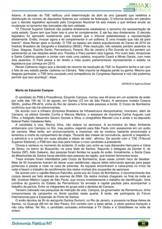 60
Adams. A decisão do TSE ratificou uma determinação de abril do ano passado que redefinia a
distribuição do número de deputados federais por unidade da federação. O tribunal decidiu em plenário
que o decreto legislativo aprovado pelo Congresso Nacional há seis meses e que tentava anular as
mudanças no tamanho das bancadas não tem validade.
―O Tribunal Superior Eleitoral não poderia diretamente estabelecer o tamanho da representação de
cada estado. Quem tem que fazer isso é uma lei complementar. E ele fez isso diretamente. O decreto
legislativo foi aprovado exatamente para impedir que o tribunal estabelecesse a representação
diretamente. Então, invocar agora a lei complementar é um sofisma. É uma invasão que não dá para
tolerar‖, disse Renan após a reunião. O TSE se baseou em dados populacionais do Censo de 2010 do
Instituto Brasileiro de Geografia e Estatística (IBGE). Pela resolução, oito estados perdem assentos na
Casa. Alagoas, Espírito Santo, Pernambuco, Paraná, Rio de Janeiro e Rio Grande do Sul perdem um
parlamentar já nas eleições deste ano. Paraíba e Piauí perdem dois lugares. Por outro lado, Amazonas
e Santa Catarina passam a contar com mais uma cadeira, enquanto Ceará e Minas Gerais, com mais
dois assentos. O Pará passa a ter direito a mais quatro parlamentares representando o estado na
legislatura que começa em 2015.
Renan Calheiros negou que a decisão de recorrer da resolução do TSE no Supremo tenha a ver com
o fato de seu estado perder cadeiras na Câmara. ―Não importa se Alagoas perde ou ganha. Mesmo que
Alagoas ganhasse, o TSE teria usurpado uma competência do Congresso Nacional e nós não podemos
permitir que isso aconteça‖, disse.
28/05/2014 Agência Brasil
Morte de Eduardo Campos
O candidato do PSB à Presidência, Eduardo Campos, morreu aos 49 anos em um acidente de avião
por volta das 10h de 13 de agosto, em Santos (72 km de São Paulo). A aeronave modelo Cessna
560XL, prefixo PR-AFA, vinha do Rio de Janeiro e tinha sete pessoas a bordo. O Corpo de Bombeiros
confirmou que não há sobreviventes.
De acordo com a Infraero (Empresa Brasileira de Infraestrutura Aeroportuária), morreram, além de
Campos, os pilotos Geraldo Cunha e Marcos Martins, o assessor de imprensa Carlos Augusto Leal
Filho, o fotógrafo Alexandre Severo Gomes e Silva, o cinegrafista Marcelo Lira e ainda o ex-deputado
federal Pedro Valadares Neto.
A candidata à vice, Marina Silva, não estava na aeronave. A ex-ministra do Meio Ambiente
embarcaria com Campos no Rio, mas acabou viajando para São Paulo com assessores em um avião
de carreira. Mais tarde, em pronunciamento à imprensa, ela se mostrou bastante emocionada e
lamentou a morte do companheiro de chapa. "Durante dez meses de convivência, aprendi a respeitá-lo,
a admirá-lo e a confiar em suas atitudes e ideais de vida", afirmou. De acordo com o TSE (Tribunal
Superior Eleitoral), o PSB tem dez dias para indicar o novo candidato a presidente.
Chovia e ventava no momento do acidente. O avião caiu entre as ruas Alexandre Herculano e Vahia
de Abreu, no bairro do Boqueirão, na zona leste de Santos. Segundo o delegado da Deinter 6, de
Santos (SP), Aldo Galeano, dez pessoas foram feridas na queda do avião. Inicialmente, a Santa Casa
da Misericórdia de Santos havia atendido seis pessoas da região, que tiveram ferimentos leves.
Treze imóveis foram interditados pelo Corpo de Bombeiros; duas casas correm risco de desabar.
Mais de 50 moradores tiveram de deixar suas residências, alguns deles retornando apenas para pegar
pertences e passar a noite na casa de parentes. As equipes encontraram a caixa-preta no início da
noite e fazem o trabalho de recolhimento dos restos mortais dos ocupantes da aeronave.
De acordo com o capitão Marcos Palumbo, porta-voz do Corpo de Bombeiros, o reconhecimento dos
corpos deverá ser feito através de exames de DNA. Os restos mortais chegaram no final da noite ao
IML (Instituto Médico Legal) de São Paulo, que iniciou imediatamente o trabalho de identificação. Uma
comitiva do governo do Estado de Pernambuco foi enviada à capital paulista para acompanhar o
trabalho de perícia. Entre os integrantes do grupo está o dentista de Campos.
Terceiro colocado nas pesquisas de intenção de voto, Campos, ex-governador de Pernambuco, tinha
compromissos de campanha no litoral paulista nesta quarta. À tarde, ele participaria do Fórum
Internacional para a Expansão do Porto de Santos.
O avião decolou às 9h do aeroporto Santos Dumont, no Rio de Janeiro, e pousaria na Base Aérea de
Santos, no Guarujá (86 km de São Paulo). Em contato com a base aérea, o piloto parecia tranquilo e
não citou falhas. No Rio, o candidato concedeu entrevistas à TV Globo e à GloboNews na noite de
ontem.
 