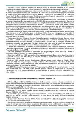 61
Segundo a Anac (Agência Nacional de Aviação Civil), a aeronave pertence à AF Andrade
Empreendimentos e Participações Ltda. e estava com a documentação e a manutenção em dia.
"Quando se preparava para pouso, o avião arremeteu devido ao mau tempo. Em seguida, o controle
de tráfego aéreo perdeu contato com a aeronave. A Aeronáutica já iniciou as investigações para apurar
os fatores que possam ter contribuído para o acidente", diz em nota o brigadeiro do ar Pedro Luís
Farcic, chefe do Centro de Comunicação Social da Aeronáutica. Segundo especialistas em aviação, é
impossível atribuir apenas ao mau tempo a queda do avião.
A presidente Dilma Rousseff (PT) decretou luto oficial de três dias no país e suspendeu as atividades
da campanha eleitoral. Em pronunciamento na TV NBR, Dilma relembrou seu encontro com Campos no
enterro do escritor Ariano Suassuna e destacou sua relação afetuosa com o candidato. "O Brasil perde
uma jovem liderança com um futuro promissor", afirmou. O candidato do PSDB, Aécio Neves, também
cancelou compromissos de campanha e lembrou em seu pronunciamento que seu último contato com
Campos foi uma ligação para parabenizá-lo por seu aniversário. Os ex-presidentes Luiz Inácio Lula da
Silva, Fernando Henrique Cardoso e outros políticos lamentaram a morte de Campos.
A mulher de Campos, Renata, recebeu apenas amigos e parentes nesta quarta-feira, a quem disse:
"Não estava no script". Antônio Campos, irmão do candidato, disse que o corpo do ex-governador de
Pernambuco será enterrado no cemitério de Santo Amaro, no Recife. A presidente Dilma Rousseff já
confirmou que irá ao enterro.
Trajetória de Campos - Eduardo Henrique Accioly Campos era casado com Renata Campos e tinha
cinco filhos. Formado em economia pela UFPE (Universidade Federal de Pernambuco), ele havia
completado 49 anos no último domingo (10), Dia dos Pais - data em que foi divulgado um vídeo com
mensagens gravadas por seus filhos. Renata e Miguel, filho mais novo do casal, com apenas seis
meses, estiveram ontem no Rio com o candidato e depois seguiram para o Recife.
Campos teve uma carreira de sucesso na política pernambucana, chegou a ser ministro e tentava a
Presidência da República. Começou a militância política como presidente do Diretório Acadêmico da
Faculdade de Economia da UFPE.
Em 1986, participou ativamente da campanha que elegeu Miguel Arraes, seu avô - morto há
exatamente nove anos -, para o Governo de Pernambuco.
Ele entrou no PSB em 1990, quando foi eleito deputado estadual. Quatro anos depois, chegou ao
Congresso Nacional, mas não chegou a assumir, ficando no Estado nos cargos de Secretário da
Fazenda entre 1995 e 1998.
Ainda em 1998, voltou a vencer a disputa para a Câmara, sendo o mais votado do Estado (173 mil
votos). Em 2002, fez campanha para o então candidato à Presidência Luiz Inácio Lula da Silva. No
Congresso, Eduardo Campos destacou-se como articulador do governo Lula. No ano seguinte, tomou
posse como ministro de Ciência e Tecnologia..
Em 2005, Eduardo Campos assumiu a presidência nacional do PSB, onde permanecia até o acidente
desta quarta-feira (13). Em 2006, numa disputa acirrada, venceu a eleição para o Governo de
Pernambuco. Em 2010, disputou a reeleição e obteve a vitória no primeiro turno com mais de 82% dos
votos válidos.
13/08/2014 http://eleicoes.uol.com.br/2014/noticias/2014/08/13
Candidatos arrecadam R$ 22 milhões para campanha, segundo TSE
O Tribunal Superior Eleitoral (TSE) divulgou no dia 6 de agosto o primeiro balanço da prestação de
contas dos partidos políticos e candidatos às eleições de outubro. De acordo com o levantamento, oito
candidatos à Presidência da República arrecadaram R$ 22 milhões em doações de empresas privadas.
O total de despesas foi R$ 11,9 milhões.
Segundo a prestação de contas, quem mais arrecadou foi a presidenta Dilma Rousseff, candidata à
reeleição pelo PT, com R$ 9,6 milhões; seguida por Aécio Neves (PSDB), R$ 8,1 milhões; e Eduardo
Campos (PSB), R$ 4,07 milhões.
Os candidatos que menos conseguiram arrecadar foram Luciana Genro (PSOL), R$ 96,6 mil; Zé
Maria (PSTU), R$ 38,3 mil; Levi Fidelix (PRTB), R$ 31,2 mil; Mauro Iasi (PCB), R$ 16,6 mil e Eymael
(PSDC), R$ 15 mil.
Os candidatos Rui Costa Pimenta (PCO), Pastor Everaldo (PSC) e Eduardo Jorge (PV) informaram
ao TSE que não tiveram arrecadação.
O prazo para entrega da primeira parcial das contas de campanha terminou no último sábado, 2 de
agosto. A entrega das informações é obrigatória. De acordo com a Lei Eleitoral, os candidatos que
tiverem as contas consideradas irregulares podem ser cassados, mesmo após tomarem posse.
 