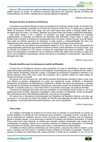 62
Cabe ao TSE e aos tribunais regionais eleitorais julgar as informações fornecidas. A Justiça Eleitoral
poderá aprovar as contas, se estiverem regulares; aprová-las com ressalvas, quando as falhas não
comprometerem as contas; e desaprová-las, quando estiverem irregulares.
06/08/2014 Agência Brasil
Bloqueio de bens de diretores da Petrobras
O processo que poderia bloquear os bens da presidenta da Petrobras, Graça Foster, foi retirado hoje
(6) da pauta de votação do plenário do Tribunal de Contas da União (TCU). A medida veio a pedido do
relator do processo, ministro José Jorge, que quis mais tempo para avaliar a situação depois que o
advogado-geral da União, Luís Adams, defendeu que Graça Foster não tivesse o patrimônio bloqueado.
José Jorge chegou a ler o relatório do processo que julga responsabilidades por supostas
irregularidades na aquisição da Refinaria de Pasadena pela Petrobras. Graça Foster e Jorge Luiz
Zelada foram incluídos no processo em substituição a Ildo Luís Sauer e Nestor Cerveró, que não faziam
mais parte da diretoria executiva da Petrobras. A ação sugeria a indisponibilização dos bens dos
responsáveis pelos prejuízos atribuídos à Petrobras na compra da refinaria norte-americana.
Foi a primeira vez que Adams fez pessoalmente defesa no TCU. Para ele, não há necessidade de
indisponibilização patrimonial dos diretores Guilherme Estrela e Almir Barbassa e de Graça Foster, que
foi incluída no processo do TCU porque na época da negociação fazia parte da diretoria. ―Os bens
devem ser bloqueados na medida em que os diretores tenham tido algum tipo de prática ou ação fora
da lei, como inviabilizar a fiscalização, causar mais danos ou inviabilizar o ressarcimento‖, argumentou o
advogado da União.
06/08/2014 Agência Brasil
Planalto identifica autor de alterações em perfis da Wikipedia
A Casa Civil da Presidência informou nesta quinta-feira (11) que foi identificado o servidor público
responsável pelas alterações nos perfis da enciclopédia virtual Wikipedia dos jornalistas Miriam Leitão e
Carlos Alberto Sardenberg. Segundo a pasta, a Comissão de Sindicância Investigativa identificou Luiz
Alberto Marques Vieira Filho como autor das mudanças. Ele é servidor público de cargo efetivo da
carreira de finanças e controle.
De acordo com nota da Casa Civil, será aberto processo administrativo disciplinar sobre o caso, mas
Luiz Alberto já solicitou desligamento do cargo que atualmente ocupa, chefiando a Assessoria
Parlamentar do Ministério do Planejamento, Orçamento e Gestão. Na época das alterações, o servidor
era assessor da Secretaria de Relações Institucionais, pasta que funciona nas instalações do Palácio do
Planalto. O inquérito continua e, como Vieira Filho é um servidor concursado, ele pode ser demitido.
A denúncia da alteração dos perfis dos dois jornalistas na enciclopédia virtual foi feita no dia 8 de
agosto pelo jornal O Globo. Segundo a reportagem, foram incluídas, na Wikipedia, críticas às atuações
dos profissionais como comentaristas econômicos, em maio do ano passado.
No mesmo dia, a Secretaria de Administração da Presidência da República informou, em nota, que
iria apurar o uso da rede de internet do Palácio do Planalto para alteração de perfis de jornalistas. No
dia seguinte, a presidenta Dilma Rousseff classificou o ato como inadmissível.
11/09/2014 Agência Brasil
Ficha Limpa
Em relação à aprovação do Projeto de Lei Ficha Limpa no Senado, foi considerada um avanço na
política brasileira, no sentido de criar mecanismos para combater a corrupção no país. O projeto de lei,
que foi elaborado por cidadãos comuns, entrou na pauta de votações e recebeu aval do Congresso
devido à pressão popular, o que demonstra a rejeição do brasileiro aos políticos desonestos. O Projeto
Ficha Limpa torna mais rigorosos os critérios que impedem políticos condenados pela Justiça de se
candidatarem às eleições. Apesar de ter recebido emendas na Câmara dos Deputados e no Senado
que amenizam seu impacto, ele contribui para mudar o comportamento da classe política.
A medida vai atingir políticos condenados por crimes graves, cuja pena de prisão é superior a dois
anos, e aqueles que renunciarem o mandato visando escapar do processo de cassação. Também se
discute se políticos já condenados pela Justiça perderão o direito de se candidatar ou se a lei só irá
 