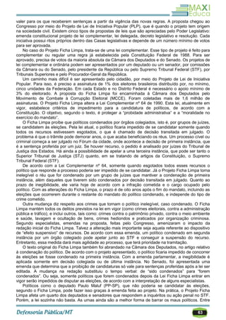 63
valer para os que receberem sentenças a partir da vigência das novas regras. A proposta chegou ao
Congresso por meio do Projeto de Lei de Iniciativa Popular (PLP), que é quando o projeto tem origem
na sociedade civil. Existem cinco tipos de propostas de leis que são apreciadas pelo Poder Legislativo:
emenda constitucional projeto de lei complementar, lei delegada, decreto legislativo e resolução. Cada
iniciativa possui ritos próprios dentro das Casas legislativas e depende de um número mínimo de votos
para ser aprovada.
No caso do Projeto Ficha Limpa, trata-se de uma lei complementar. Esse tipo de projeto é feito para
complementar ou regular uma regra já estabelecida pela Constituição Federal de 1988. Para ser
aprovado, precisa de votos da maioria absoluta da Câmara dos Deputados e do Senado. Os projetos de
lei complementar e ordinária podem ser apresentados por um deputado ou um senador, por comissões
da Câmara ou do Senado, pelo presidente da República ou pelo Supremo Tribunal Federal (STF), por
Tribunais Superiores e pelo Procurador-Geral da República.
Um caminho mais difícil é ser apresentado pelo cidadão, por meio do Projeto de Lei de Iniciativa
Popular. Para isso, é preciso a assinatura de 1% dos eleitores brasileiros distribuído por, no mínimo,
cinco unidades da Federação. Em cada Estado e no Distrito Federal é necessário o apoio mínimo de
3% do eleitorado. A proposta do Ficha Limpa foi encaminhada à Câmara dos Deputados pelo
Movimento de Combate à Corrupção Eleitoral (MCCE). Foram coletadas mais de 1,6 milhão de
assinaturas. O Projeto Ficha Limpa altera a Lei Complementar nº 64 de 1990. Esta lei, atualmente em
vigor, estabelece critérios de impedimento para a candidatura de políticos, de acordo com a
Constituição. O objetivo, segundo o texto, é proteger a ―probidade administrativa‖ e a ―moralidade no
exercício do mandato‖.
O Ficha Limpa proíbe que políticos condenados por órgãos colegiados, isto é, por grupos de juízes,
se candidatem às eleições. Pela lei atual, o político ficaria impedido de se candidatar somente quando
todos os recursos estivessem esgotados, o que é chamado de decisão transitada em julgado. O
problema é que o trâmite pode demorar anos, o que acaba beneficiando os réus. Um processo cível ou
criminal começa a ser julgado no Fórum da cidade, onde acontece a decisão de primeira instância, que
é a sentença proferida por um juiz. Se houver recurso, o pedido é analisado por juízes do Tribunal de
Justiça dos Estados. Há ainda a possibilidade de apelar a uma terceira instância, que pode ser tanto o
Superior Tribunal de Justiça (STJ) quanto, em se tratando de artigos da Constituição, o Supremo
Tribunal Federal (STF).
De acordo com a Lei Complementar nº 64, somente quando esgotados todos esses recursos o
político que responde a processo poderia ser impedido de se candidatar. Já o Projeto Ficha Limpa torna
inelegível o réu que for condenado por um grupo de juízes que mantiver a condenação de primeira
instância, além daqueles que tiverem sido condenados por decisão transitada em julgado. Quanto ao
prazo de inegibilidade, ele varia hoje de acordo com a infração cometida e o cargo ocupado pelo
político. Com as alterações do Ficha Limpa, o prazo é de oito anos após o fim do mandato, incluindo as
eleições que ocorrerem durante o restante do mandato do político condenado, e independe do tipo de
crime cometido.
Outra mudança diz respeito aos crimes que tornam o político inelegível, caso condenado. O Ficha
Limpa mantém todos os delitos previstos na lei em vigor (como crimes eleitorais, contra a administração
pública e tráfico), e inclui outros, tais como: crimes contra o patrimônio privado, contra o meio ambiente
e saúde, lavagem e ocultação de bens, crimes hediondos e praticados por organização criminosa.
Segundo especialistas, emendas na proposta, feitas pelo Congresso, amenizaram o impacto da
redação inicial do Ficha Limpa. Talvez a alteração mais importante seja aquela referente ao dispositivo
de ―efeito suspensivo‖ de recursos. De acordo com essa emenda, um político condenado em segunda
instância por um órgão colegiado pode apelar junto ao STF e conseguir a suspensão do recurso.
Entretanto, essa medida dará mais agilidade ao processo, que terá prioridade na tramitação.
O texto original do Ficha Limpa também foi abrandado na Câmara dos Deputados, no artigo relativo
à condenação do político. De acordo com o projeto apresentado, o político ficaria impedido de concorrer
às eleições se fosse condenado na primeira instância. Com a emenda parlamentar, a inegibilidade é
aplicada somente em decisão colegiada ou de última instância. No Senado, foi apresentada uma
emenda que determina que a proibição de candidaturas só vale para sentenças proferidas após a lei ser
editada. A mudança na redação substituiu o tempo verbal: de ―sido condenados‖ para ―forem
condenados‖. Ou seja, somente políticos que forem condenados depois da Lei Ficha Limpa entrar em
vigor serão impedidos de disputar as eleições, de acordo com a interpretação de alguns especialistas.
Políticos como o deputado Paulo Maluf (PP-SP), que não poderia se candidatar às eleições,
segundo o Ficha Limpa, pode fazer isso graças à emenda feita ao projeto. Na prática, o Projeto Ficha
Limpa afeta um quarto dos deputados e senadores que respondem a inquéritos ou ação penal no STF.
Porém, a lei sozinha não basta. As urnas ainda são a melhor forma de barrar os maus políticos. Entre
 