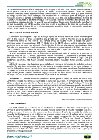64
os crimes que tornam candidatos inelegíveis estão estupro, homicídio, crime contra o meio ambiente e a
saúde pública, contra a economia popular, fé pública, administração pública, patrimônio público,
mercado financeiro, tráfico de entorpecentes e crime eleitoral. A lei também prevê que quem renuncia
ao cargo político para evitar cassação fica impedido de se candidatar para as eleições que se
realizarem durante o período remanescente do mandato e nos oito anos subsequentes ao término da
legislatura. O resultado da coleta foi entregue ao Congresso Nacional, marcando a data em que o PL foi
protocolado e passou a tramitar na casa. O texto aprovado na Câmara dos Deputados foi mais flexível
do que o proposto pelo MCCE. A ideia inicial era proibir a candidatura de todos os condenados em
primeira instância. Antes da lei, só políticos condenados em ultima instância, o chamado trânsito em
julgado, eram impedidos de disputar.
Alto custo dos estádios da Copa
O custo dos estádios para a Copa do Mundo já supera em mais de três vezes o valor informado pela
CBF à Fifa quando o Brasil apresentou seu projeto para sediar o Mundial. Cópia do primeiro
levantamento técnico da Fifa sobre o País, fechado em 30 de outubro de 2007 e obtido pelo Estado,
informava que as arenas custariam US$ 1,1 bilhão, cerca de R$ 2,6 bilhões. A última estimativa oficial,
porém, dá conta de que o valor chegará a R$ 8,9 bilhões. O informe foi produzido e assinado por Hugo
Salcedo, que coordenou a primeira inspeção no País entre agosto e setembro de 2007. Na época, a
Fifa considerou que o orçamento havia sido "bem preparado‘‘ e que "não havia dúvidas" sobre o
compromisso do Brasil de atender às exigências da entidade.
"A CBF atualmente estima que os investimentos relacionados com a construção e reformas de
estádios estão em US$ 1,1 bilhão", escreveu a Fifa em seu informe. Curiosamente, a entidade esteve
em apenas cinco das 18 cidades que naquele momento brigavam para receber a Copa. Das que
acabariam escolhidas, não foram visitadas Fortaleza, Recife, Salvador, Natal, Curitiba, Cuiabá e
Manaus.
A Fifa, já na época, não disfarçava que o trabalho de reforma e construção dos estádios seria um
desafio. "Os padrões e exigências da Fifa vão superar em muito qualquer outro evento realizado na
história do Brasil em termos de magnitude e complexidade. Nenhum dos estádios no Brasil estaria em
condições de receber um jogo da Copa nos atuais estados", alertou em 2007. "A Fifa deve prestar uma
especial atenção nos projetos." O time de inspeção ainda fez um alerta sobre o Maracanã. "Não atende
às exigências. Um projeto de renovação mais amplo teria de ser avaliado".
Aeroportos - O relatório elaborado antes de o Brasil ganhar o direito de sediar a Copa é, hoje,
verdadeira coleção de promessas quebradas e avaliações duvidosas. "A infraestrutura de transporte
aéreo e urbano poderia atender de forma confortável as demandas da Copa", indicou. "O time de
inspeção pode confirmar com confiança que a infraestrutura de aeroportos poderia atender a um grande
número de passageiros indo a jogos em viagens de ida e volta no mesmo dia". O transporte urbano
também seria "suficiente" e a Fifa garantia, em 2007, que um "serviço de trem de alta velocidade vai
ligar Rio e São Paulo". Considerava a infraestrutura hoteleira "suficiente‘‘ e, ao avaliar o sistema de
saúde do País, fez elogios aos hospitais, apontados como "referência internacional". A referência,
porém, não foram os hospitais públicos.
http://www.estadao.com.br/noticias/esportes
Crise na Petrobras
Em 2007 e 2008, as descobertas do pré-sal fizeram a Petrobras decolar como uma das principais
vitrines do governo brasileiro e se tornar uma das maiores petrolíferas do mundo. Passados seis anos,
porém, o cenário da empresa não inspira mais tanto otimismo. O valor de mercado da estatal tem
recuado significativamente, e os problemas da empresa viraram uma dor de cabeça para o governo
Dilma Rousseff. O jornal britânico Financial Times chamou a companhia de "um potencial não
concretizado". A crise mais recente envolve a compra, em 2006, de 50% de uma refinaria de Pasadena
(EUA), agora sob suspeita de superfaturamento. Na época, Dilma era ministra da Casa Civil e
presidente do Conselho de Administração da estatal, que autorizou a compra. Mas os obstáculos da
empresa envolvem também os preços dos combustíveis praticados no Brasil, seu alto grau de
endividamento e investigações sobre suposto recebimento de propina por funcionários em negócios
com a empresa holandesa SBM Offshore. A BBC Brasil preparou uma lista explicando os principais
problemas vividos pela estatal:
 