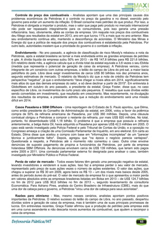 65
Controle do preço dos combustíveis - Analistas apontam que uma das principais causas dos
problemas econômicos da Petrobras é o controle no preço da gasolina e no diesel, exercido pelo
governo para evitar um aumento da inflação. O Brasil consome mais petróleo do que produz. Por isso, a
Petrobras é obrigada a importar o produto, mas o valor que paga pelo produto no mercado internacional
não pode ser repassado integralmente para os consumidores, pois isso geraria uma pressão
inflacionária. Isso, obviamente, afeta as contas da empresa. Um reajuste nos preços dos combustíveis
deu fôlego aos resultados da estatal em 2013, ano em que lucrou 11% a mais que no ano anterior. Mas
seu endividamento continua alto, mantendo a desconfiança de acionistas. O Ministério das Minas e
Energia diz que a política de reajuste dos preços dos combustíveis é estabelecida pela Petrobras. Por
outro lado, autoridades insistem que a prioridade do governo é o combate à inflação.
Endividamento - No ano passado, a agência de classificação de risco Moody's rebaixou a nota da
Petrobras, após a estatal brasileira se tornar a mais endividada entre as grandes empresas de petróleo
e gás. A dívida líquida da empresa subiu 50% em 2013 - de R$ 147,8 bilhões para R$ 221,6 bilhões.
Em relatório deste mês, a agência calcula que a dívida total da estatal equivale a 3,8 vezes o seu Ebitda
(medida que representa o potencial de geração de caixa da empresa). A Petrobras venceu, como
integrante de um consórcio com outras empresas, o leilão do campo de Libra do pré-sal, a maior bacia
petrolífera do país. Libra deve exigir investimentos de cerca US$ 80 bilhões nos dez primeiros anos,
segundo estimativas de mercado. O relatório da Moody‘s diz que a nota de crédito da Petrobras tem
perspectiva "negativa", já que o endividamento "deve chegar a níveis altos em 2014, significativamente
mais altos do que das demais empresas do setor, e só deve declinar a partir de 2015". Em entrevista à
GloboNews em outubro do ano passado, a presidente da estatal, Graça Foster, disse que, no caso
específico de Libra, os investimentos de curto prazo são pequenos. E ressaltou que suas dívidas estão
sendo convertidas em investimento, que resultarão em crescimento. Mas recentemente, na divulgação
dos resultados da empresa, a presidente admitiu que a redução do endividamento será uma missão
difícil em 2014.
Casos Pasadena e SBM Offshore - Uma reportagem de O Estado de S. Paulo apontou, que Dilma,
como então presidente do Conselho de Administração da estatal, em 2006, votou a favor da polêmica
compra de 50% da refinaria americana de Pasadena, por US$ 360 milhões. Depois, uma cláusula
contratual obrigou a Petrobras a comprar o restante da refinaria, por mais US$ 820 milhões. No total,
portanto, foi desembolsado US$ 1,18 bilhão. O problema é que a empresa que possuía a refinaria
anteriormente, a belga Astra Oil, havia adquirido a Pasadena por apenas US$ 42,5 milhões em 2005. O
caso está sendo investigado pela Polícia Federal e pelo Tribunal de Contas da União, e a oposição no
Congresso ameaça a criação de uma Comissão Parlamentar de Inquérito, em ano eleitoral. Em carta ao
Estado, Dilma disse que aceitou a compra com base em "informações incompletas" de um "parecer
técnica e juridicamente falho". Depois, agregou que "na época o negócio parecia vantajoso".
Questionada a respeito, a Petrobras até o momento não comentou o caso. Outra crise envolve
denúncias de suposto pagamento de propina a funcionários da Petrobras, por parte da empresa
holandesa SBM Offshore. As denúncias envolvem cerca de US$ 139 milhões, que teriam sido pagos
entre 2005 e 2011. Uma comissão parlamentar externa foi designada para analisar o caso, também
investigado por Ministério Público e Polícia Federal.
Perda de valor de mercado - Todos esses fatores têm gerado uma percepção negativa da estatal,
levando investidores a venderem a suas ações. Isso faz a empresa perder o seu valor de mercado,
representado pelo preço de suas ações vezes o número de ações existentes. O valor das ações, que
chegou a superar os R$ 30 em 2009, agora beira os R$ 13 – um dos níveis mais baixos desde 2005,
antes do período áureo do pré-sal. O valor de mercado da empresa foi o que apresentou a maior perda
em valores absolutos entre as empresas brasileiras listadas em Bolsa em 2013 – de US$ 124,7 bilhões
no fim de 2012 para US$ 90,6 bilhões no fim de 2013 –, segundo levantamento da consultoria
Economática. Para Adriano Pires, analista do Centro Brasileiro de Infraestrutura (CBIE), mais do que
uma dor de cabeça para o governo, a Petrobras "virou uma dor de cabeça para seus acionistas".
Razões para otimismo - Mas, mesmo nesses cenários, analistas apontam pontos positivos
importantes da Petrobras. O relativo sucesso do leilão do campo de Libra, no ano passado, despertou
dúvidas sobre a geração de caixa da empresa, mas é também uma de suas principais promessas de
lucros. Em entrevistas recentes, Graça Foster afirmou que a produção de petróleo pela empresa está
em uma curva ascendente e não descarta novos aumentos de combustível, que ajudem a recompor o
caixa da empresa.
 