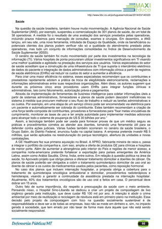 66
http://www.bbc.co.uk/portuguese/noticias/2014/03/140320
Saúde
Na questão da saúde brasileira, também houve muita movimentação. A Agência Nacional de Saúde
Suplementar (ANS), por exemplo, suspendeu a comercialização de 301 planos de saúde, de um total de
38 operadoras. A medida foi o resultado de uma avaliação dos serviços prestados pelas operadoras,
incluindo prazos máximos para marcação de consultas, exames e cirurgias. Em dezembro, a ANS
lançou, em seu site, uma nova ferramenta, intitulada de Espaço da Qualidade, onde os beneficiários ou
potenciais clientes dos planos podem verificar não só a qualidade do atendimento prestado pelas
operadoras, mas todo um conjunto de informações consolidadas no Índice de Desenvolvimento da
Saúde Suplementar (IDSS).
O cenário da saúde também foi muito movimentado por parte dos investimentos na tecnologia da
informação (TI). Vários hospitais de ponta procuraram utilizar investimentos significativos em TI visando
uma melhor qualidade e agilidade na prestação dos serviços aos usuários. Vários especialistas do setor
de saúde acreditam que a construção de uma infraestrutura de TI que suporta o intercâmbio eletrônico
de dados do paciente e integração de dados administrativos com informação clínica a partir de registros
de saúde eletrônicos (EHRs) vai reduzir os custos do setor e aumentar a eficiência.
Para criar uma maior eficiência no sistema, esses especialistas recomendam que os contribuintes e
prestadores rapidamente adotem a prática de troca de elegibilidade eletronicamente, reclamações e
informações administrativas entre suas respectivas organizações. Além disso, os autores sugerem que
durante os próximos cinco anos provedores usem EHRs para integrar funções clínicas e
administrativas, tais como faturamento, autorização prévia e pagamentos.
Através da implementação de ferramentas de business intelligence para coletar informações úteis a
partir de sistemas administrativos, fornecedores e planos de saúde podem descobrir ineficiências no
sistema à medida que procuram melhorar o seu fluxo de trabalho e reduzir as tarefas administrativas e
os custos. Por exemplo, em uma etapa de um serviço clínico pode ser encomendado via eletrônica para
um paciente e automaticamente ser cobrada do contribuinte. Estes também recomendam a criação de
uma força tarefa composta de contribuintes, provedores e fornecedores para ―fixar metas vinculativas de
cumprimento, monitorar as taxas de uso e ter ampla autoridade para implementar medidas adicionais
para alcançar todo o sistema de poupança de US $ 30 bilhões por ano.‖
Assim, a tecnologia também pode ser usada para fornecer provas de que um médico seguiu as
práticas e procedimentos corretos ao atender aos doentes, tornando uma ferramenta útil para se
defender contra ações judiciais. Várias fusões também ocorreram no cenário da saúde brasileira, o
Grupo Sabin, do Distrito Federal, anunciou fusão na capital baiana. A empresa pretende investir R$ 5
milhões, que serão aplicados na reestruturação do parque tecnológico, abertura de unidades e novas
contratações.
A GE Healthcare fez sua primeira aquisição no Brasil. A XPRO, fabricante mineira de raios-x, passa
a integrar o portfólio da companhia e, com isso, amplia a oferta de produtos GE para clínicas e hospitais
de menor porte. Além de aumentar a abrangência pelo interior do País e regiões de menor acesso, a
companhia norte-americana pretende fortalecer a exportação para países emergentes da América
Latina, assim como Arábia Saudita, China, Índia, entre outros. Em relação à questão política na área da
saúde, foi Aprovado projeto que obriga planos a oferecer tratamento domiciliar a doentes de câncer. Os
planos de saúde poderão ser obrigados a cobrir o tratamento quimioterápico domiciliar de uso oral ao
doente de câncer e os custos de medicamentos usados pelos pacientes, como reposição hormonal.
No caso dos planos que incluem internação hospitalar, a proposta obriga a cobertura para o
tratamento de quimioterapia oncológica ambulatorial e domiciliar, procedimentos radioterápicos e
hemoterapia, visando a garantir a continuidade da assistência prestada na internação hospitalar.
Atualmente, 40% dos tratamentos oncológicos são de uso oral e feitos em casa. O percentual deve
dobrar em 15 anos.
Outro fato de suma importância, diz respeito a preocupação da saúde com o meio ambiente.
Pensando nisso, o Hospital Sírio-Libanês se dedicou a criar um projeto de compostagem de lixo
orgânico gerado pela instituição, que deve custar R$ 100 mil por ano. A intenção é abolir o crime
ambiental por meio da reutilização e reciclagem de resíduos está em primeiro plano na instituição. Essa
decisão pelo projeto de compostagem com foco na questão socialmente sustentável é de
responsabilidade e deve ser a de todas as empresas. Isso não se mede em dinheiro e, sim, no impacto
gerado à sociedade, que tem errado por não taxar de forma mais dura àquele que não está sendo
socialmente responsável.
 