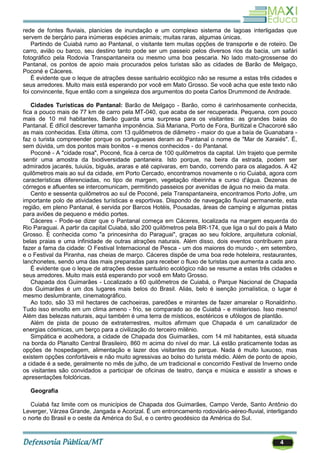 4
rede de fontes fluviais, planícies de inundação e um complexo sistema de lagoas interligadas que
servem de berçário para inúmeras espécies animais; muitas raras, algumas únicas.
Partindo de Cuiabá rumo ao Pantanal, o visitante tem muitas opções de transporte e de roteiro. De
carro, avião ou barco, seu destino tanto pode ser um passeio pelos diversos rios da bacia, um safári
fotográfico pela Rodovia Transpantaneira ou mesmo uma boa pescaria. No lado mato-grossense do
Pantanal, os pontos de apoio mais procurados pelos turistas são as cidades de Barão de Melgaço,
Poconé e Cáceres.
É evidente que o leque de atrações desse santuário ecológico não se resume a estas três cidades e
seus arredores. Muito mais está esperando por você em Mato Grosso. Se você acha que este texto não
foi convincente, fique então com a singeleza dos argumentos do poeta Carlos Drummond de Andrade.
Cidades Turísticas do Pantanal: Barão de Melgaço - Barão, como é carinhosamente conhecida,
fica a pouco mais de 77 km de carro pela MT-040, que acaba de ser recuperada. Pequena, com pouco
mais de 10 mil habitantes, Barão guarda uma surpresa para os visitantes: as grandes baías do
Pantanal. É difícil descrever tamanha imponência. Siá Mariana, Porto de Fora, Buritizal e Chacororé são
as mais conhecidas. Esta última, com 13 quilômetros de diâmetro - maior do que a baía de Guanabara -
faz o turista compreender porque os portugueses deram ao Pantanal o nome de "Mar de Xaraiés". É,
sem dúvida, um dos pontos mais bonitos - e menos conhecidos - do Pantanal.
Poconé - A "cidade rosa", Poconé, fica à cerca de 100 quilômetros da capital. Um trajeto que permite
sentir uma amostra da biodiversidade pantaneira. Isto porque, na beira da estrada, podem ser
admirados jacarés, tuiuiús, biguás, araras e até capivaras, em bando, correndo para os alagados. A 42
quilômetros mais ao sul da cidade, em Porto Cercado, encontramos novamente o rio Cuiabá, agora com
características diferenciadas, no tipo de margem, vegetação ribeirinha e curso d'água. Dezenas de
córregos e afluentes se intercomunicam, permitindo passeios por avenidas de água no meio da mata.
Cento e sessenta quilômetros ao sul de Poconé, pela Transpantaneira, encontramos Porto Jofre, um
importante polo de atividades turísticas e esportivas. Dispondo de navegação fluvial permanente, esta
região, em pleno Pantanal, é servida por Barcos Hotéis, Pousadas, áreas de camping e algumas pistas
para aviões de pequeno e médio portes.
Cáceres - Pode-se dizer que o Pantanal começa em Cáceres, localizada na margem esquerda do
Rio Paraguai. A partir da capital Cuiabá, são 200 quilômetros pela BR-174, que liga o sul do país à Mato
Grosso. É conhecida como "a princesinha do Paraguai", graças ao seu folclore, arquitetura colonial,
belas praias e uma infinidade de outras atrações naturais. Além disso, dois eventos contribuem para
fazer a fama da cidade: O Festival Internacional de Pesca - um dos maiores do mundo -, em setembro,
e o Festival da Piranha, nas cheias de março. Cáceres dispõe de uma boa rede hoteleira, restaurantes,
lanchonetes, sendo uma das mais preparadas para receber o fluxo de turistas que aumenta a cada ano.
É evidente que o leque de atrações desse santuário ecológico não se resume a estas três cidades e
seus arredores. Muito mais está esperando por você em Mato Grosso.
Chapada dos Guimarães - Localizado a 60 quilômetros de Cuiabá, o Parque Nacional de Chapada
dos Guimarães é um dos lugares mais belos do Brasil. Aliás, belo é isenção jornalística, o lugar é
mesmo deslumbrante, cinematográfico.
Ao todo, são 33 mil hectares de cachoeiras, paredões e mirantes de fazer amarelar o Ronaldinho.
Tudo isso envolto em um clima ameno - frio, se comparado ao de Cuiabá - e misterioso. Isso mesmo!
Além das belezas naturais, aqui também é uma terra de místicos, esotéricos e ufólogos de plantão.
Além de pista de pouso de extraterrestres, muitos afirmam que Chapada é um canalizador de
energias cósmicas, um berço para a civilização do terceiro milênio.
Simpática e acolhedora, a cidade de Chapada dos Guimarães, com 14 mil habitantes, está situada
na borda do Planalto Central Brasileiro, 860 m acima do nível do mar. Lá estão praticamente todas as
opções de hospedagem, alimentação e lazer dos visitantes do parque. Nada é muito luxuoso, mas
existem opções confortáveis e não muito agressivas ao bolso do turista médio. Além de ponto de apoio,
a cidade é a sede, geralmente no mês de julho, de um tradicional e concorrido Festival de Inverno onde
os visitantes são convidados a participar de oficinas de teatro, dança e música e assistir a shows e
apresentações folclóricas.
Geografia
Cuiabá faz limite com os municípios de Chapada dos Guimarães, Campo Verde, Santo Antônio do
Leverger, Várzea Grande, Jangada e Acorizal. É um entroncamento rodoviário-aéreo-fluvial, interligando
o norte do Brasil e o oeste da América do Sul, e o centro geodésico da América do Sul.
 