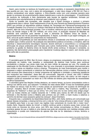 67
Assim, para mandar os resíduos do hospital para o aterro sanitário, é necessário desembolsar uma
boa quantia por ano, mas, com o plano de compostagem, o valor deve chegar a R$ 350 mil. Para o
resíduo compostável virar adubo orgânico, o Sírio-Libanês conta com uma empresa parceira para
ajudar no processo de encaminhamento desse material para a usina de compostagem. O recolhimento
de resíduos da instituição é feito diariamente pela equipe de agentes ambientais, formada por
funcionários que voluntariamente se oferecem para colaborar com o projeto.
Ainda na questão das inovações, vale ressaltar que o Brasil começou a produzir o primeiro
medicamento para o câncer. Esse medicamento é fruto de uma Parceria de Desenvolvimento Produtivo
(PDP) que envolve os laboratórios públicos Instituto de Tecnologia em Fármacos/Farmanguinhos da
Fundação Oswaldo Cruz (Fiocruz) e o Instituto Vital Brazil da Secretaria de Saúde do Estado do Rio de
Janeiro, além de cinco empresas privadas. Com a iniciativa, estima-se que a economia para o Sistema
Único de Saúde chegue a R$ 337 milhões, em cinco anos. A produção nacional do Mesilato de
Imatinibe será suficiente para atender a toda à demanda do Sistema Único de Saúde –
aproximadamente oito mil de pacientes hospitalizados. E depois, a previsão é que sejam entregues, ao
SUS, cerca de quatro milhões de comprimidos do medicamento.
A produção compartilhada por dois laboratórios oficiais é considerada uma forma de garantir que o
resultado seja o melhor possível. Na avaliação dos laboratórios públicos envolvidos, a iniciativa, além de
incentivar o desenvolvimento tecnológico nacional, deverá estimular a concorrência e a consequente
diminuição de preços praticados pelo mercado para outros medicamentos. Apesar das inovações, o
problema na gestão do Sistema Único de Saúde (SUS) ainda continua. O descaso é constante, os
gestores não demonstram preocupação para impulsionar mudança alguma e assim, sem dúvida quem
mais sofre são os pacientes.
Malária
O secretário-geral da ONU, Ban Ki-moon, elogiou os progressos conquistados nos últimos anos na
erradicação da malária, mas ressaltou a necessidade de destinar mais fundos para continuar
combatendo a doença, que ainda mata mais de meio milhão de pessoas por ano. Por ocasião da
celebração do Dia Mundial Contra a Malária, Ban fez uma chamada à comunidade internacional para
que invista e apoie os trabalhos contra a doença. "Precisamos de mais financiamento para manter o
progresso e seguir aumentando a cobertura de intervenções efetivas contra a malária. Precisamos de
mais recursos para desenvolver e manter programas de vigilância e combater a crescente resistência
dos mosquitos aos inseticidas", disse Ban em comunicado. Segundo a Unicef, dos US$ 5 bilhões
necessários para prevenir e controlar a malária nos próximos três anos, não cobriu- se nem sequer a
metade e ainda se necessitam ao redor de 3.700 milhões de dólares para responder às necessidades
da África Subsaariana.
O secretário-geral das Nações Unidas destacou, ao mesmo tempo, os lucros conquistados contra a
doença nos últimos anos, que salvaram "3 milhões de vidas desde 2000"."A taxa de mortalidade global
da malária se reduziu mais de 40% e muitos países se aproximaram com sucesso da eliminação da
doença", ressaltou Ban.O enviado especial da ONU para a malária, Ray Chambers, qualificou o
progresso de "histórico" e disse que se entrou "em uma nova era na luta contra essa antiga praga".
"Com as mortes infantis por malária baixando de 1 milhão para menos de 500 mil desde que foi
lembrado o Dia Mundial contra a Malária pela primeira vez em 2008, a maré mudou e estamos a
caminho de derrotar esse assassino global de crianças", disse Chambers.
Enquanto isso, o presidente da Assembleia-Geral da ONU, John Ashe, lembrou em comunicado que
apesar dessas conquistas, a doença termina com a vida de "uma criança africana a cada minuto". Ainda
há trabalho para fazer e os que vivem nas regiões mais vulneráveis do mundo têm o maior risco",
insistiu Ashe. Segundo dados da Unicef, a malária continua sendo a terceira causa mais comum de
morte entre os menores de cinco anos, com 90% das mortes concentradas na África. A situação
acontece apesar de que a malária é uma doença que pode ser prevenida com medidas simples como
mosquiteiros e curada com tratamentos de apenas três dias se for detectada a tempo, lembrou a
organização.
http://noticias.uol.com.br/saude/ultimas-noticias/efe/2014/04/25/onu-elogia-avancos-contra-malaria-mas-pede-mais-fundos-
para-combater-doenca.htm
 