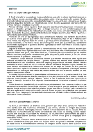 68
Sociedade
Brasil vai ampliar vistos para haitianos
O Brasil vai ampliar a concessão de vistos para haitianos para coibir a entrada ilegal dos imigrantes no
país e facilitar o acesso a serviços públicos de educação, saúde e emprego. Atualmente, cerca de mil vistos
de entrada no Brasil são concedidos a cidadãos haitianos por mês, de acordo com o Ministério das Relações
Exteriores. Segundo o Itamaraty, não há estimativa do número de vistos que passará a ser concedido nem
um limite mensal de emissão do documento.
Além do estímulo à entrada regular no Brasil, o governo federal quer articular parcerias com estados que
recebem os refugiados – principalmente o Acre – e dialogar com países por onde os haitianos passam antes
de chegar ao território nacional. As medidas foram anunciadas após reunião entre os ministros da Casa Civil,
Aloizio Mercadante; da Justiça, José Eduardo Cardozo; das Relações Exteriores, Luiz Alberto Figueiredo, e
representantes de mais cinco ministérios.
―Vamos ter um novo tipo de organização dessa entrada deles [haitianos] para atendê-los de uma forma
que evite os coiotes [pessoas que cobram pela travessia de imigrantes]. Hoje em dia os haitianos estão
sendo vítimas, para chegar ao Brasil, dos coiotes. O que nós queremos e buscamos é que tirem o visto nas
nossas embaixadas, ou no Haiti ou na rota de caminho para o Brasil, para que entrem aqui devidamente
documentados e protegidos de quadrilhas de crime organizado que fazem esse tráfico de pessoas‖, explicou
o ministro Figueiredo.
Segundo o chanceler, o governo brasileiro já havia multiplicado em dez vezes a emissão de vistos para
haitianos. ―Estamos dando hoje dez vezes mais vistos do que dávamos antes. Estamos fazendo um trabalho
importante nessa área que é, sem dúvida nenhuma, o caminho pelo qual queremos que os haitianos
venham: com visto, para garantir a entrada normal, pelos aeroportos e portos do Brasil, e não uma entrada
precária nas mãos de quadrilhas‖, acrescentou.
O ministro da Justiça disse que os cidadãos haitianos que entrarem no Brasil de forma regular terão
prioridade no acesso aos serviços públicos. O governo brasileiro não descarta ainda a possibilidade de
políticas específicas para os haitianos, como aulas de português para os que não falam o idioma. Desde o
terremoto que arrasou o Haiti em 2010, o Brasil tem recebido milhares de refugiados do país caribenho. Na
última semana, a transferência de haitianos que estavam em um abrigo em Brasileia, no Acre, para São
Paulo e estados da região Sul aumentou a tensão sobre a questão dos imigrantes, que chegam ao Brasil
principalmente por vias ilegais. Pelo menos 900 haitianos entram sem visto no território brasileiro por mês,
segundo José Eduardo Cardozo.
No começo da próxima semana, o governo federal vai fazer reuniões com os governadores do Acre, Tião
Viana, e de São Paulo, Geraldo Alckmin, para discutir a situação dos haitianos que já estão no Brasil e dos
imigrantes que continuarão a chegar. Segundo Cardozo, a ideia é auxiliar os estados na organização da
entrada e prestação de serviços aos imigrantes, como emissão de documentos e acesso a hospitais e
escolas.
Apesar do estímulo à regularização da entrada de novos imigrantes do Haiti, o governo brasileiro diz que
não se trata de uma política de atração de imigrantes. ―Nós os recebemos, mas não queremos atraí-los, do
ponto de vista de ter uma política específica para isso. Vamos recebê-los, o Brasil tem tradicionalmente uma
política de acolhimento do estrangeiro que vêm [para cá]. Essa é a nossa postura. Não é de botar transporte
para trazer. Quem chegar aqui obviamente terá o tratamento que o Estado brasileiro historicamente dá aos
estrangeiros‖, destacou Cardozo.
30/04/2014 Agência Brasil
Intimidade Compartilhada na Internet
No Brasil, a privacidade é um direito de todos, garantido pelo artigo 5º da Constituição Federal de
1988. Sendo assim, são invioláveis a intimidade, a vida privada, a honra e a imagem das pessoas,
assegurado o direito à indenização pelo dano material ou moral decorrente de sua violação. Uma das
formas cada vez mais frequente de violar a privacidade de uma pessoa é o ―sexting‖, quando vídeos e
imagens com conteúdo sexual vazam na internet ou via celulares sem o consentimento de todos os
envolvidos. Casos recentes ocorridos no Brasil em 2013 ilustram o quão grave é a exposição desse
conteúdo na internet.
Uma jovem de 16 anos do interior do Rio Grande do Sul e outra adolescente de 17 anos, do interior
do Piauí, cometeram suicídio após terem suas imagens íntimas divulgadas na internet e compartilhadas
em redes sociais. A primeira teria sido vítima de um colega de escola, suspeito de ter publicado a foto
 
