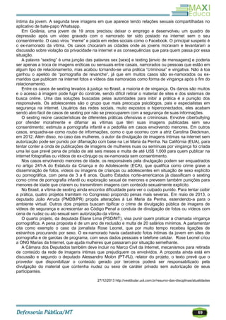 69
íntima da jovem. A segunda teve imagens em que aparece tendo relações sexuais compartilhadas no
aplicativo de bate-papo Whatsapp.
Em Goiânia, uma jovem de 19 anos precisou deixar o emprego e desenvolveu um quadro de
depressão após um vídeo gravado com o namorado ter sido postado na internet sem o seu
consentimento. O caso virou ―meme‖ e piada em redes sociais como o Facebook. O principal suspeito é
o ex-namorado da vítima. Os casos chocaram as cidades onde as jovens moravam e levantaram a
discussão sobre violação da privacidade na internet e as consequências que para quem passa por essa
situação.
A palavra ―sexting‖ é uma junção das palavras sex [sexo] e texting [envio de mensagens] e poderia
ser apenas a troca de imagens eróticas ou sensuais entre casais, namorados ou pessoas que estão em
algum tipo de relacionamento, mas acabou tornando-se uma prática ―criminosa‖ e vingativa. Não à toa
ganhou o apelido de ―pornografia de revanche‖, já que em muitos casos são ex-namorados ou ex-
maridos que publicam na internet fotos e vídeos das namoradas como forma de vingança após o fim do
relacionamento.
Entre os casos de sexting levados à justiça no Brasil, a maioria é de vingança. Os danos são muitos
e o acesso à imagem pode fugir do controle, sendo difícil retirar o material de sites e dos sistemas de
busca online. Uma das soluções buscadas pelas autoridades para inibir a prática é a punição dos
responsáveis. Os adolescentes são o grupo que mais preocupa psicólogos, pais e especialistas em
segurança na internet. Usuários das redes sociais, muito expostos e hiperconectados, eles acabam
sendo alvo fácil de casos de sexting por não se preocuparem com a segurança de suas informações.
O sexting reúne características de diferentes práticas ofensivas e criminosas. Envolve ciberbullying
por ofender moralmente e difamar as vítimas que têm suas imagens publicadas sem seu
consentimento; estimula a pornografia infantil e a pedofilia em casos envolvendo menores. Em outros
casos, enquadra-se como roubo de informações, como o que ocorreu com a atriz Carolina Dieckman,
em 2012. Além disso, no caso das mulheres, o autor da divulgação de imagens íntimas na internet sem
autorização pode ser punido por difamação com base na Lei Maria da Penha. Na Califórnia (EUA), para
tentar conter a onda de publicações de imagens de mulheres nuas ou seminuas por vingança foi criada
uma lei que prevê pena de prisão de até seis meses e multa de até US$ 1.000 para quem publicar na
internet fotografias ou vídeos de ex-cônjuge ou ex-namorada sem consentimento.
Nos casos envolvendo menores de idade, os responsáveis pela divulgação podem ser enquadrados
no artigo 241-A do Estatuto da Criança e do Adolescente (ECA), que qualifica como crime grave a
disseminação de fotos, vídeos ou imagens de crianças ou adolescentes em situação de sexo explícito
ou pornográfica, com pena de 3 a 6 anos. Quatro Estados norte-americanos já classificam o sexting
como crime de pornografia infantil ou exploração sexual de menores e preveem também punições para
menores de idade que criarem ou transmitirem imagens com conteúdo sexualmente explícito.
No Brasil, a vítima de sexting ainda encontra dificuldade para ver o culpado punido. Para tentar coibir
a prática, quatro projetos tramitam no Congresso propondo penas mais severas. Em maio de 2013, o
deputado João Arruda (PMDB/PR) propôs alterações à Lei Maria da Penha, estendendo-a para o
ambiente virtual. Outros dois projetos buscam tipificar o crime de divulgação pública de imagens de
vídeos de segurança e acrescentar ao Código Penal a conduta de divulgação de fotos ou vídeos com
cena de nudez ou ato sexual sem autorização da vítima.
O quarto projeto, da deputada Eliane Lima (PSD/MT), visa punir quem praticar a chamada vingança
pornográfica. A pena proposta é de um ano de reclusão e multa de 20 salários mínimos. A parlamentar
cita como exemplo o caso da jornalista Rose Leonel, que por muito tempo recebeu ligações de
estranhos procurando por sexo. O ex-namorado havia cadastrado fotos íntimas da jovem em sites de
pornografia e de garotas de programa, com seus dados pessoais e telefone celular. Rose Leonel criou
a ONG Marias da Internet, que ajuda mulheres que passaram por situação semelhante.
A Câmara dos Deputados também deve incluir no Marco Civil da Internet, mecanismos para retirada
de conteúdo da rede de imagens íntimas que prejudiquem os envolvidos. A proposta ainda está em
discussão e segundo o deputado Alessandro Molon (PT-RJ), relator do projeto, o texto prevê que o
provedor que disponibilizar o conteúdo gerado por terceiros poderá ser responsabilizado pela
divulgação do material que contenha nudez ou sexo de caráter privado sem autorização de seus
participantes.
27/12/2013 http://vestibular.uol.com.br/resumo-das-disciplinas/atualidades
 