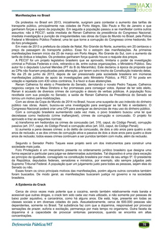 70
Manifestações no Brasil
Os protestos no Brasil em 2013, inicialmente, surgiram para contestar o aumento das tarifas de
transporte público, principalmente nas cidades de Porto Alegre, São Paulo e Rio de Janeiro e que
ganharam forças e apoio da população. Em seguida a população passou a se manifestar contra outros
assuntos: não à PEC37; saída imediata de Renan Calheiros da presidência do Congresso Nacional;
imediata investigação e punição de irregularidades nas obras da Copa do Mundo no Brasil, pela Polícia
Federal e Ministério Público Federal; uma lei que torne a corrupção do Congresso crime hediondo; fim
do foro privilegiado.
Em maio de 2013 a prefeitura da cidade de Natal, Rio Grande do Norte, aumentou em 20 centavos o
preço da passagem do transporte público. Esse foi o estopim das manifestações. As primeiras
manifestações tiveram início dia 25 de março em Porto Alegre, Rio Grande do Sul, com o aumento da
tarifa de ônibus e lotações. Os protestos ganharam força quando houve o reajuste dos preços.
A PEC37 foi um projeto legislativo brasileiro que se aprovado, limitaria o poder de investigação
criminal a Polícias Federais e civis, retirando-o de, entre outras organizações, o Ministério Público. Seu
autor foi o deputado Lourival Mendes (PT do B do Maranhão). Este declarou à época da proposta que
as CPIs não ficariam prejudicadas pela alteração, por terem outro trecho da Constituição tratando delas.
No dia 25 de junho de 2013, depois de ser pressionado pela sociedade brasileira em inúmeras
manifestações públicas de apoio às investigações pelo Ministério Público, a PEC 37 foi posta em
votação e rejeitada com 430 votos contrários, 9 a favor e duas abstenções.
Renan Calheiros foi eleito o Presidente do Senado, derrotando o novato Pedro Taques. Calheiros
negociou cargos na Mesa Diretora e fez promessas para conseguir votos. Apesar de ter sido eleito,
Renan é acusado de diversos crimes de corrupção e desvio de verbas públicas. A população ficou
revoltada com sua posição no Senado; a saída de Renan Calheiros da Presidência do Senado se
tornou um motivo para mobilizações.
Com as obras da Copa do Mundo de 2014 no Brasil, houve uma suspeita de uso indevido do dinheiro
público nas obras. Assim, buscou-se uma investigação para averiguar se tal fato é verdadeiro. O
Congresso Nacional poderá criar uma CPI para averiguar as denúncias de mau uso do dinheiro público.
Com a corrupção brasileira aumentando cada vez mais, o povo brasileiro buscou uma lei que
decretasse como hediondo (crime inafiançável), crimes de corrupção e concussão. O projeto foi
aprovado e traz as seguintes normas:
a) transforma em hediondos os crimes de concussão (art. 316, caput, do Código Penal), corrupção
passiva (art. 317, caput, do Código Penal) e corrupção ativa (art. 333, caput, do Código Penal);
b) aumenta a pena desses crimes: a do delito de concussão, de dois a oito anos para quatro a oito
anos de reclusão, e as dos crimes de corrupção ativa e passiva de dois a doze anos para quatro a doze
anos de reclusão; todos esses crimes continuam a ser punidos também com multa, além da reclusão.
Segundo o Senador Pedro Taques esse projeto será um dos instrumentos para construir uma
sociedade mais justa.
Foro Privilegiado é um mecanismo presente no ordenamento jurídico brasileiro que designa uma
forma especial e particular para julgar-se determinadas autoridades. Tal dispositivo é uma clara exceção
ao princípio da igualdade, consagrado na constituição brasileira por meio de seu artigo 5º. O presidente
da República, deputados federais, senadores e ministros, por exemplo, são sempre julgados pelo
Supremo Tribunal Federal. A população quer um julgamento justo para todas as pessoas, sejam elas do
Senado ou não.
Esses foram os cinco principais motivos das manifestações, porém alguns outros conceitos também
foram buscados. De modo geral, as manifestações buscaram justiça no governo e na sociedade
brasileira.
A Epidemia do Crack
Cerca de cinco vezes mais potente que a cocaína, sendo também relativamente mais barata e
acessível que outras drogas, o crack tem sido cada vez mais utilizado, e não somente por pessoas de
baixo poder aquisitivo, e carcerários, como há alguns anos. Ele está, hoje, presente em todas as
classes sociais e em diversas cidades do país. Assustadoramente, cerca de 600.000 pessoas são
dependentes, somente no Brasil. Tal substância faz com que a dopamina, responsável por provocar
sensações de prazer, euforia e excitação, permaneça por mais tempo no organismo. Outra faceta da
dopamina é a capacidade de provocar sintomas paranoicos, quando se encontra em altas
concentrações.
 