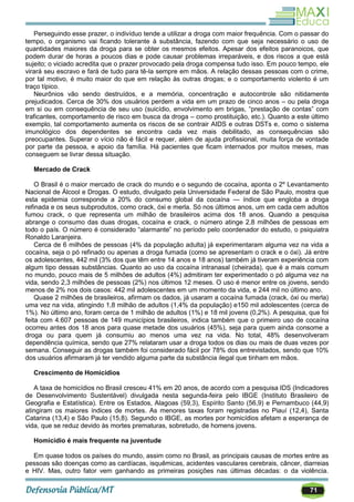 71
Perseguindo esse prazer, o indivíduo tende a utilizar a droga com maior frequência. Com o passar do
tempo, o organismo vai ficando tolerante à substância, fazendo com que seja necessário o uso de
quantidades maiores da droga para se obter os mesmos efeitos. Apesar dos efeitos paranoicos, que
podem durar de horas a poucos dias e pode causar problemas irreparáveis, e dos riscos a que está
sujeito; o viciado acredita que o prazer provocado pela droga compensa tudo isso. Em pouco tempo, ele
virará seu escravo e fará de tudo para tê-la sempre em mãos. A relação dessas pessoas com o crime,
por tal motivo, é muito maior do que em relação às outras drogas; e o comportamento violento é um
traço típico.
Neurônios vão sendo destruídos, e a memória, concentração e autocontrole são nitidamente
prejudicados. Cerca de 30% dos usuários perdem a vida em um prazo de cinco anos – ou pela droga
em si ou em consequência de seu uso (suicídio, envolvimento em brigas, ―prestação de contas‖ com
traficantes, comportamento de risco em busca da droga – como prostituição, etc.). Quanto a este último
exemplo, tal comportamento aumenta os riscos de se contrair AIDS e outras DSTs e, como o sistema
imunológico dos dependentes se encontra cada vez mais debilitado, as consequências são
preocupantes. Superar o vício não é fácil e requer, além de ajuda profissional, muita força de vontade
por parte da pessoa, e apoio da família. Há pacientes que ficam internados por muitos meses, mas
conseguem se livrar dessa situação.
Mercado de Crack
O Brasil é o maior mercado de crack do mundo e o segundo de cocaína, aponta o 2º Levantamento
Nacional de Álcool e Drogas. O estudo, divulgado pela Universidade Federal de São Paulo, mostra que
esta epidemia corresponde a 20% do consumo global da cocaína — índice que engloba a droga
refinada e os seus subprodutos, como crack, óxi e merla. Só nos últimos anos, um em cada cem adultos
fumou crack, o que representa um milhão de brasileiros acima dos 18 anos. Quando a pesquisa
abrange o consumo das duas drogas, cocaína e crack, o número atinge 2,8 milhões de pessoas em
todo o país. O número é considerado ―alarmante‖ no período pelo coordenador do estudo, o psiquiatra
Ronaldo Laranjeira.
Cerca de 6 milhões de pessoas (4% da população adulta) já experimentaram alguma vez na vida a
cocaína, seja o pó refinado ou apenas a droga fumada (como se apresentam o crack e o óxi). Já entre
os adolescentes, 442 mil (3% dos que têm entre 14 anos e 18 anos) também já tiveram experiência com
algum tipo dessas substâncias. Quanto ao uso da cocaína intranasal (cheirada), que é a mais comum
no mundo, pouco mais de 5 milhões de adultos (4%) admitiram ter experimentado o pó alguma vez na
vida, sendo 2,3 milhões de pessoas (2%) nos últimos 12 meses. O uso é menor entre os jovens, sendo
menos de 2% nos dois casos: 442 mil adolescentes em um momento da vida, e 244 mil no último ano.
Quase 2 milhões de brasileiros, afirmam os dados, já usaram a cocaína fumada (crack, óxi ou merla)
uma vez na vida, atingindo 1,8 milhão de adultos (1,4% da população) e150 mil adolescentes (cerca de
1%). No último ano, foram cerca de 1 milhão de adultos (1%) e 18 mil jovens (0,2%). A pesquisa, que foi
feita com 4.607 pessoas de 149 municípios brasileiros, indica também que o primeiro uso de cocaína
ocorreu antes dos 18 anos para quase metade dos usuários (45%), seja para quem ainda consome a
droga ou para quem já consumiu ao menos uma vez na vida. No total, 48% desenvolveram
dependência química, sendo que 27% relataram usar a droga todos os dias ou mais de duas vezes por
semana. Conseguir as drogas também foi considerado fácil por 78% dos entrevistados, sendo que 10%
dos usuários afirmaram já ter vendido alguma parte da substância ilegal que tinham em mãos.
Crescimento de Homicídios
A taxa de homicídios no Brasil cresceu 41% em 20 anos, de acordo com a pesquisa IDS (Indicadores
de Desenvolvimento Sustentável) divulgada nesta segunda-feira pelo IBGE (Instituto Brasileiro de
Geografia e Estatística). Entre os Estados, Alagoas (59,3), Espírito Santo (56,9) e Pernambuco (44,9)
atingiram os maiores índices de mortes. As menores taxas foram registradas no Piauí (12,4), Santa
Catarina (13,4) e São Paulo (15,8). Segundo o IBGE, as mortes por homicídios afetam a esperança de
vida, que se reduz devido às mortes prematuras, sobretudo, de homens jovens.
Homicídio é mais frequente na juventude
Em quase todos os países do mundo, assim como no Brasil, as principais causas de mortes entre as
pessoas são doenças como as cardíacas, isquêmicas, acidentes vasculares cerebrais, câncer, diarreias
e HIV. Mas, outro fator vem ganhando as primeiras posições nas últimas décadas: o da violência.
 