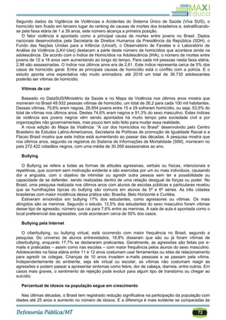 72
Segundo dados da Vigilância de Violências e Acidentes do Sistema Único de Saúde (Viva SUS), o
homicídio tem ficado em terceiro lugar do ranking de causas de mortes dos brasileiros e, estratificando-
se pela faixa etária de 1 a 39 anos, este número alcança a primeira posição.
O fator violência é apontado como a principal causa de mortes entre jovens no Brasil. Dados
nacionais desenvolvidos pela Secretaria de Direitos Humanos da Presidência da República (SDH), o
Fundo das Nações Unidas para a Infância (Unicef), o Observatório de Favelas e o Laboratório de
Análise da Violência (LAV-Uerj) destacam a parte deste número de homicídios que acontece ainda na
adolescência. De acordo com o Índice de Homicídios na Adolescência (IHA), o número de mortes entre
jovens de 12 a 18 anos vem aumentando ao longo do tempo. Para cada mil pessoas nesta faixa etária,
2,98 são assassinadas. O índice nos últimos anos era de 2,61. Este índice representa cerca de 5% dos
casos de homicídio geral. Entre as principais causas de homicídio está o conflito com a polícia. E o
estudo aponta uma expectativa não muito animadora: até 2016 um total de 36.735 adolescentes
poderão ser vítimas de homicídio.
Vítimas de cor
Baseado no DataSUS/Ministério da Saúde e no Mapa da Violência nos últimos anos mostra que
morreram no Brasil 49.932 pessoas vítimas de homicídio, um total de 26,2 para cada 100 mil habitantes.
Dessas vítimas, 70,6% eram negras. 26.854 jovens entre 15 e 29 sofreram homicídio, ou seja, 53,5% do
total de vítimas nos últimos anos. Destes 74,6% eram negros e 91,3% do sexo masculino. Estes índices
de violência aos jovens negros vêm sendo apontados há muito tempo pela sociedade civil e por
organizações não governamentais, mas pouco tem sido feito para mudar essa realidade.
A nova edição do Mapa da Violência: ―A cor dos homicídios no Brasil‖ desenvolvido pelo Centro
Brasileiro de Estudos Latino-Americanos, Secretaria de Políticas de promoção de Igualdade Racial e a
Flacso Brasil mostra que este índice está aumentando ao passar das décadas. A pesquisa mostra que
nos últimos anos, segundo os registros do Sistema de Informações de Mortalidade (SIM), morreram no
país 272.422 cidadãos negros, com uma média de 30.269 assassinatos ao ano.
Bullying
O Bullying se refere a todas as formas de atitudes agressivas, verbais ou físicas, intencionais e
repetitivas, que ocorrem sem motivação evidente e são exercidas por um ou mais indivíduos, causando
dor e angústia, com o objetivo de intimidar ou agredir outra pessoa sem ter a possibilidade ou
capacidade de se defender, sendo realizadas dentro de uma relação desigual de forças ou poder. No
Brasil, uma pesquisa realizada nos últimos anos com alunos de escolas públicas e particulares revelou
que as humilhações típicas do bullying são comuns em alunos da 5ª e 6ª séries. As três cidades
brasileiras com maior incidência dessa prática são: Brasília, Belo Horizonte e Curitiba.
Estiveram envolvidos em bullying 17% dos estudantes, como agressores ou vítimas. Os mais
atingidos são os meninos. Segundo o estudo, 12,5% dos estudantes do sexo masculino foram vítimas
desse tipo de agressão, número que cai para 7,6% entre as meninas. A sala de aula é apontada como o
local preferencial das agressões, onde acontecem cerca de 50% dos casos.
Bullying pela Internet
O ciberbullying, ou bullying virtual, está ocorrendo com maior frequência no Brasil, segundo a
pesquisa. Do universo de alunos entrevistados, 16,8% disseram que são ou já foram vítimas de
ciberbullying, enquanto 17,7% se declararam praticantes. Geralmente, as agressões são feitas por e-
mails e praticadas – assim como nas escolas – com maior frequência pelos alunos do sexo masculino.
Adolescentes na faixa etária entre 11 e 12 anos costumam usar ferramentas ou sites de relacionamento
para agredir os colegas. Crianças de 10 anos invadem e-mails pessoais e se passam pela vítima.
Independentemente do ambiente, seja ele virtual ou escolar, as vítimas não costumam reagir às
agressões e podem passar a apresentar sintomas como febre, dor de cabeça, diarreia, entre outros. Em
casos mais graves, o sentimento de rejeição pode evoluir para algum tipo de transtorno ou chegar ao
suicídio.
Percentual de idosos na população segue em crescimento
Nas últimas décadas, o Brasil tem registrado redução significativa na participação da população com
idades até 25 anos e aumento no número de idosos. E a diferença é mais evidente se comparadas às
 