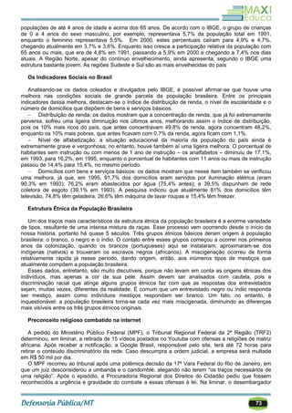 73
populações de até 4 anos de idade e acima dos 65 anos. De acordo com o IBGE, o grupo de crianças
de 0 a 4 anos do sexo masculino, por exemplo, representava 5,7% da população total em 1991,
enquanto o feminino representava 5,5%. Em 2000, estes percentuais caíram para 4,9% e 4,7%,
chegando atualmente em 3,7% e 3,6%. Enquanto isso cresce a participação relativa da população com
65 anos ou mais, que era de 4,8% em 1991, passando a 5,9% em 2000 e chegando a 7,4% nos dias
atuais. A Região Norte, apesar do contínuo envelhecimento, ainda apresenta, segundo o IBGE uma
estrutura bastante jovem. As regiões Sudeste e Sul são as mais envelhecidas do país
Os Indicadores Sociais no Brasil
Analisando-se os dados coleados e divulgados pelo IBGE, é possível afirmar-se que houve uma
melhora nas condições sociais de grande parcela da população brasileira. Entre os principais
indicadores dessa melhora, destacam-se o índice de distribuição de renda, o nível de escolaridade e o
número de domicílios que dispõem de bens e serviços básicos.
 Distribuição de renda: os dados mostram que a concentração de renda, que já foi extremamente
perversa, sofreu uma ligeira diminuição nos últimos anos, melhorando assim o índice de distribuição,
pois os 10% mais ricos do país, que antes concentravam 49,8% de renda, agora concentram 48,2%,
enquanto os 10% mais pobres, que antes ficavam com 0,7% da renda, agora ficam com 1,1%.
 Nível de alfabetização: a situação educacional da maioria da população do país ainda é
extremamente grave e vergonhosa; no entanto, houve também aí uma ligeira melhora. O porcentual de
habitantes sem instrução ou com menos de 1 ano de instrução – os analfabetos – diminuiu de 17.1%,
em 1993, para 16,2%, em 1995, enquanto o porcentual de habitantes com 11 anos ou mais de instrução
passou de 14,4% para 15,4%, no mesmo período.
 Domicílios com bens e serviços básicos: os dados mostram que nesse item também se verificou
uma melhora, já que, em 1995, 91,7% dos domicílios eram servidos por iluminação elétrica (eram
90,3% em 1993); 76,2% eram abastecidos por água (75,4% antes); e 39,5% dispunham de rede
coletora de esgoto (39,1% em 1993). A pesquisa indicou que atualmente 81% dos domicílios têm
televisão, 74,8% têm geladeira, 26,6% têm máquina de lavar roupas e 15,4% têm freezer.
Estrutura Étnica da População Brasileira
Um dos traços mais característicos da estrutura étnica da população brasileira é a enorme variedade
de tipos, resultante de uma intensa mistura de raças. Esse processo vem ocorrendo desde o início da
nossa história, portanto há quase 5 séculos. Três grupos étnicos básicos deram origem à população
brasileira: o branco, o negro e o índio. O contato entre esses grupos começou a ocorrer nos primeiros
anos da colonização, quando os brancos (portugueses) aqui se instalaram, aproximaram-se dos
indígenas (nativos) e trouxeram os escravos negros (africanos). A miscigenação ocorreu de forma
relativamente rápida já nesse período, dando origem, então, aos inúmeros tipos de mestiços que
atualmente compõem a população brasileira.
Esses dados, entretanto, são muito discutíveis, porque não levam em conta as origens étnicas dos
indivíduos, mas apenas a cor de sua pele. Assim devem ser analisados com cautela, pois a
discriminação racial que atinge alguns grupos étnicos faz com que as respostas dos entrevistados
sejam, muitas vezes, diferentes da realidade. É comum que um entrevistado negro ou índio responda
ser mestiço, assim como indivíduos mestiços respondam ser branco. Um fato, no entanto, é
inquestionável: a população brasileira torna-se cada vez mais miscigenada, diminuindo as diferenças
mais visíveis entre os três grupos étnicos originais.
Preconceito religioso combatido na internet
A pedido do Ministério Público Federal (MPF), o Tribunal Regional Federal da 2ª Região (TRF2)
determinou, em liminar, a retirada de 15 vídeos postados no Youtube com ofensas a religiões de matriz
africana. Após receber a notificação, a Google Brasil, responsável pelo site, terá até 72 horas para
retirar o conteúdo discriminatório da rede. Caso descumpra a ordem judicial, a empresa será multada
em R$ 50 mil por dia.
O MPF recorreu ao tribunal após uma polêmica decisão da 17ª Vara Federal do Rio de Janeiro, em
que um juiz desconsiderou a umbanda e o candomblé, alegando não terem ―os traços necessários de
uma religião‖. Após o episódio, a Procuradoria Regional dos Direitos do Cidadão pediu que fossem
reconhecidos a urgência e gravidade do combate a essas ofensas à lei. Na liminar, o desembargador
 