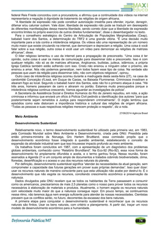 74
federal Reis Friede concordou com a procuradoria, e afirmou que a continuidade dos vídeos na internet
representaria a negação à dignidade de tratamento às religiões de origem africana.
―A liberdade de expressão não pode constituir autorização irrestrita para ofender, injuriar, denegrir,
difamar e/ou caluniar outrem. Vale dizer, liberdade de expressão não pode se traduzir em desrespeito
às diferentes manifestações dessa mesma liberdade, sendo correto dizer que a liberdade de expressão
encontra limites no próprio exercício de outros direitos fundamentais‖, disse o desembargador no texto.
Para o conselheiro estratégico do Centro de Articulação de Populações Marginalizadas (Ceap),
babalaô Ivanir dos Santos, a determinação do TRF2 é uma grande vitória. ―É uma decisão muito
importante para a luta contra a intolerância religiosa. Os vídeos são uma representação de um número
muito maior que existe circulando na internet, que demonizam e depreciam a religião. Uma coisa é você
falar sobre a sua religião, outra coisa é você usar um vídeo para demonizar as religiões de matrizes
africanas‖, disse.
O líder religioso lamentou o uso da internet para a propagação de preconceito. ―Uma coisa é ter
opinião, outra coisa é usar os meios de comunicação para disseminar ódio e preconceito. Isso é com
qualquer religião, não só as de matrizes africanas. Anglicanos, budistas, judeus, islâmicos, a própria
Igreja Católica também estão sofrendo com isso. Cristo não ensinou a ninguém odiar o próximo, ele
ensinou a amar. Nós não podemos generalizar, nem todos fazem esse tipo de coisa. Na verdade são
pessoas que usam da religião para disseminar ódio, não com objetivos religiosos‖, opinou.
Outro caso de intolerância religiosa ocorreu durante a madrugada desta sexta-feira (27), na casa de
candomblé Conceição d'Lissá, em Duque de Caxias, na Baixada Fluminense. Criminosos invadiram e
atearam fogo ao local. Segundo o babalaô Ivanir dos Santos, este não foi o primeiro ataque à casa. ―Há
três anos, homens passaram de carro e atiraram no portão. Estamos muito preocupados porque a
intolerância religiosa continua crescendo. Vamos aguardar as investigações da polícia‖.
A Secretaria de Assistência Social e Direitos Humanos do Rio de Janeiro repudiou, em nota, a ação
criminosa e informou que enviará um ofício à Polícia Civil pedindo a identificação dos autores ―para que
posteriormente sejam remetidos à Justiça para responderem criminalmente‖. O órgão lembrou que
episódios como este distorcem a importância histórica e cultural das religiões de origem africana.
―Todas as pessoas e suas respectivas religiões merecem proteção e respeito‖, diz a nota.
27/06/2014 Agência Brasil
Meio Ambiente
Desenvolvimento Sustentável
Relativamente novo, o termo desenvolvimento sustentável foi utilizado pela primeira vez, em 1983,
pela Comissão Mundial sobre Meio Ambiente e Desenvolvimento, criada pela ONU. Presidida pela
então primeira-ministra da Noruega, Gro Harlem Brudtland, essa comissão propôs que o
desenvolvimento econômico fosse integrado à questão ambiental, estabelecendo o conceito de
expansão da atividade industrial sem que isso trouxesse impacto profundo ao meio ambiente.
Os trabalhos foram concluídos em 1987, com a apresentação de um diagnóstico dos problemas
globais ambientais, conhecido como ―Relatório Brundtland‖. Na Eco-92 (Rio-92), essa nova forma de
desenvolvimento foi amplamente difundida e aceita, e o termo ganhou força. Nessa reunião, foram
assinados a Agenda 21 e um conjunto amplo de documentos e tratados cobrindo biodiversidade, clima,
florestas, desertificação e o acesso e uso dos recursos naturais do planeta.
Por definição, desenvolvimento sustentável significa ―atender às necessidades da atual geração, sem
comprometer a capacidade das futuras gerações em prover suas próprias demandas‖. Isso quer dizer:
usar os recursos naturais de maneira consciente para que esta utilização não acabe por destruí-lo. É o
desenvolvimento que não esgota os recursos, conciliando crescimento econômico e preservação da
natureza.
Dados divulgados pela ONU revelam que se todos os habitantes da Terra passassem a consumir
como os americanos, precisaríamos de mais 2,5 planetas como o nosso para prover todos os recursos
necessários à elaboração de materiais e produtos. Atualmente, o homem esgota os recursos naturais
com velocidade muito maior do que a natureza consegue repor. Em pouco tempo, se continuarmos
nesse ritmo, não teremos água nem energia suficiente para atender às nossas necessidades. Cientistas
preveem que os conflitos serão, no futuro, decorrentes da escassez dos bens naturais.
A primeira etapa para conquistar o desenvolvimento sustentável é reconhecer que os recursos
naturais são finitos. Usar os bens naturais, com critério e planejamento. A partir daí, traçar um novo
modelo de desenvolvimento econômico para a humanidade.
 