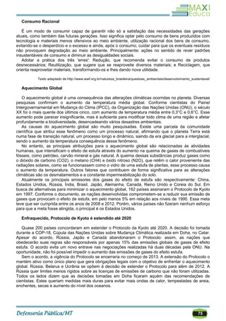75
Consumo Racional
É um modo de consumir capaz de garantir não só a satisfação das necessidades das gerações
atuais, como também das futuras gerações. Isso significa optar pelo consumo de bens produzidos com
tecnologia e materiais menos ofensivos ao meio ambiente, utilização racional dos bens de consumo,
evitando-se o desperdício e o excesso e ainda, após o consumo, cuidar para que os eventuais resíduos
não provoquem degradação ao meio ambiente. Principalmente: ações no sentido de rever padrões
insustentáveis de consumo e diminuir as desigualdades sociais.
Adotar a prática dos três 'erres': Redução, que recomenda evitar o consumo de produtos
desnecessários; Reutilização, que sugere que se reaproveite diversos materiais; e Reciclagem, que
orienta reaproveitar materiais, transformando-os e lhes dando nova utilidade.
Texto adaptado de http://www.wwf.org.br/natureza_brasileira/questoes_ambientais/desenvolvimento_sustentavel/
Aquecimento Global
O aquecimento global é uma consequência das alterações climáticas ocorridas no planeta. Diversas
pesquisas confirmam o aumento da temperatura média global. Conforme cientistas do Painel
Intergovernamental em Mudança do Clima (IPCC), da Organização das Nações Unidas (ONU), o século
XX foi o mais quente dos últimos cinco, com aumento de temperatura média entre 0,3°C e 0,6°C. Esse
aumento pode parecer insignificante, mas é suficiente para modificar todo clima de uma região e afetar
profundamente a biodiversidade, desencadeando vários desastres ambientais.
As causas do aquecimento global são muito pesquisadas. Existe uma parcela da comunidade
científica que atribui esse fenômeno como um processo natural, afirmando que o planeta Terra está
numa fase de transição natural, um processo longo e dinâmico, saindo da era glacial para a interglacial,
sendo o aumento da temperatura consequência desse fenômeno.
No entanto, as principais atribuições para o aquecimento global são relacionadas às atividades
humanas, que intensificam o efeito de estufa através do aumento na queima de gases de combustíveis
fósseis, como petróleo, carvão mineral e gás natural. A queima dessas substâncias produz gases como
o dióxido de carbono (CO2), o metano (CH4) e óxido nitroso (N2O), que retêm o calor proveniente das
radiações solares, como se funcionassem como o vidro de uma estufa de plantas, esse processo causa
o aumento da temperatura. Outros fatores que contribuem de forma significativa para as alterações
climáticas são os desmatamentos e a constante impermeabilização do solo.
Atualmente os principais emissores dos gases do efeito de estufa são respectivamente: China,
Estados Unidos, Rússia, Índia, Brasil, Japão, Alemanha, Canadá, Reino Unido e Coreia do Sul. Em
busca de alternativas para minimizar o aquecimento global, 162 países assinaram o Protocolo de Kyoto
em 1997. Conforme o documento, as nações desenvolvidas comprometem-se a reduzir sua emissão de
gases que provocam o efeito de estufa, em pelo menos 5% em relação aos níveis de 1990. Essa meta
teve que ser cumprida entre os anos de 2008 e 2012. Porém, vários países não fizeram nenhum esforço
para que a meta fosse atingida, o principal é os Estados Unidos.
Enfraquecido, Protocolo de Kyoto é estendido até 2020
Quase 200 países concordaram em estender o Protocolo da Kyoto até 2020. A decisão foi tomada
durante a COP-18, Cúpula das Nações Unidas sobre Mudança Climática realizada em Doha, no Catar.
Apesar do acordo, Rússia, Japão e Canadá abandonaram o Protocolo: assim, as nações que
obedecerão suas regras são responsáveis por apenas 15% das emissões globais de gases de efeito
estufa. O acordo evita um novo entrave nas negociações realizadas há duas décadas pela ONU. Na
oportunidade, não foi possível impedir o aumento das emissões de gases do efeito estufa.
Sem o acordo, a vigência do Protocolo se encerraria no começo de 2013. A extensão do Protocolo o
mantém ativo como único plano que gera obrigações legais com o objetivo de enfrentar o aquecimento
global. Rússia, Belarus e Ucrânia se opõem à decisão de estender o Protocolo para além de 2012. A
Rússia quer limites menos rígidos sobre as licenças de emissões de carbono que não foram utilizadas.
Todos os lados dizem que as decisões tomadas em Doha ficaram aquém das recomendações de
cientistas. Estes queriam medidas mais duras para evitar mais ondas de calor, tempestades de areia,
enchentes, secas e aumento do nível dos oceanos.
 