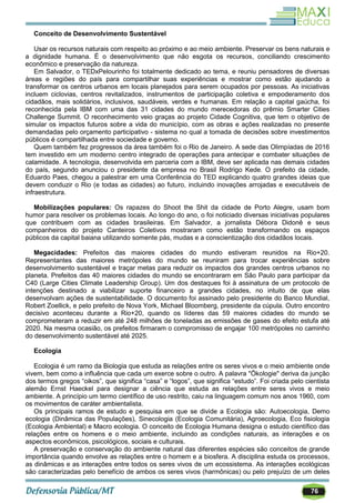 76
Conceito de Desenvolvimento Sustentável
Usar os recursos naturais com respeito ao próximo e ao meio ambiente. Preservar os bens naturais e
a dignidade humana. É o desenvolvimento que não esgota os recursos, conciliando crescimento
econômico e preservação da natureza.
Em Salvador, o TEDxPelourinho foi totalmente dedicado ao tema, e reuniu pensadores de diversas
áreas e regiões do país para compartilhar suas experiências e mostrar como estão ajudando a
transformar os centros urbanos em locais planejados para serem ocupados por pessoas. As iniciativas
incluem ciclovias, centros revitalizados, instrumentos de participação coletiva e empoderamento dos
cidadãos, mais solidários, inclusivos, saudáveis, verdes e humanas. Em relação a capital gaúcha, foi
reconhecida pela IBM com uma das 31 cidades do mundo merecedoras do prêmio Smarter Cities
Challenge Summit. O reconhecimento veio graças ao projeto Cidade Cognitiva, que tem o objetivo de
simular os impactos futuros sobre a vida do município, com as obras e ações realizadas no presente
demandadas pelo orçamento participativo - sistema no qual a tomada de decisões sobre investimentos
públicos é compartilhada entre sociedade e governo.
Quem também fez progressos da área também foi o Rio de Janeiro. A sede das Olimpíadas de 2016
tem investido em um moderno centro integrado de operações para antecipar e combater situações de
calamidade. A tecnologia, desenvolvida em parceria com a IBM, deve ser aplicada nas demais cidades
do país, segundo anunciou o presidente da empresa no Brasil Rodrigo Kede. O prefeito da cidade,
Eduardo Paes, chegou a palestrar em uma Conferência do TED explicando quatro grandes ideias que
devem conduzir o Rio (e todas as cidades) ao futuro, incluindo inovações arrojadas e executáveis de
infraestrutura.
Mobilizações populares: Os rapazes do Shoot the Shit da cidade de Porto Alegre, usam bom
humor para resolver os problemas locais. Ao longo do ano, o foi noticiado diversas iniciativas populares
que contribuem com as cidades brasileiras. Em Salvador, a jornalista Débora Didonê e seus
companheiros do projeto Canteiros Coletivos mostraram como estão transformando os espaços
públicos da capital baiana utilizando somente pás, mudas e a conscientização dos cidadãos locais.
Megacidades: Prefeitos das maiores cidades do mundo estiveram reunidos na Rio+20.
Representantes das maiores metrópoles do mundo se reuniram para trocar experiências sobre
desenvolvimento sustentável e traçar metas para reduzir os impactos dos grandes centros urbanos no
planeta. Prefeitos das 40 maiores cidades do mundo se encontraram em São Paulo para participar da
C40 (Large Cities Climate Leadership Group). Um dos destaques foi à assinatura de um protocolo de
intenções destinado a viabilizar suporte financeiro a grandes cidades, no intuito de que elas
desenvolvam ações de sustentabilidade. O documento foi assinado pelo presidente do Banco Mundial,
Robert Zoellick, e pelo prefeito de Nova York, Michael Bloomberg, presidente da cúpula. Outro encontro
decisivo aconteceu durante a Rio+20, quando os líderes das 59 maiores cidades do mundo se
comprometeram a reduzir em até 248 milhões de toneladas as emissões de gases do efeito estufa até
2020. Na mesma ocasião, os prefeitos firmaram o compromisso de engajar 100 metrópoles no caminho
do desenvolvimento sustentável até 2025.
Ecologia
Ecologia é um ramo da Biologia que estuda as relações entre os seres vivos e o meio ambiente onde
vivem, bem como a influência que cada um exerce sobre o outro. A palavra "Ökologie" deriva da junção
dos termos gregos ―oikos‖, que significa ―casa‖ e ―logos‖, que significa ―estudo‖. Foi criada pelo cientista
alemão Ernst Haeckel para designar a ciência que estuda as relações entre seres vivos e meio
ambiente. A princípio um termo científico de uso restrito, caiu na linguagem comum nos anos 1960, com
os movimentos de caráter ambientalista.
Os principais ramos de estudo e pesquisa em que se divide a Ecologia são: Autoecologia, Demo
ecologia (Dinâmica das Populações), Sinecologia (Ecologia Comunitária), Agroecologia, Eco fisiologia
(Ecologia Ambiental) e Macro ecologia. O conceito de Ecologia Humana designa o estudo científico das
relações entre os homens e o meio ambiente, incluindo as condições naturais, as interações e os
aspectos econômicos, psicológicos, sociais e culturais.
A preservação e conservação do ambiente natural das diferentes espécies são conceitos de grande
importância quando envolve as relações entre o homem e a biosfera. A disciplina estuda os processos,
as dinâmicas e as interações entre todos os seres vivos de um ecossistema. As interações ecológicas
são caracterizadas pelo benefício de ambos os seres vivos (harmônicas) ou pelo prejuízo de um deles
 