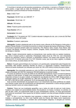 5
O município é cercado por três grandes ecossistemas: a Amazônia, o cerrado e o Pantanal. Com um
clima quente, o lugar está ao norte do Pantanal, ao lado da Chapada dos Guimarães e ainda é
considerado a porta de entrada da Floresta Amazônica.
Área: 3.538,17 km²
População: 542.861 hab. est. 2006 MT: 1º
Densidade: 153,43 hab. / k²
Altitude: 165 metros
Clima: Tropical quente subúmido Awh
Fuso Horário: UTC -4
Aniversário: 8 de abril
Fundação: Em 1º de janeiro de 1727, Cuiabá é elevada à categoria de vila, com o nome de Vila Real
do Senhor Bom Jesus de Cuiabá.
Gentílico: Cuiabano, papa-peixe.
Hidrografia: Cuiabá é abastecida pelo rio de mesmo nome, afluente do Rio Paraguai e limite entre a
capital e Várzea Grande. O município se encontra no divisor de águas das bacias Amazônicas e Platina.
O município é banhado também pelos rios Coxipó-Açu, Pari, Mutuca, Claro, Coxipó, Aricá, Manso, São
Lourenço, das Mortes, Cumbuca, Suspiro, Coluene, Jangada, Casca, Cachoeirinha e Aricazinho, além
de córregos e ribeirões.
Clima: Cuiabá rotineiramente registra as temperaturas mais quentes entre as capitais brasileiras.
Seu clima é tropical quente e subsumido. Precipitação média anual de 1750 mm, com intensidade
máxima em dezembro, janeiro e fevereiro. A temperatura máxima, nos meses mais quentes, fica em
torno de 43°C. A mínima varia entre 12 e 14ºC. Durante a seca, que vai de maio a agosto, a umidade
cai a níveis críticos, às vezes abaixo de 15%.
Relevo: O quadro geomorfológico do município é, em grande parte, representado pela Chapada dos
Guimarães. Mas também aparecem Planalto da Casca e a Depressão Cuiabana. Predominam-se
relevos de baixas amplitudes com altitudes que variam de 146 a 250 metros na área da própria cidade.
Demografia: Sua população estimada em julho de 2005 é de 533.800 habitantes. Várzea Grande,
cidade conturbada, tem 248.728, totalizando 782.528 habitantes na grande Cuiabá.
O número de eleitores em junho de 2006 era de 358.495 representando 18,37% do total de eleitores
do estado do mato grosso. A cidade viveu tranquilamente até a década de 1960 , quando um fluxo de
imigrantes começou a vir para o estado, principalmente nas décadas de 1970 e 1980. Nesse período, a
população passou de 57.860 habitantes em 1960 para 100.865 em 1970, 213.151 em 1980, 402.813
em 1991 e 483.346 em 2000, perfazendo 19,3% da população total do estado.
Esse aumento desordenado da população levou a um crescimento das áreas periféricas da cidade,
que carecem muitas vezes de investimentos em planejamento, saneamento e outros serviços públicos,
coisa que também ocorre em várias cidades do país.
Folclore: Talvez por sua localização geográfica, que a isolou do resto do país por muito tempo,
Cuiabá é uma cidade com personalidade própria. Na arquitetura, na música, na dança, na culinária, no
jeito de falar, enfim, em praticamente todas as suas manifestações culturais, um traço genuinamente
local pode ser encontrado. Essa riqueza faz do folclore cuiabano uma das principais atrações turísticas
da cidade.
Siriri - O Siriri, é um dos folguedos mais populares e antigos de Mato Grosso. É praticado nas
Cidades e principalmente, na zona rural, fazendo parte da maioria das festas como casamentos,
batizados, carnaval, aniversários, e também das comemorações religiosas. É dançado por homens,
 