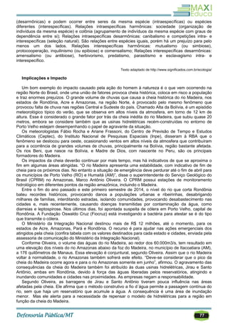77
(desarmônicas) e podem ocorrer entre seres da mesma espécie (intraespecíficas) ou espécies
diferentes (interespecíficas). Relações intraespecíficas harmônicas: sociedade (organização de
indivíduos da mesma espécie) e colônia (agrupamento de indivíduos da mesma espécie com graus de
dependência entre si); Relações intraespecíficas desarmônicas: canibalismo e competições intra- e
interespecíficas (seleção natural). São relações entre espécies iguais, porém há um prejuízo para pelo
menos um dos lados. Relações interespecíficas harmônicas: mutualismo (ou simbiose),
protocooperação, inquilinismo (ou epibiose) e comensalismo; Relações interespecíficas desarmônicas:
amensalismo (ou antibiose), herbivorismo, predatismo, parasitismo e esclavagismo intra- e
interespecífico.
Texto adaptado de http://www.significados.com.br/ecologia/
Implicações e Impacto
Um bom exemplo do impacto causado pela ação do homem à natureza é o que vem ocorrendo na
região Norte do Brasil, onde uma união de fatores provoca cheia histórica, coloca em risco a população
e traz enormes prejuízos. O grande volume de chuvas que causa a cheia histórica do rio Madeira, nos
estados de Rondônia, Acre e Amazonas, na região Norte, é provocado pelo mesmo fenômeno que
provocou falta de chuva nas regiões Central e Sudeste do país. Chamado Alta da Bolívia, é um episódio
meteorológico típico do verão, que se observa em altos níveis da atmosfera, em torno de 12 km de
altura. Esse é considerado o grande fator por trás da cheia inédita do rio Madeira, que subiu quase 20
metros, embora se considere também que as usinas hidrelétricas recém-construídas no entorno de
Porto Velho estejam desempenhando o papel de agravante da situação.
Os meteorologistas Fábio Rocha e Ariane Frassoni, do Centro de Previsão de Tempo e Estudos
Climáticos (Ceptec), do Instituto Nacional de Pesquisas Espaciais (Inpe), disseram à RBA que o
fenômeno se deslocou para oeste, ocasionando ventos em altos níveis da atmosfera que contribuíram
para a ocorrência de grandes volumes de chuvas, principalmente na Bolívia, região bastante afetada.
Os rios Beni, que nasce na Bolívia, e Madre de Dios, com nascente no Peru, são os principais
formadores do Madeira.
Os impactos da cheia deverão continuar por mais tempo, mas há indicativos de que se aproxima o
fim em algumas áreas atingidas. ―O rio Madeira apresenta uma estabilidade, com indicativo de fim de
cheia para os próximos dias. No entanto a situação de emergência deve perdurar até o fim de abril para
os municípios de Porto Velho (RO) e Humaitá (AM)‖, disse o superintendente do Serviço Geológico do
Brasil (CPRM) no Amazonas, Marco Antônio Oliveira. O CPRM possui estações de monitoramento
hidrológico em diferentes pontos da região amazônica, incluindo o Madeira.
Entre o fim do ano passado e este primeiro semestre de 2014, o nível do rio que corta Rondônia
bateu recordes históricos, provocando danos a populações urbanas e ribeirinhas, desabrigando
milhares de famílias, interditando estradas, isolando comunidades, provocando desabastecimento nas
cidades e, mais recentemente, causando doenças transmitidas por contaminação da água, como
diarreias e leptospirose. Nos últimos dias, foi apontada suspeita de cólera em Porto Velho, capital de
Rondônia. A Fundação Oswaldo Cruz (Fiocruz) está investigando a bactéria para atestar se é do tipo
que transmite o cólera.
O Ministério da Integração Nacional destinou mais de R$ 12 milhões, até o momento, para os
estados de Acre, Amazonas, Pará e Rondônia. O recurso é para ajudar nas ações emergenciais dos
atingidos pela cheia (confira tabela com os valores destinados para cada estado e cidades, enviada pela
assessoria de comunicação do Ministério da Integração Nacional).
Conforme Oliveira, o volume das águas do rio Madeira, ao redor dos 60.000m3/s, tem resultado em
uma elevação dos níveis do rio Amazonas abaixo da foz do Madeira, no município de Itacoatiara (AM),
a 176 quilômetros de Manaus. Essa elevação é conjuntural, segundo Oliveira. Assim que o rio Madeira
voltar à normalidade, o rio Amazonas também sofrerá este efeito. ―Deve-se considerar que o pico da
cheia do Madeira ocorre agora e para o rio Amazonas somente em junho‖, afirmou. O agravamento das
consequências da cheia do Madeira também foi atribuído às duas usinas hidrelétricas, Jirau e Santo
Antônio, ambas em Rondônia, devido à força das águas liberadas pelos reservatórios, atingindo e
inundando comunidades e cidades nas proximidades. As empresas negam a responsabilidade.
Segundo Oliveira, as barragens de Jirau e Santo Antônio tiveram pouca influência nas áreas
afetadas pela cheia. Ele afirma que o método construtivo a fio d´água permite a passagem contínua do
rio, sem que haja um reservatório que acumule a água. A consequência é uma área de inundação
menor. Mas ele alerta para a necessidade de repensar o modelo de hidrelétricas para a região em
função da cheia do Madeira.
 