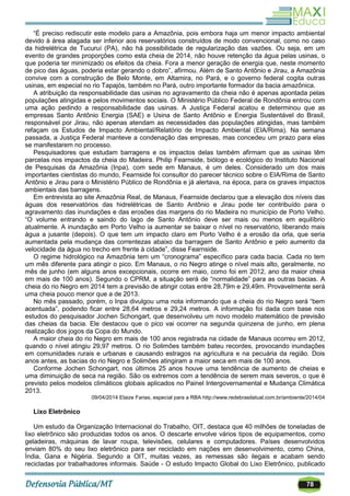 78
―É preciso rediscutir este modelo para a Amazônia, pois embora haja um menor impacto ambiental
devido à área alagada ser inferior aos reservatórios construídos de modo convencional, como no caso
da hidrelétrica de Tucuruí (PA), não há possibilidade de regularização das vazões. Ou seja, em um
evento de grandes proporções como esta cheia de 2014, não houve retenção da água pelas usinas, o
que poderia ter minimizado os efeitos da cheia. Fora a menor geração de energia que, neste momento
de pico das águas, poderia estar gerando o dobro‖, afirmou. Além de Santo Antônio e Jirau, a Amazônia
convive com a construção de Belo Monte, em Altamira, no Pará, e o governo federal cogita outras
usinas, em especial no rio Tapajós, também no Pará, outro importante formador da bacia amazônica.
A atribuição da responsabilidade das usinas no agravamento da cheia não é apenas apontada pelas
populações atingidas e pelos movimentos sociais. O Ministério Público Federal de Rondônia entrou com
uma ação pedindo a responsabilidade das usinas. A Justiça Federal acatou e determinou que as
empresas Santo Antônio Energia (SAE) e Usina de Santo Antônio e Energia Sustentável do Brasil,
responsável por Jirau, não apenas atendam as necessidades das populações atingidas, mas também
refaçam os Estudos de Impacto Ambiental/Relatório de Impacto Ambiental (EIA/Rima). Na semana
passada, a Justiça Federal manteve a condenação das empresas, mas concedeu um prazo para elas
se manifestarem no processo.
Pesquisadores que estudam barragens e os impactos delas também afirmam que as usinas têm
parcelas nos impactos da cheia do Madeira. Philip Fearnside, biólogo e ecológico do Instituto Nacional
de Pesquisas da Amazônia (Inpa), com sede em Manaus, é um deles. Considerado um dos mais
importantes cientistas do mundo, Fearnside foi consultor do parecer técnico sobre o EIA/Rima de Santo
Antônio e Jirau para o Ministério Público de Rondônia e já alertava, na época, para os graves impactos
ambientais das barragens.
Em entrevista ao site Amazônia Real, de Manaus, Fearnside declarou que a elevação dos níveis das
águas dos reservatórios das hidrelétricas de Santo Antônio e Jirau pode ter contribuído para o
agravamento das inundações e das erosões das margens do rio Madeira no município de Porto Velho.
―O volume entrando e saindo do lago de Santo Antônio deve ser mais ou menos em equilíbrio
atualmente. A inundação em Porto Velho ia aumentar se baixar o nível no reservatório, liberando mais
água a jusante (depois). O que tem um impacto claro em Porto Velho é a erosão da orla, que seria
aumentada pela mudança das correntezas abaixo da barragem de Santo Antônio e pelo aumento da
velocidade da água no trecho em frente à cidade‖, disse Fearnside.
O regime hidrológico na Amazônia tem um ―cronograma‖ específico para cada bacia. Cada rio tem
um mês diferente para atingir o pico. Em Manaus, o rio Negro atinge o nível mais alto, geralmente, no
mês de junho (em alguns anos excepcionais, ocorre em maio, como foi em 2012, ano da maior cheia
em mais de 100 anos). Segundo o CPRM, a situação será de ―normalidade‖ para as outras bacias. A
cheia do rio Negro em 2014 tem a previsão de atingir cotas entre 28,79m e 29,49m. Provavelmente será
uma cheia pouco menor que a de 2013.
No mês passado, porém, o Inpa divulgou uma nota informando que a cheia do rio Negro será ―bem
acentuada‖, podendo ficar entre 28,64 metros e 29,24 metros. A informação foi dada com base nos
estudos do pesquisador Jochen Schongart, que desenvolveu um novo modelo matemático de previsão
das cheias da bacia. Ele destacou que o pico vai ocorrer na segunda quinzena de junho, em plena
realização dos jogos da Copa do Mundo.
A maior cheia do rio Negro em mais de 100 anos registrada na cidade de Manaus ocorreu em 2012,
quando o nível atingiu 29,97 metros. O rio Solimões também bateu recordes, provocando inundações
em comunidades rurais e urbanas e causando estragos na agricultura e na pecuária da região. Dois
anos antes, as bacias do rio Negro e Solimões atingiram a maior seca em mais de 100 anos.
Conforme Jochen Schongart, nos últimos 25 anos houve uma tendência de aumento de cheias e
uma diminuição de seca na região. São os extremos com a tendência de serem mais severos, o que é
previsto pelos modelos climáticos globais aplicados no Painel Intergovernamental e Mudança Climática
2013.
09/04/2014 Elaize Farias, especial para a RBA http://www.redebrasilatual.com.br/ambiente/2014/04
Lixo Eletrônico
Um estudo da Organização Internacional do Trabalho, OIT, destaca que 40 milhões de toneladas de
lixo eletrônico são produzidas todos os anos. O descarte envolve vários tipos de equipamentos, como
geladeiras, máquinas de lavar roupa, televisões, celulares e computadores. Países desenvolvidos
enviam 80% do seu lixo eletrônico para ser reciclado em nações em desenvolvimento, como China,
Índia, Gana e Nigéria. Segundo a OIT, muitas vezes, as remessas são ilegais e acabam sendo
recicladas por trabalhadores informais. Saúde - O estudo Impacto Global do Lixo Eletrônico, publicado
 