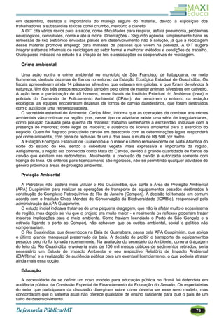 79
em dezembro, destaca a importância do manejo seguro do material, devido à exposição dos
trabalhadores a substâncias tóxicas como chumbo, mercúrio e cianeto.
A OIT cita vários riscos para a saúde, como dificuldades para respirar, asfixia pneumonia, problemas
neurológicos, convulsões, coma e até a morte. Orientações - Segundo agência, simplesmente banir as
remessas de lixo eletrônico enviadas países em desenvolvimento não é solução, já que a reciclagem
desse material promove emprego para milhares de pessoas que vivem na pobreza. A OIT sugere
integrar sistemas informais de reciclagem ao setor formal e melhorar métodos e condições de trabalho.
Outro passo indicado no estudo é a criação de leis e associações ou cooperativas de reciclagem.
Crime ambiental
Uma ação contra o crime ambiental no município de São Francisco de Itabapoana, no norte
fluminense, destruiu dezenas de fornos no entorno da Estação Ecológica Estadual de Guaxindiba. Os
fiscais apreenderam ainda 14 pássaros silvestres que estavam em gaiolas, e que foram devolvidos à
natureza. Um dos três presos responderá também pelo crime de manter animais silvestres em cativeiro.
A ação teve a participação de 40 homens, entre fiscais do Instituto Estadual do Ambiente (Inea) e
policiais do Comando de Policiamento Ambiental (CPAm). Ao percorrem o entorno da estação
ecológica, as equipes encontraram dezenas de fornos de carvão clandestinos, que foram destruídos
com o auxílio de uma retroescavadeira.
O secretário estadual do Ambiente, Carlos Minc, informa que as operações de combate aos crimes
ambientais vão continuar na região, pois, nesse tipo de atividade existe uma série de irregularidades,
como poluição causada pela queima da madeira; trabalho semelhante à escravidão, inclusive com a
presença de menores; corte ilegal de madeira; e ausência de licença ambiental para o exercício do
negócio. Quem for flagrado produzindo carvão em desacordo com as determinações legais responderá
por crime ambiental, com pena de reclusão de um a dois anos e multa de R$ 500 por metro.
A Estação Ecológica Estadual de Guaxindiba é o maior e último remanescente de Mata Atlântica do
norte do estado do Rio, sendo a cobertura vegetal mais expressiva e importante da região.
Antigamente, a região era conhecida como Mata do Carvão, devido à grande quantidade de fornos de
carvão que existiam nas redondezas. Atualmente, a produção de carvão é autorizada somente com
licença do Inea. Os critérios para licenciamento são rigorosos, não se permitindo qualquer atividade do
gênero próximo a áreas de proteção ambiental.
Proteção Ambiental
A Petrobras não poderá mais utilizar o Rio Guaxindiba, que corta a Área de Proteção Ambiental
(APA) Guapimirim para realizar as operações de transporte de equipamentos pesados destinados à
construção do Complexo Petroquímico do Rio de Janeiro (Comperj). A decisão foi tomada em comum
acordo com o Instituto Chico Mendes de Conservação da Biodiversidade (ICMBio), responsável pela
administração da APA Guapimirim.
O estudo inicial indicava tratar-se de uma pequena dragagem, que não ia afetar muito o ecossistema
da região, mas depois se viu que o projeto era muito maior - e realmente os reflexos poderiam trazer
maiores implicações para o meio ambiente. Como haviam licenciado o Porto de São Gonçalo e a
estrada ligando o porto ao Comperj, não achavam que os custos ambiental, social e político não
compensariam.
O Rio Guaxindiba, que desemboca na Baía de Guanabara, passa pela APA Guapimirim, que abriga
o último grande manguezal preservado da baía. A decisão de proibir o transporte de equipamentos
pesados pelo rio foi tomada recentemente. Na avaliação do secretário do Ambiente, como a dragagem
do leito do Rio Guaxindiba envolveria mais de 100 mil metros cúbicos de sedimentos retirados, seria
necessário um Estudo de Impacto Ambiental e seu respectivo Relatório de Impacto Ambiental
(EIA/Rima) e a realização de audiência pública para um eventual licenciamento, o que poderia atrasar
ainda mais essa opção.
Educação
A necessidade de se definir um novo modelo para educação pública no Brasil foi defendida em
audiência pública da Comissão Especial de Financiamento da Educação do Senado. Os especialistas
do setor que participaram da discussão divergiram sobre como deveria ser esse novo modelo, mas
concordaram que o sistema atual não oferece qualidade de ensino suficiente para que o país dê um
salto de desenvolvimento.
 