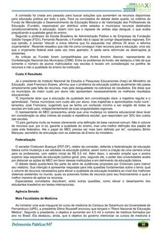 80
A comissão foi criada ano passado para buscar soluções que aumentem os recursos disponíveis
para educação pública por todo o país. Para os convidados do debate desta quarta, os critérios do
Fundo de Manutenção e Desenvolvimento da Educação Básica e de Valorização dos Profissionais da
Educação (Fundeb), responsável por distribuir entre estados e municípios recursos destinados
constitucionalmente à educação, fazem com que o repasse de verbas seja desigual, o que acaba
prejudicando a qualidade geral do ensino.
Segundo o professor da Escola Brasileira de Administração Pública e de Empresas da Fundação
Getúlio Vargas (FGV), Fernando Rezende, o Fundeb não é capaz de corrigir disparidades regionais. Em
sua opinião, é preciso ―discutir a única reforma que foi esquecida nos últimos 20 anos: a reforma
orçamentária‖. Rezende ressaltou que não há como conseguir mais recursos para a educação, uma vez
que o orçamento federal está cada vez mais apertado. A saída seria reformular as destinações já
existentes.
As críticas ao Fundeb foram compartilhadas por André Amorim Alencar, representante da
Confederação Nacional dos Municípios (CNM). Entre os problemas do fundo, ele destacou o fato de que
somente o número de alunos matriculados nas escolas é levado em consideração na partilha de
recursos e não a qualidade do ensino da instituição.
Custo X Resultado
Já o presidente do Instituto Nacional de Estudos e Pesquisas Educacionais (Inep) do Ministério da
Educação, José Francisco Soares, afirmou que o problema da educação pública atualmente não passa
simplesmente pela falta de recursos, mas pela desigualdade na cobrança de resultados. Ele disse que
os municípios de maior custo por aluno não apresentam necessariamente os melhores resultados
educacionais.
―É importante dizer que a educação de qualidade tem concretização clara: a trajetória regular e o
aprendizado. Temos municípios com custo alto por aluno, mas trajetórias e aprendizados muito ruins‖,
lamentou José Francisco, sugerindo que se tenha um conteúdo mínimo a ser exigido de todas as
escolas em todo país, independentemente de suas singularidades regionais.
O representante do MEC acrescentou ainda que uma mudança no sistema educacional deve levar
em consideração os altos índices de evasão e repetência escolar, que respondem por 30% dos custos
das escolas.
―O país ganharia muito se tivesse claramente uma definição da base nacional comum. Não é volume
de recursos que, por si só, garante a qualidade do ensino, mas uma melhor definição dos papéis de
cada ente federativo. Ate o papel do MEC precisa ser mais bem definido por lei‖, completou Binho
Marques, secretário de articulação com os sistemas de Ensino do ministério.
Federalização
O senador Cristovam Buarque (PDT-DF), relator da comissão, defende a federalização da educação
básica como mudança a ser adotada na educação pública, assim como a criação de uma carreira única
para os professores, com salário inicial de R$ 9,5 mil. Além disso, o senador propõe que o ensino
superior seja separado da educação pública geral, pois, segundo ele, o poder das universidades acaba
por distorcer as ações do MEC em favor dessas instituições e em detrimento da educação básica.
O debate desta quarta-feira fez parte da série de audiências propostas por Cristovam para instruir
seu relatório. Sua intenção é apresentar respostas para três questões fundamentais sobre o tema: qual
o volume de recursos necessários para elevar a qualidade da educação brasileira ao nível dos melhores
sistemas existentes no mundo, quais as possíveis fontes de recursos para seu financiamento e qual a
melhor maneira de aplicar os recursos.
Especialistas convidados discutiram, entre outras questões, como elevar o desempenho dos
estudantes brasileiros em testes internacionais.
Agência Senado
Mais Faculdades de Medicina
Ao ministrar uma aula inaugural do curso de medicina do Campus de Garanhuns da Universidade de
Pernambuco (UPE), a presidente Dilma Rousseff anunciou que lançará o ―Plano Nacional de Educação
Médica‖. Segundo a presidente, o objetivo é aumentar em 4,5 mil o número de médicos formados por
ano no Brasil. Ela destacou, ainda, que é objetivo do governo interiorizar os cursos de medicina e
 